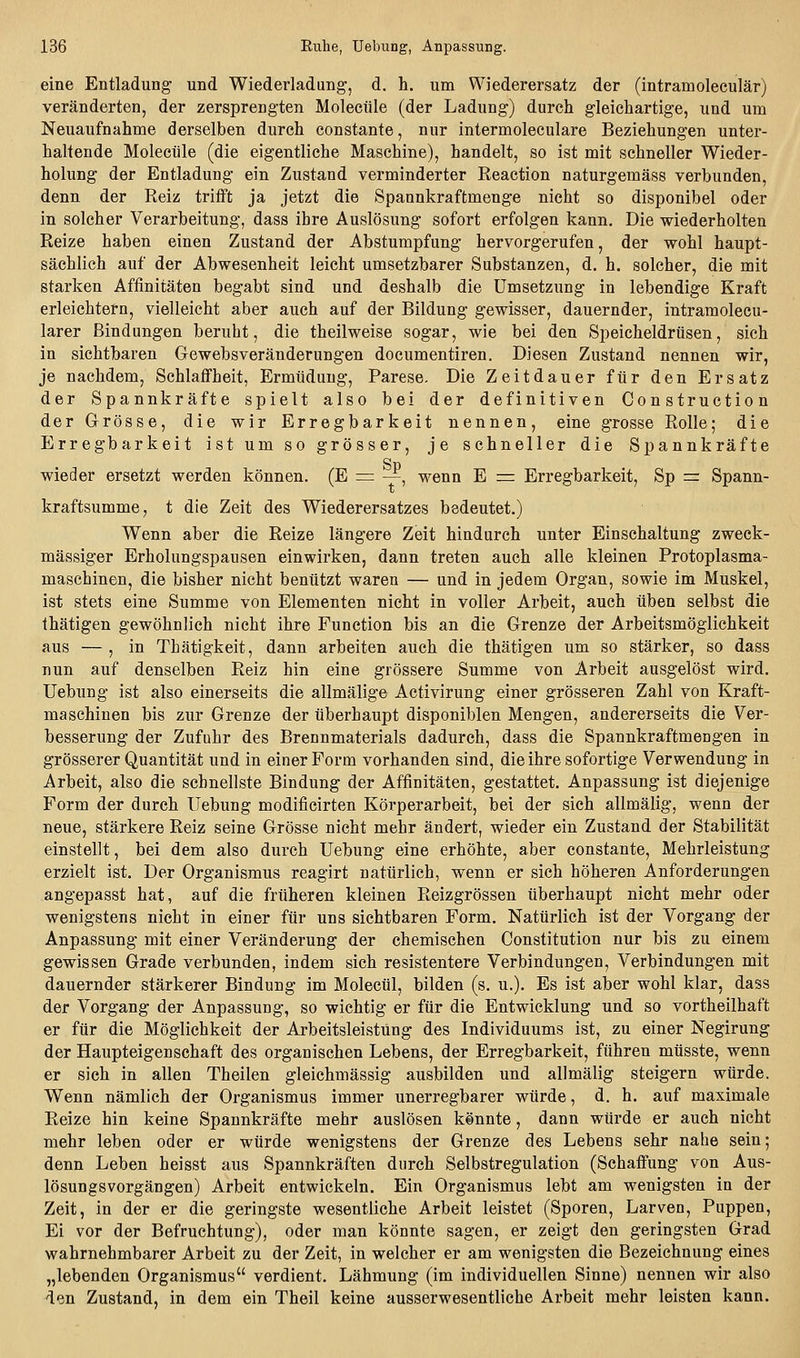 eine Entladung und Wiederladung, d. h. um Wiederersatz der (intramoleculär) veränderten, der zersprengten Molecüle (der Ladung) durch gleichartige, und um Neuaufnahme derselben durch constante, nur intermoleculare Beziehungen unter- haltende Molecüle (die eigentliche Maschine), handelt, so ist mit schneller Wieder- holung der Entladung ein Zustand verminderter Reaction naturgemäss verbunden, denn der Reiz trifft ja jetzt die Spannkraftmenge nicht so disponibel oder in solcher Verarbeitung, dass ihre Auslösung sofort erfolgen kann. Die wiederholten Reize haben einen Zustand der Abstumpfung hervorgerufen, der wohl haupt- sächlich auf der Abwesenheit leicht umsetzbarer Substanzen, d. h. solcher, die mit starken Affinitäten begabt sind und deshalb die Umsetzung in lebendige Kraft erleichtern, vielleicht aber auch auf der Bildung gewisser, dauernder, intramolecu- larer Bindungen beruht, die theilweise sogar, wie bei den Speicheldrüsen, sich in sichtbaren Gewebsveränderungen documentiren. Diesen Zustand nennen wir, je nachdem, Schlaffheit, Ermüdung, Parese. Die Zeitdauer für den Ersatz der Spannkräfte spielt also bei der definitiven Construction der Grösse, die wir Erregbarkeit nennen, eine grosse Rolle; die Erregbarkeit ist um so grösser, je schneller die Spannkräfte wieder ersetzt werden können. (E == —, wenn E =z Erregbarkeit, Sp = Spann- kraftsumme, t die Zeit des Wiederersatzes bedeutet.) Wenn aber die Reize längere Zeit hindurch unter Einschaltung zweck- mässiger Erholungspausen einwirken, dann treten auch alle kleinen Protoplasma- maschinen, die bisher nicht benützt waren — und in jedem Organ, sowie im Muskel, ist stets eine Summe von Elementen nicht in voller Arbeit, auch üben selbst die fhätigen gewöhnlich nicht ihre Function bis an die Grenze der Arbeitsmöglichkeit aus — , in Thätigkeit, dann arbeiten auch die thätigen um so stärker, so dass nun auf denselben Reiz hin eine grössere Summe von Arbeit ausgelöst wird, üebung ist also einerseits die allmälige Activirung einer grösseren Zahl von Kraft- maschinen bis zur Grenze der überhaupt disponiblen Mengen, andererseits die Ver- besserung der Zufuhr des Brennmaterials dadurch, dass die Spannkraftmengen in grösserer Quantität und in einer Form vorhanden sind, die ihre sofortige Verwendung in Arbeit, also die schnellste Bindung der Affinitäten, gestattet. Anpassung ist diejenige Form der durch üebung modificirten Körperarbeit, bei der sich allmälig, wenn der neue, stärkere Reiz seine Grösse nicht mehr ändert, wieder ein Zustand der Stabilität einstellt, bei dem also durch üebung eine erhöhte, aber constante, Mehrleistung erzielt ist. Der Organismus reagirt natürlich, wenn er sich höheren Anforderungen angepasst hat, auf die früheren kleinen Reizgrössen überhaupt nicht mehr oder wenigstens nicht in einer für uns sichtbaren Form, Natürlich ist der Vorgang der Anpassung mit einer Veränderung der chemischen Constitution nur bis zu einem gewissen Grade verbunden, indem sich resistentere Verbindungen, Verbindungen mit dauernder stärkerer Bindung im Molecül, bilden (s. u.). Es ist aber wohl klar, dass der Vorgang der Anpassung, so wichtig er für die Entwicklung und so vortheilhaft er für die Möglichkeit der Arbeitsleistung des Individuums ist, zu einer Negirung der Haupteigenschaft des organischen Lebens, der Erregbarkeit, führen müsste, wenn er sich in allen Theilen gleichmässig ausbilden und allmälig steigern würde. Wenn nämlich der Organismus immer unerregbarer würde, d. h. auf maximale Reize hin keine Spannkräfte mehr auslösen kennte, dann würde er auch nicht mehr leben oder er würde wenigstens der Grenze des Lebens sehr nahe sein; denn Leben heisst aus Spannkräften durch Selbstregulation (Schaffung von Aus- lösungsvorgängen) Arbeit entwickeln. Ein Organismus lebt am wenigsten in der Zeit, in der er die geringste wesentliche Arbeit leistet (Sporen, Larven, Puppen, Ei vor der Befruchtung), oder man könnte sagen, er zeigt den geringsten Grad wahrnehmbarer Arbeit zu der Zeit, in welcher er am wenigsten die Bezeichnung eines „lebenden Organismus verdient. Lähmung (im individuellen Sinne) nennen wir also den Zustand, in dem ein Theil keine ausserwesentliche Arbeit mehr leisten kann.