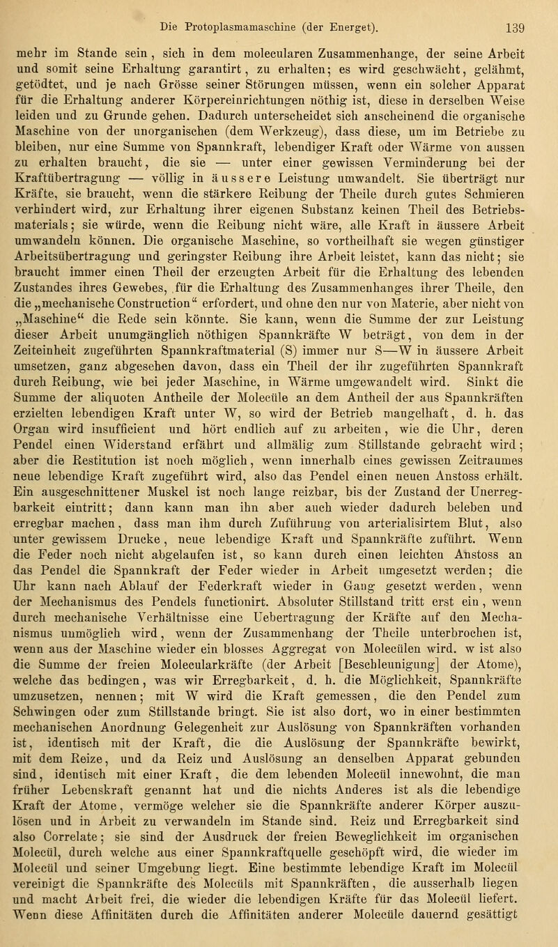 mehr im Stande sein , sich in dem molecularen Zusammenhange, der seine Arbeit und somit seine Erhaltung garantirt, zu erhalten; es wird geschwächt, gelähmt, getödtet, und je nach Grösse seiner Störungen müssen, wenn ein solcher Apparat für die Erhaltung anderer Körpereinrichtungen nöthig ist, diese in derselben Weise leiden und zu Grunde gehen. Dadurch unterscheidet sich anscheinend die organische Maschine von der unorganischen (dem Werkzeug), dass diese, um im Betriebe zu bleiben, nur eine Summe von Spannkraft, lebendiger Kraft oder Wärme von aussen zu erhalten braucht, die sie — unter einer gewissen Verminderung bei der Kraftübertragung — völlig in äussere Leistung umwandelt. Sie tiberträgt nur Kräfte, sie braucht, wenn die stärkere Keibung der Theile durch gutes Schmieren verhindert wird, zur Erhaltung ihrer eigenen Substanz keinen Theil des Betriebs- materials; sie würde, wenn die Reibung nicht wäre, alle Kraft in äussere Arbeit umwandeln können. Die organische Maschine, so vortheilhaft sie wegen günstiger Arbeitsübertragung und geringster Reibung ihre Arbeit leistet, kann das nicht; sie braucht immer einen Theil der erzeugten Arbeit für die Erhaltung des lebenden Zustandes ihres Gewebes, für die Erhaltung des Zusammenhanges ihrer Theile, den die „mechanische Construction erfordert, und ohne den nur von Materie, aber nicht von „Maschine die Rede sein könnte. Sie kann, wenn die Summe der zur Leistung dieser Arbeit unumgänglich nöthigen Spannkräfte W beträgt, von dem in der Zeiteinheit zugeführten Spannkraftmaterial (S) immer nur S—W in äussere Arbeit umsetzen, ganz abgesehen davon, dass ein Theil der ihr zugefühften Spannkraft durch Reibung, wie bei jeder Maschine, in Wärme umgewandelt wird. Sinkt die Summe der aliquoten Antheile der Molecüle an dem Antheil der aus Spannkräften erzielten lebendigen Kraft unter W, so wird der Betrieb mangelhaft, d. h. das Organ wird insufficient und hört endlich auf zu arbeiten, wie die Uhr, deren Pendel einen Widerstand erfährt und allmälig zum Stillstande gebracht wird; aber die Restitution ist noch möglich, wenn innerhalb eines gewissen Zeitraumes neue lebendige Kraft zugeführt wird, also das Pendel einen neuen Anstoss erhält. Ein ausgeschnittener Muskel ist noch lange reizbar, bis der Zustand der Unerreg- barkeit eintritt; dann kann man ihn aber auch wieder dadurch beleben und erregbar machen, dass man ihm durch Zuführung von arterialisirtem Blut, also unter gewissem Drucke, neue lebendige Kraft und Spannkräfte zuführt. Wenn die Feder noch nicht abgelaufen ist, so kann durch einen leichten Anstoss an das Pendel die Spannkraft der Feder wieder in Arbeit umgesetzt werden; die Uhr kann nach Ablauf der Federkraft wieder in Gang gesetzt werden, wenn der Mechanismus des Pendels functionirt. Absoluter Stillstand tritt erst ein, wenn durch mechanische Verhältnisse eine üebertragung der Kräfte auf den Mecha- nismus unmöglich wird, wenn der Zusammenhang der Theile unterbrochen ist, wenn aus der Maschine wieder ein blosses Aggregat von Molecülen wird, w ist also die Summe der freien Molecularkräfte (der Arbeit [Beschleunigung] der Atome), welche das bedingen, was wir Erregbarkeit, d. h. die Möglichkeit, Spannkräfte umzusetzen, nennen; mit W wird die Kraft gemessen, die den Pendel zum Schwingen oder zum Stillstande bringt. Sie ist also dort, wo in einer bestimmten mechanischen Anordnung Gelegenheit zur Auslösung von Spannkräften vorhanden ist, identisch mit der Kraft, die die Auslösung der Spannkräfte bewirkt, mit dem Reize, und da Reiz und Auslösung an denselben Apparat gebunden sind, identisch mit einer Kraft, die dem lebenden Molectil innewohnt, die man früher Lebenskraft genannt hat und die nichts Anderes ist als die lebendige Kraft der Atome, vermöge welcher sie die Spannkräfte anderer Körper auszu- lösen und in Arbeit zu verwandeln im Stande sind, Reiz und Erregbarkeit sind also Correlate; sie sind der Ausdruck der freien Beweglichkeit im organischen Molecül, durch welche aus einer Spannkraftquelle geschöpft wird, die wieder im Molecül und seiner Umgebung liegt. Eine bestimmte lebendige Kraft im Molecül vereinigt die Spannkräfte des Molectils mit Spannkräften, die ausserhalb liegen und macht Arbeit frei, die wieder die lebendigen Kräfte für das Molecül liefert. Wenn diese Affinitäten durch die Affinitäten anderer Molecüle dauernd gesättigt