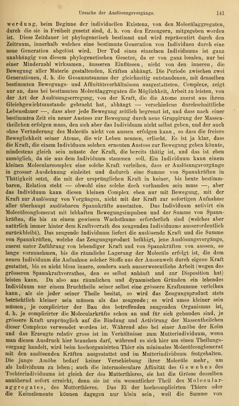 werdung, beim Beginne der individuellen Existenz, von den Molecülaggregaten, durch die sie in Freiheit gesetzt sind, d, h. von den Erzeugern, mitgegeben worden ist. Diese Zeitdauer ist phylogenetisch bestimmt und wird repräsentirt durch den Zeitraum, innerhalb welches eine bestimmte Generation von Individuen durch eine neue Generation abgelöst wird. Der Tod eines einzelnen Individuums ist ganz unabhängig von diesem phylogenetischen Gesetze, da er von ganz localen, nur bei einer Minderzahl wirksamen, äusseren Einflüssen, nicht von den inneren, die Bewegung aller Materie gestaltenden, Kräften abhängt. Die Periode zwischen zwei Generationen, d. h. die Gesammtsumme der gleichzeitig entstandenen, mit denselben bestimmten Bewegungs- und Affinitätsverhältnissen ausgestatteten, Complexe, zeigt nur an, dass bei bestimmten Molecülaggregaten die Möglichkeit, Arbeit zu leisten, von der Art der Auslösungserregung, von der Kraft, die die Atome zuerst aus ihrem Gleichgewichtszustande gebracht hat, abhängt — verschiedene durchschnittliche Lebensdauer —, dass aber jede Bewegung zeitlich begrenzt ist, und dass nach einer bestimmten Zeit ein neuer Anstoss zur Bewegung durch neue Gruppirung der Massen- theilchen erfolgen muss, den sich aber das Individuum nicht selbst geben, und der auch ohne Veränderung des Molecüls nicht von aussen erfolgen kann, so dass die freiere Beweglichkeit seiner Atome, die wir Leben nennen, erlischt. Es ist ja klar, dass die Kraft, die einem Individuum solchen erneuten Anstoss zur Bewegung geben könnte, mindestens gleich sein mtisste der Kraft, die bereits thätig ist, und das ist eben unmöglich, da sie aus dem Individuum stammen soll. Ein Individuum kann einem kleinen Molecularcomplex eine solche Kraft verleihen, dass er AuslösungsVorgänge in grosser Ausdehnung einleitet und dadurch eine Summe von Spannkräften in Thätigkeit setzt, die mit der ursprünglichen Kraft in keiner, bis heute bestimm- baren, Relation steht — obwohl eine solche doch vorhanden sein muss —, aber das Individuum kann diesen kleinen Complex eben nur mit Bewegung, mit der Kraft zur Auslösung von Vorgängen, nicht mit der Kraft zur sofortigen Aufnahme aller überhaupt auslösbaren Spannkräfte ausstatten. Das Individuum activirt ein Molecülconglomerat mit lebhaften Bewegungsimpulsen und der Summe von Spann- kräften, die bis zu einem gewissen Wachsthume erforderlich sind (welches aber natürlich immer hinter dem Kraftvorrath des zeugenden Individuums ausserordentlich zurückbleibt). Das zeugende Individuum liefert die auslösende Kraft und die Summe von Spannkräften, welche das Zeugungsproduct befähigt, jene Auslösungsvorgänge, zuerst unter Zuführung von lebendiger Kraft und von Spannkräften von aussen, so lange vorzunehmen, bis die räumliche Lagerung der Molecüle erfolgt ist, die dem neuen Individuum die Aufnahme solcher Stoffe aus der Aussenwelt durch eigene Kraft gestattet, bis es nicht bloss innere, sondern auch ausserwesentliche Arbeit (wegen des grösseren Spannkraftvorrathes, den es selbst anhäuft und zur Disposition hat) leisten kann. Da also aus räumlichen und dynamischen Gründen ein lebendes Individuum nur einem Bruchtheile seiner selbst eine grössere Kraftsumme verleihen kann, als sie jeder seiner Theile besitzt, so wird das Zeugungsproduct stets beträchtlich kleiner sein müssen als das zeugende; es wird umso kleiner sein müssen, je complicirter der Bau des betreffenden zeugenden Organismus ist, d. h. je complicirter die Molecularkräfte schon an und für sich gebunden sind, je grössere Kraft ursprünglich auf die Bindung und Activirung der Massentheilchen dieser Complexe verwendet worden ist. Während also bei einer Amöbe der Keim und das Erzeugte relativ gross ist im Verhältnisse zum Mutterindividuum, wenn man diesen Ausdruck hier brauchen darf, während es sich hier um einen Theilungs- vorgang handelt, wird beim hochorganisirten Thier ein minimales Molecülconglomerat mit den auslösenden Kräften ausgestattet und im Mutterindividuum festgehalten. Die junge Amöbe bedarf keiner Verschiebung ihrer Molecüle mehr, um als Individuum zu leben; auch die intermoleculare Affinität des Gewebes des Tochterindividuums ist gleich der des Mutterthieres, sie hat die Grösse desselben annähernd sofort erreicht, denn sie ist ein wesentlicher Theil des M o 1 e c u 1 a r- aggregates, des Mutterthieres. Das Ei der hochcomplicirten Thiere oder die Keimelemente können dagegen nur klein sein, weil die Summe von