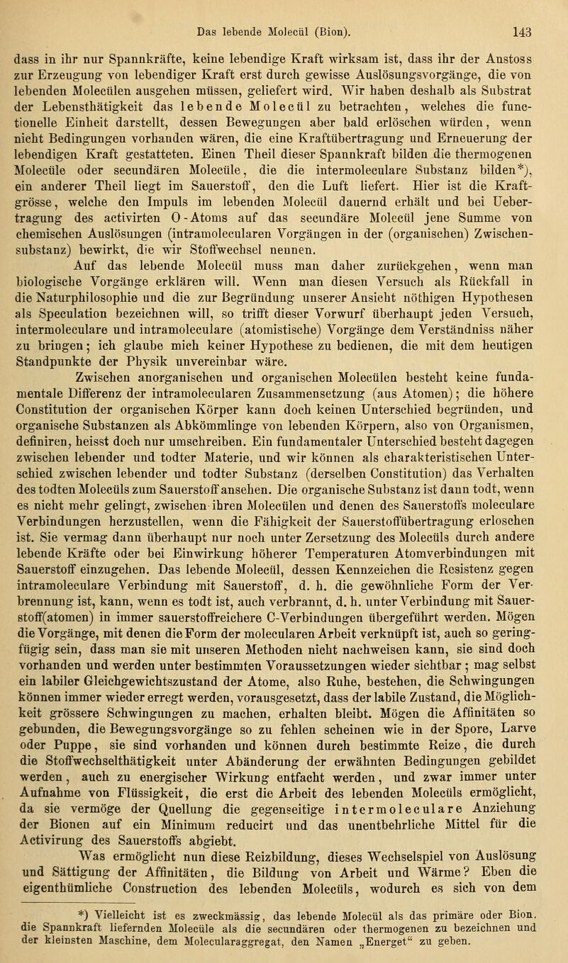 dass in ihr nur Spannkräfte, keine lebendige Kraft wirksam ist, dass ihr der Anstoss zur Erzeugung von lebendiger Kraft erst durch gewisse Auslösungsvorgänge, die von lebenden Molecülen ausgehen müssen, geliefert wird. Wir haben deshalb als Substrat der Lebensthätigkeit das lebende Moleciil zu betrachten, welches die func- tionelle Einheit darstellt, dessen Bewegungen aber bald erlöschen würden, wenn nicht Bedingungen vorhanden wären, die eine Kraftübertragung und Erneuerung der lebendigen Kraft gestatteten. Einen Theil dieser Spannkraft bilden die thermogenen Molecüle oder secundären Molecüle, die die intermoleculare Substanz bilden*), ein anderer Theil liegt im Sauerstoff, den die Luft liefert. Hier ist die Kraft- grösse, welche den Impuls im lebenden Moleciil dauernd erhält und bei Ueber- tragung des activirten 0-Atoms auf das secundäre Moleciil jene Summe von chemischen Auslösungen (intramolecularen Vorgängen in der (organischen) Zwischen- substanz) bewirkt, die wir Stoffwechsel nennen. Auf das lebende Molecül muss man daher zurückgehen, wenn man biologische Vorgänge erklären will. Wenn man diesen Versuch als Rückfall in die Naturphilosophie und die zur Begründung unserer Ansicht nöthigen Hypothesen als Speculation bezeichnen will, so trifft dieser Vorwurf überhaupt jeden Versuch, intermoleculare und intramoleculare (atomistische) Vorgänge dem Verständniss näher zu bringen; ich glaube mich keiner Hypothese zu bedienen, die mit dem heutigen Standpunkte der Physik unvereinbar wäre. Zwischen anorganischen und organischen Molecülen besteht keine funda- mentale Differenz der intramolecularen Zusammensetzung (aus Atomen); die höhere Constitution der organischen Körper kann doch keinen Unterschied begründen, und organische Substanzen als Abkömmlinge von lebenden Körpern, also von Organismen, definiren, heisst doch nur umschreiben. Ein fundamentaler Unterschied besteht dagegen zwischen lebender und todter Materie, und wir können als charakteristischen Unter- schied zwischen lebender und todter Substanz (derselben Constitution) das Verhalten des todten Molecüls zum Sauerstoff ansehen. Die organische Substanz ist dann todt, wenn es nicht mehr gelingt, zwischen ihren Molecülen und denen des Sauerstoffs moleculare Verbindungen herzustellen, wenn die Fähigkeit der Sauerstoffübertragung erloschen ist. Sie vermag dann überhaupt nur noch unter Zersetzung des Molecüls durch andere lebende Kräfte oder bei Einwirkung höherer Temperaturen Atomverbindungen mit Sauerstoff einzugehen. Das lebende Molecül, dessen Kennzeichen die Resistenz gegen intramoleculare Verbindung mit Sauerstoff, d. h. die gewöhnliche Form der Ver- brennung ist, kann, wenn es todt ist, auch verbrannt, d. h. unter Verbindung mit Sauer- stoff(atomen) in immer sauerstoffreichere C-Verbindungen übergeführt werden. Mögen die Vorgänge, mit denen die Form der molecularen Arbeit verknüpft ist, auch so gering- fügig sein, dass man sie mit unseren Methoden nicht nachweisen kann, sie sind doch vorhanden und werden unter bestimmten Voraussetzungen wieder sichtbar ; mag selbst ein labiler Gleichgewichtszustand der Atome, also Ruhe, bestehen, die Schwingungen können immer wieder erregt werden, vorausgesetzt, dass der labile Zustand, die Möglich- keit grössere Schwingungen zu machen, erhalten bleibt. Mögen die Affinitäten so gebunden, die Bewegungsvorgänge so zu fehlen scheinen wie in der Spore, Larve oder Puppe, sie sind vorhanden und können durch bestimmte Reize, die durch die Stoffwechselthätigkeit unter Abänderung der erwähnten Bedingungen gebildet werden, auch zu energischer Wirkung entfacht werden, und zwar immer unter Aufnahme von Flüssigkeit, die erst die Arbeit des lebenden Molecüls ermöglicht, da sie vermöge der Quellung die gegenseitige intermoleculare Anziehung der Bionen auf ein Minimum reducirt und das unentbehrliche Mittel für die Activirung des Sauerstoffs abgiebt. Was ermöglicht nun diese Reizbildung, dieses Wechselspiel von Auslösung und Sättigung der Affinitäten, die Bildung von Arbeit und Wärme? Eben die eigenthümhche Construction des lebenden Molecüls, wodurch es sich von dem *) Vielleicht ist es zweckmässig, das lebende Molecül als das primäre oder Bion, die Spannkraft liefernden Molecüle als die secundären oder thermogenen zu bezeichnen und der kleinsten Maschine, dem Molecularaggregat, den Namen „Energet zu geben.