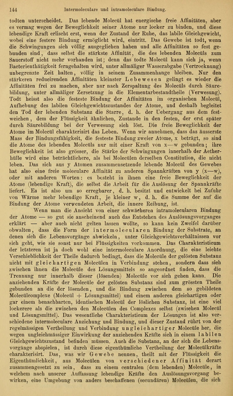 todten unterscheidet. Das lebende Molecül hat energische freie Affinitäten, aber es vermag wegen der Beweglichkeit seiner Atome nur locker zu binden, und diese lebendige Kraft erlischt erst, wenn der Zustand der Ruhe, das labile Gleichgewicht, wobei eine festere Bindung ermöglicht wird, eintritt. Das Grcwebe ist todt, wenn die Schwingungen sich völlig ausgeglichen haben und alle Affinitäten so fest ge- bunden sind, dass selbst die stärkste Affinität, die des lebenden Molecüls zum Sauerstoff nicht mehr vorhanden ist; denn das todte Molecül kann sich ja, wenn Bacterienthätigkeit ferngehalten wird, unter allmäliger Wasserabgabe (Vertrocknung) unbegrenzte Zeit halten, völlig in seinem Zusammenhange bleiben. Nur den stärkeren reducirenden Affinitäten kleinster Lebewesen gelingt es wieder die Affinitäten frei zu machen, aber nur nach Zerspaltung des Molecüls durch Säure- bildung, unter allmäliger Zersetzung in die Elementarbestandtheile (Verwesung). Todt heisst also die festeste Bindung der Affinitäten im organischen Molecül, Aufhebung des labilen Gleichgewichtszustandes der Atome, und deshalb begleitet den Tod der lebenden Substanz die Starre, d. h. der Uebergang aus dem fest- weichen , dem der Flüssigkeit ähnlichen. Zustande in den festen, der erst später durch Säurebildung bei der Verwesung sieh löst. Die freie Beweglichkeit der Atome im Molecül charakterisirt das Leben. Wenn wir annehmen, dass das äusserste Mass der Bindungsfähigkeit, die festeste Bindung zweier Atome, x beträgt, so sind die Atome des lebenden Molecüls nur mit einer Kraft von x—w gebunden; ihre Beweglichkeit ist also grösser, die Stärke der Schwingungen innerhalb der Aether- hülle wird eine beträchtlichere, als bei Molecülen derselben Constitution, die nicht leben. Das sich aus y Atomen zusammensetzende lebende Molecül des Gewebes hat also eine freie moleculare Affinität zu anderen Spannkräften von y (x—w), oder mit anderen Worten: es besteht in ihnen eine freie Beweglichkeit der Atome (lebendige Kraft), die selbst die Arbeit für die Auslösung der Spannkräfte liefert. Es ist also um so erregbarer, d. h. besitzt und entwickelt bei Zufuhr von Wärme mehr lebendige Kraft, je kleiner w, d. h. die Summe der auf die Bindung der Atome verwendeten Arbeit, die innere Eeibung, ist. Wenn man die Ansicht von einer schwächeren intramolecularen Bindung der Atome — so gut sie anscheinend auch das Entstehen des Auslösungsvorganges erklärt — aber auch nicht gelten lassen wollte, so kann kein Zweifel darüber obwalten, dass die Form der intermolecularen Bindung der Substrate, an denen sich die Lebens Vorgänge abwickeln, unter Gleichgewichtsverhältnissen vor sich geht, wie sie sonst nur bei Flüssigkeiten vorkommen. Das Charakteristicum der letzteren ist ja doch wohl eine intermoleculare Anordnung, die eine leichte Verschieblichkeit der Theile dadurch bedingt, dass die Molecüle der gelösten Substanz nicht mit gleichartigen Molecülen in Verbindung stehen, sondern dass sich zwischen ihnen die Molecüle des Lösungsmittels so angeordnet finden, dass die Trennung nur innerhalb dieser (lösenden) Molecüle vor sich gehen kann. Die anziehenden Kräfte der Molecüle der gelösten Substanz sind zum grössten Theile gebunden an die der lösenden, und die Bindung zwischen dem so gebildeten Molecülcomplexe (Molecül + Lösungsmittel) und einem anderen gleichartigen oder gar einem benachbarten, identischen Molecül der löslichen Substanz, ist eine viel lockerere als die zwischen den Molecülen des Complexes selbst (zwischen Molecül und Lösungsmittel). Das wesentliche Charakteristicum der Lösungen ist also ver- schiedene intermoleculare Anziehung und Bindung, und dieser Zustand rührt von der regelmässigen Vertheilung und Verbindung ungleichartiger Molecüle her, die wegen ungleichmässiger Einwirkung der anziehenden Kräfte sich in einem labilen Gleichgewichtszustand befinden müssen. Auch die Substanz, an der sich die Lebens- vorgänge abspielen, ist durch diese eigenthümliche Vertheilung der Molecülkräfte charakterisirt. Das, was wir Gewebe nennen, theilt mit der Flüssigkeit die Eigenthümlichkeit, aus Molecülen von verschiedener Affinität derart zusammengesetzt zu sein, dass zu einem centralen (dem lebenden) Molecüle, in welchem nach unserer Auffassung lebendige Kräfte den Auslösungsvorgang be- wirken, eine Umgebung von anders beschaffenen (secundären) Molecülen, die sich