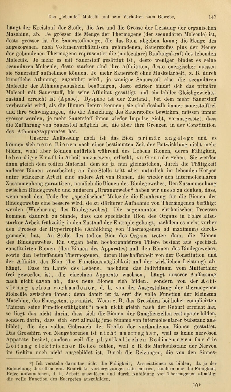 hängt der Kreislauf der Stoffe, die Art und die Grösse der Leistung der organischen Maschine, ab. Je grösser die Menge der Thermogene (der secundären Molecüle) ist, desto grösser ist die Sauerstoffmenge, die das Bion abgeben kann; die Menge des angezogenen, nach Volumenverhältnissen gebundenen, Sauerstoffes plus der Menge der gebundenen Thermogene repräsentirt die (moleculare) Bindungskraft des lebenden Moleetils. Je mehr es mit Sauerstoff gesättigt ist, desto weniger bindet es seine secundären Molecüle, desto stärker sind ihre Affinitäten, desto energischer müssen sie Sauerstoff aufnehmen können. Je mehr Sauerstoff ohne Muskelarbeit, z. B, durch künstliche Athmung, zugeführt wird, je weniger Sauerstoff also die secundären Molecüle der Athmungsmuskeln benöthigen, desto stärker bindet sich das primäre Molecül mit Sauerstoff, bis seine Affinität gesättigt und ein labiler Gleichgewichts- zustand erreicht ist (Apnoe). Dyspnoe ist der Zustand, bei dem mehr Sauerstoff verbraucht wird, als die Bionen liefern können; sie sind deshalb immer sauerstofffrei und ihre Schwingungen, die die Anziehung des Sauerstoffes bewirken, müssen immer grösser werden, je mehr Sauerstoff ihnen wieder Impulse giebt, vorausgesetzt, dass die Zuführung von Sauerstoff möglich ist, die aber ihre Grenzen in der Constitution des Athmungsapparates hat. Unserer Auffassung nach ist das Bion primär angelegt und es können sich neue Bionen nach einer bestimmten Zeit der Entwicklung nicht mehr bilden, wohl aber können natürlich während des Lebens Bionen, deren Fähigkeit, lebendige Kraft ia Arbeit umzusetzen, erlischt, zu Grunde gehen. Sie werden dann gleich dem todten Material, dem sie ja nun gleichstehen, durch die Thätigkeit anderer Bionen verarbeitet; an ihre Stelle tritt aber natürlich im lebenden Körper unter stärkerer Arbeit eine andere Art von Bionen, die wieder den intermolecularen Zusammenhang garantiren, nämlich die Bionen des Bindegewebes. Den Zusammenhang zwischen Bindegewebe und anderem „Organgewebe haben wir uns so zu denken, dass, wenn nach dem Tode der „specifischen Molecüle die Ernährung für die Bionen des Bindegewebes eine bessere wird, sie zu stärkerer Aufnahme von Thermogenen befähigt werden (Wucherung des Bindegewebes). Die sogenannten cirrhotischen Processe kommen dadurch zu Stande, dass das specifische Bion des Organs in Folge allzu- starker Arbeit frühzeitig in den Zustand der Entropie gelangt, nachdem es meist vorher den Process der Hypertrophie (Anbildung von Thermogenen ad maximum) durch- gemacht hat. An Stelle des todten Bion des Organs treten dann die Bionen des Bindegewebes. Ein Organ beim hochorganisirten Thiere besteht aus specifisch constituirten Bionen (den Bionen des Apparates) und den Bionen des Bindegewebes, sowie den betreffenden Thermogenen, deren Beschaffenheit von der Constitution und der Affinität des Bion (der Functionsmöglichkeit und der wirklichen Leistung) ab- hängt. Dass im Laufe des Lebens, nachdem das Individuum vom Mutterthier frei geworden ist, die einzelnen Apparate wachsen, hängt unserer Auffassung nach nicht davon ab, dass neue Bionen sich bilden, sondern von der A c t i- virung schon vorhandener, d. h. von der Ausgestaltung der thermogenen Molecüle zwischen ihnen; denn damit ist ja erst die volle Function der kleinsten Maschine, des Energeten, garantirt. Wenn z. B. das Grosshirn bei höher complicirten Thieren seine Functionsfähigkeit *) noch nicht gleich nach der Geburt erreicht hat, so liegt das nicht darin, dass sich die Bionen der Ganglienzellen erst später bilden, sondern darin, dass sich erst allmälig jene Summe von intermolecularer Substanz aus- bildet, die den vollen Gebrauch der Kräfte der vorhandenen Bionen gestattet. Das Grosshirn von Neugeborenen ist nicht unerregbar, weil es keine nervösen Apparate besitzt, sondern weil die physikalischen Bedingungen für die Leitung elektrischer Reize fehlen, weil z. B. die Marksubstanz der Nerven im Gehirn noch nicht ausgebildet ist. Durch die Reizungen, die von den Sinnes- *) Ich verstelle darunter nicht die Fähigkeit, Associationen zu bilden, da ja der Entstehung derselben erst Eindrücke vorhergegangen sein müssen, sondern nur die Fähigkeit, Eeize aufzunehmen, d. h. Arbeit auszulösen und durch Anbildung von Thermogenen allmälig die volle Function des Energeten auszubilden. 10*
