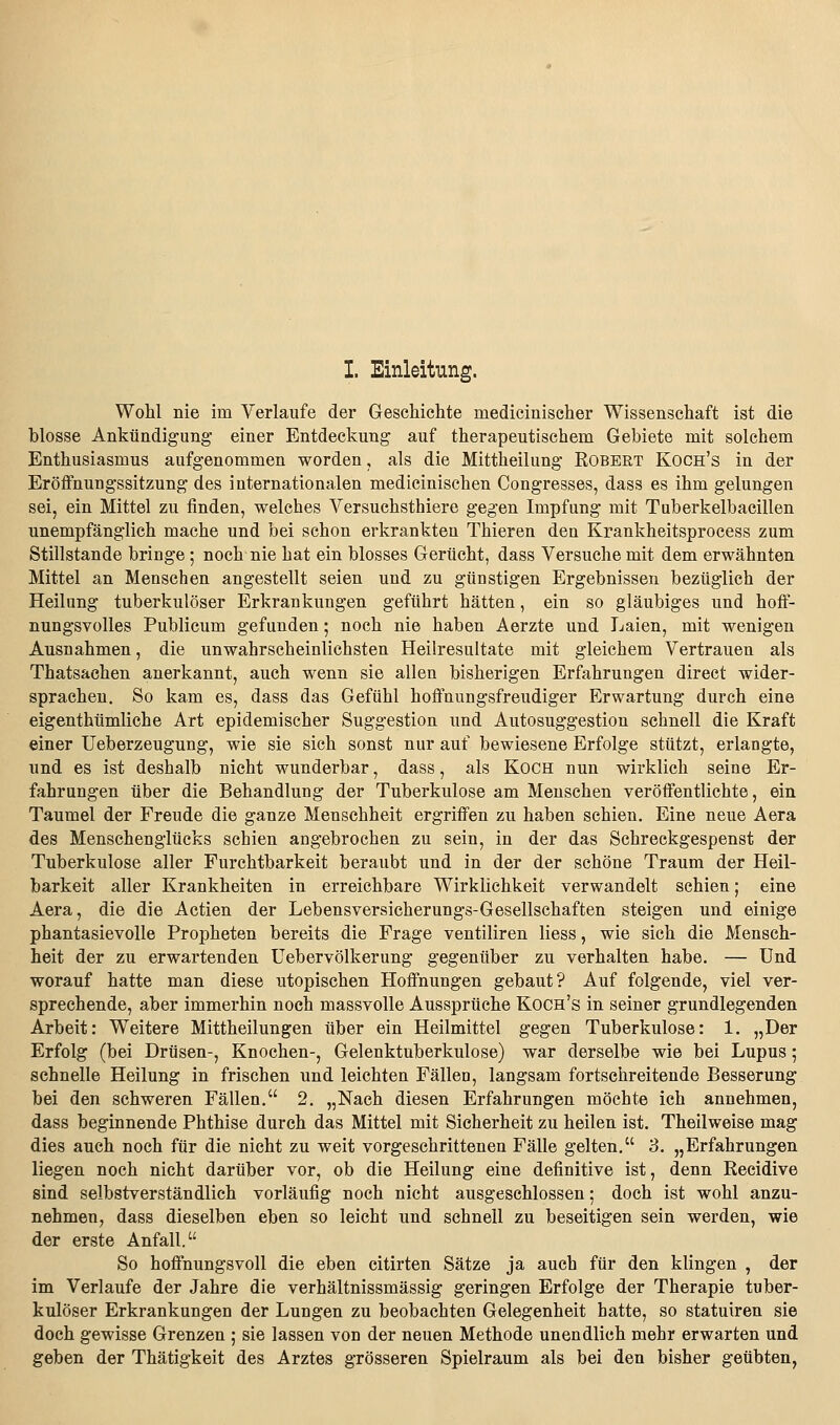 I. Einleitung. Wohl nie im Verlaufe der Geschichte medicinischer Wissenschaft ist die blosse Ankündigung einer Entdeckung auf therapeutischem Gebiete mit solchem Enthusiasmus aufgenommen worden, als die Mittheilung Robert Koch's in der Eröffnungssitzung des internationalen medicinischen Congresses, dass es ihm gelungen sei, ein Mittel zu finden, welches Versuchsthiere gegen Impfung mit Tüberkelbacillen unempfänglich mache und bei schon erkrankten Thieren den Krankheitsprocess zum Stillstande bringe ; noch nie hat ein blosses Gerücht, dass Versuche mit dem erwähnten Mittel an Menschen angestellt seien und zu günstigen Ergebnissen bezüglich der Heilung tuberkulöser Erkrankungen geführt hätten, ein so gläubiges und hoff- nungsvolles Publicum gefunden; noch nie haben Aerzte und Laien, mit wenigen Ausnahmen, die unwahrscheinlichsten Heilresultate mit gleichem Vertrauen als Thatsachen anerkannt, auch wenn sie allen bisherigen Erfahrungen direct wider- sprachen. So kam es, dass das Gefühl hoffnungsfreudiger Erwartung durch eine eigenthümliche Art epidemischer Suggestion und Autosuggestion schnell die Kraft einer üeberzeugung, wie sie sich sonst nur auf bewiesene Erfolge stützt, erlangte, und es ist deshalb nicht wunderbar, dass, als Koch nun wirklich seine Er- fahrungen über die Behandlung der Tuberkulose am Menschen veröffentlichte, ein Taumel der Freude die ganze Menschheit ergriffen zu haben schien. Eine neue Aera des Menschenglücks schien angebrochen zu sein, in der das Schreckgespenst der Tuberkulose aller Furchtbarkeit beraubt und in der der schöne Traum der Heil- barkeit aller Krankheiten in erreichbare Wirklichkeit verwandelt schien; eine Aera, die die Actien der Lebensversicherungs-Gesellschaften steigen und einige phantasievolle Propheten bereits die Frage ventiliren Hess, wie sich die Mensch- heit der zu erwartenden Uebervölkerung gegenüber zu verhalten habe. — Und worauf hatte man diese utopischen Hoffnungen gebaut? Auf folgende, viel ver- sprechende, aber immerhin noch massvolle Aussprüche Koch's in seiner grundlegenden Arbeit: Weitere Mittheilungen über ein Heilmittel gegen Tuberkulose: 1. „Der Erfolg (bei Drüsen-, Knochen-, Gelenktuberkulose) war derselbe wie bei Lupus; schnelle Heilung in frischen und leichten Fällen, langsam fortschreitende Besserung bei den schweren Fällen. 2. „Nach diesen Erfahrungen möchte ich annehmen, dass beginnende Phthise durch das Mittel mit Sicherheit zu heilen ist. Theilweise mag dies auch noch für die nicht zu weit vorgeschrittenen Fälle gelten. 3. „Erfahrungen liegen noch nicht darüber vor, ob die Heilung eine definitive ist, denn Recidive sind selbstverständlich vorläufig noch nicht ausgeschlossen: doch ist wohl anzu- nehmen, dass dieselben eben so leicht und schnell zu beseitigen sein werden, wie der erste Anfall. So hoffnungsvoll die eben citirten Sätze ja auch für den klingen , der im Verlaufe der Jahre die verhältnissmässig geringen Erfolge der Therapie tuber- kulöser Erkrankungen der Lungen zu beobachten Gelegenheit hatte, so statuiren sie doch gewisse Grenzen ; sie lassen von der neuen Methode unendlich mehr erwarten und geben der Thätigkeit des Arztes grösseren Spielraum als bei den bisher geübten,
