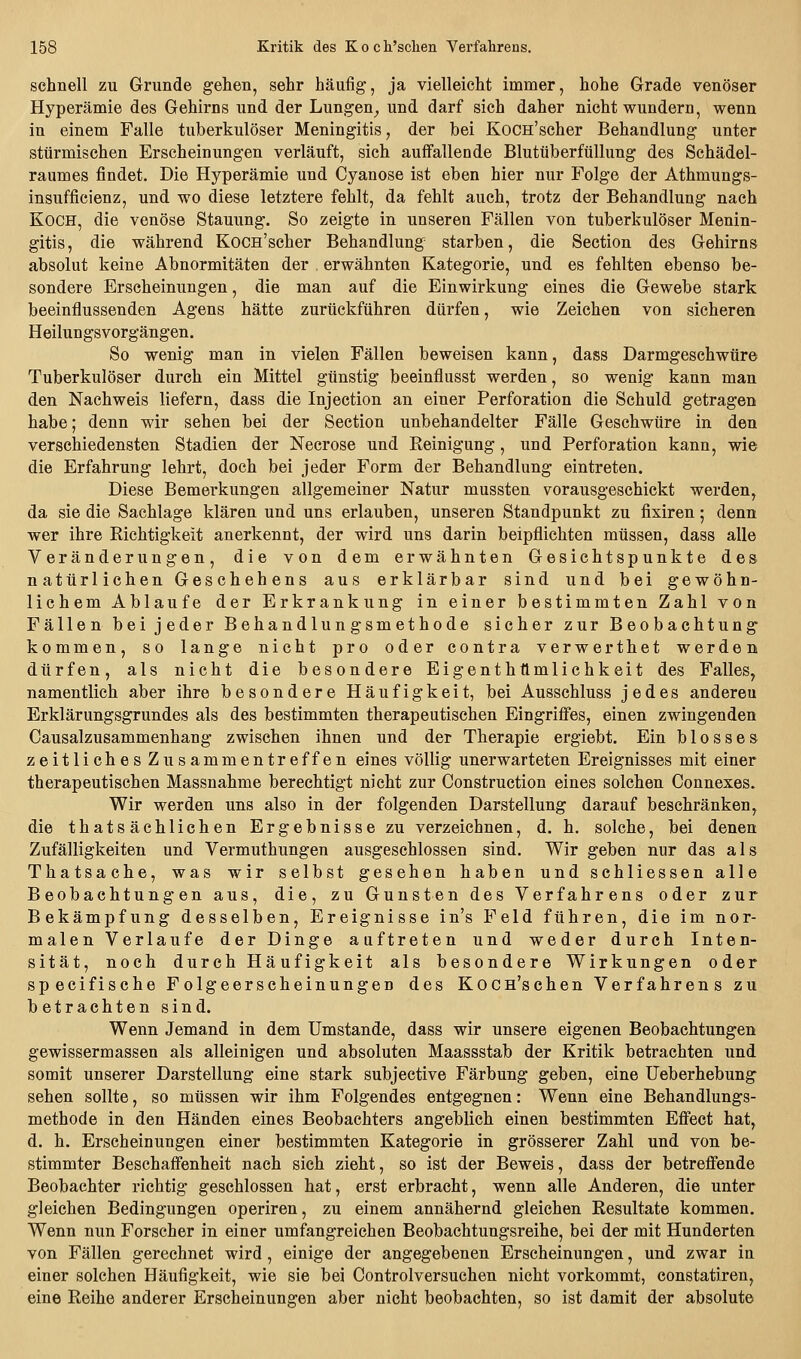 schnell zu Grunde gehen, sehr häufig, ja vielleicht immer, hohe Grade venöser Hyperämie des Gehirns und der Lungen^ und darf sich daher nicht wundern, wenn in einem Falle tuberkulöser Meningitis, der bei Kocn'scher Behandlung unter stürmischen Erscheinungen verläuft, sich auffallende Blutüberfüllung des Schädel- raumes findet. Die Hyperämie und Cyanose ist eben hier nur Folge der Athmungs- insufficienz, und wo diese letztere fehlt, da fehlt auch, trotz der Behandlung nach Koch, die venöse Stauung. So zeigte in unseren Fällen von tuberkulöser Menin- gitis, die während Kocn'scher Behandlung starben, die Section des Gehirns absolut keine Abnormitäten der . erwähnten Kategorie, und es fehlten ebenso be- sondere Erscheinungen, die man auf die Einwirkung eines die Gewebe stark beeinflussenden Agens hätte zurückführen dürfen, wie Zeichen von sicheren Heilungsvorgängen. So wenig man in vielen Fällen beweisen kann, dass Darmgeschwüre Tuberkulöser durch ein Mittel günstig beeinflusst werden, so wenig kann man den Nachweis liefern, dass die Injection an einer Perforation die Schuld getragen habe; denn wir sehen bei der Section unbehandelter Fälle Geschwüre in den verschiedensten Stadien der Necrose und Reinigung, und Perforation kann, wie die Erfahrung lehrt, doch bei jeder Form der Behandlung eintreten. Diese Bemerkungen allgemeiner Natur mussten vorausgeschickt werden, da sie die Sachlage klären und uns erlauben, unseren Standpunkt zu fixiren 5 denn wer ihre Richtigkeit anerkennt, der wird uns darin beipflichten müssen, dass alle Veränderungen, die von dem erwähnten Gesichtspunkte des natürlichen Geschehens aus erklärbar sind und bei gewöhn- lichem Ablaufe der Erkrankung in einer bestimmten Zahl von Fällen bei jeder Behandlungsmethode sicher zur Beobachtung kommen, so lange nicht pro oder contra verwerthet werden dürfen, als nicht die besondere Eigenthttmlichkeit des Falles, namentlich aber ihre besondere Häufigkeit, bei Ausschluss jedes anderen Erklärungsgrundes als des bestimmten therapeutischen Eingriffes, einen zwingenden Causalzusammenhang zwischen ihnen und der Therapie ergiebt. Ein blosses zeitliches Zusammentreffen eines völlig unerwarteten Ereignisses mit einer therapeutischen Massnahme berechtigt nicht zur Construction eines solchen Connexes. Wir werden uns also in der folgenden Darstellung darauf beschränken, die thatsächlichen Ergebnisse zu verzeichnen, d. h. solche, bei denen Zufälligkeiten und Vermuthungen ausgeschlossen sind. Wir geben nur das als Thatsache, was wir selbst gesehen haben und schliessen alle Beobachtungen aus, die, zu Gunsten des Verfahrens oder zur Bekämpfung desselben, Ereignisse in's Feld führen, die im nor- malen Verlaufe der Dinge auftreten und weder durch Inten- sität, noch durch Häufigkeit als besondere Wirkungen oder specifische Folgeerscheinungen des Kocn'schen Verfahrens zu betrachten sind. Wenn Jemand in dem Umstände, dass wir unsere eigenen Beobachtungen gewissermassen als alleinigen und absoluten Maassstab der Kritik betrachten und somit unserer Darstellung eine stark subjective Färbung geben, eine Ueberhebung sehen sollte, so müssen wir ihm Folgendes entgegnen: Wenn eine Behandlungs- methode in den Händen eines Beobachters angeblich einen bestimmten Effect hat, d. h. Erscheinungen einer bestimmten Kategorie in grösserer Zahl und von be- stimmter Beschaffenheit nach sich zieht, so ist der Beweis, dass der betreffende Beobachter richtig geschlossen hat, erst erbracht, wenn alle Anderen, die unter gleichen Bedingungen operiren, zu einem annähernd gleichen Resultate kommen. Wenn nun Forscher in einer umfangreichen Beobachtungsreihe, bei der mit Hunderten von Fällen gerechnet wird , einige der angegebenen Erscheinungen, und zwar in einer solchen Häufigkeit, wie sie bei Controlversuchen nicht vorkommt, constatiren, eine Reihe anderer Erscheinungen aber nicht beobachten, so ist damit der absolute