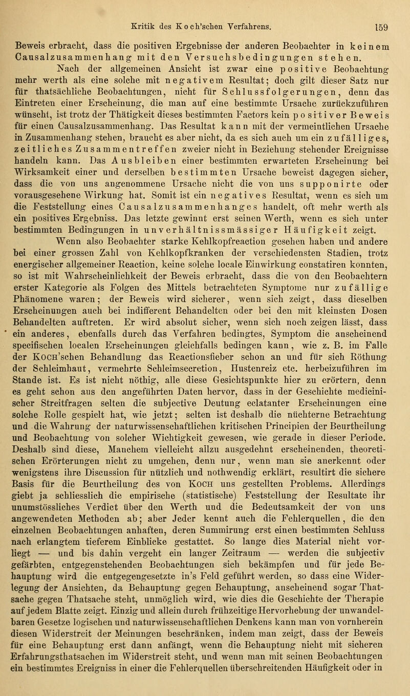 Beweis erbracht, dass die positiven Ergebnisse der anderen Beobachter in keinem Causalzusammenhang mit den Versuchsbe dingung-en stehen. Nach der allgemeinen Ansicht ist zwar eine positive Beobachtung mehr werth als eine solche mit negativem Resultat; doch gilt dieser Satz nur für thatsächliche Beobachtungen, nicht für Schlussfolgerungen, denn das Eintreten einer Erscheinung, die man auf eine bestimmte Ursache zurückzuführen wünscht, ist trotz der Thätigkeit dieses bestimmten Factors kein positiver Beweis für einen Causalzusammenhang. Das Resultat kann mit der vermeintlichen Ursache in Zusammenhang stehen, braucht es aber nicht, da es sich auch um ein zufäl liges, zeitliches Zusammentreffen zweier nicht in Beziehung stehender Ereignisse handeln kann. Das Ausbleiben einer bestimmten erwarteten Erscheinung bei Wirksamkeit einer und derselben bestimmten Ursache beweist dagegen sicher, dass die von uns angenommene Ursache nicht die von uns supponirte oder vorausgesehene Wirkung hat. Somit ist ein negatives Resultat, wenn es sich um die Feststellung eines Causalzusammenhanges handelt, oft mehr werth als ein positives Ergebniss. Das letzte gewinnt erst seinen Werth, wenn es sich unter bestimmten Bedingungen in unverhältnissmässiger Häufigkeit zeigt. Wenn also Beobachter starke Kehlkopfreaction gesehen haben und andere bei einer grossen Zahl von Kehlkopfkranken der verschiedensten Stadien, trotz energischer allgemeiner Reaction, keine solche locale Einwirkung constatiren konnten, so ist mit Wahrscheinlichkeit der Beweis erbracht, dass die von den Beobachtern erster Kategorie als Folgen des Mittels betrachteten Symptome nur zufällige Phänomene waren; der Beweis wird sicherer, wenn sich zeigt, dass dieselben Erscheinungen auch bei indifferent Behandelten oder bei den mit kleinsten Dosen Behandelten auftreten. Er wird absolut sicher, wenn sich noch zeigen lässt, dass ein anderes, ebenfalls durch das Verfahren bedingtes, Symptom die anscheinend specifischen localen Erscheinungen gleichfalls bedingen kann, wie z. B. im Falle der KoCH'schen Behandlung das Reactionsfieber schon an und für sich Röthung der Schleimhaut, vermehrte Schleimsecretion, Hustenreiz etc. herbeizuführen im Stande ist. Es ist nicht nöthig, alle diese Gesichtspunkte hier zu erörtern, denn es geht schon ans den angeführten Daten hervor, dass in der Geschichte medicini- scher Streitfragen selten die subjective Deutung eclatanter Erscheinungen eine solche Rolle gespielt hat, wie jetzt; selten ist deshalb die nüchterne Betrachtung und die Wahrung der naturwissenschaftlichen kritischen Principien der Beurtheilung und Beobachtung von solcher Wichtigkeit gewesen, wie gerade in dieser Periode. Deshalb sind diese. Manchem vielleicht allzu ausgedehnt erscheinenden, theoreti- schen Erörterungen nicht zu umgehen, denn nur, wenn man sie anerkennt oder wenigstens ihre Discussion für nützlich und nothwendig erklärt, resultirt die sichere Basis für die Beurtheilung des von Koch uns gestellten Problems. Allerdings giebt ja schliesslich die empirische (statistische) Feststellung der Resultate ihr unumstössliches Verdict über den Werth und die Bedeutsamkeit der von uns angewendeten Methoden ab; aber Jeder kennt auch die Fehlerquellen, die den einzelnen Beobachtungen anhaften, deren Summirung erst einen bestimmten Schluss nach erlangtem tieferem Einblicke gestattet. So lange dies Material nicht vor- liegt — und bis dahin vergeht ein langer Zeitraum — werden die subjectiv gefärbten, entgegenstehenden Beobachtungen sich bekämpfen und für jede Be- hauptung wird die entgegengesetzte in's Feld geführt werden, so dass eine Wider- legung der Ansichten, da Behauptung gegen Behauptung, anscheinend sogar That- sache gegen Thatsache steht, unmöglich wird, wie dies die Geschichte der Therapie auf jedem Blatte zeigt. Einzig und allein durch frühzeitige Hervorhebung der unwandel- baren Gesetze logischen und naturwissenschaftlichen Denkens kann man von vornherein diesen Widerstreit der Meinungen beschränken, indem man zeigt, dass der Beweis für eine Behauptung erst dann anfängt, wenn die Behauptung nicht mit sicheren Erfahrungsthatsachen im Widerstreit steht, und wenn man mit seinen Beobachtungen ein bestimmtes Ereigniss in einer die Fehlerquellen überschreitenden Häufigkeit oder in