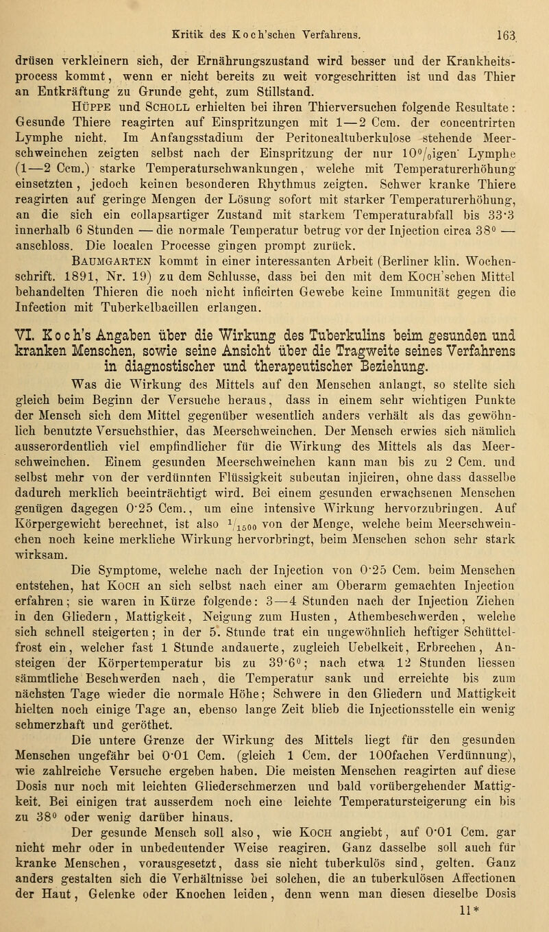 drüsen verkleinern sich, der Ernährungszustand wird besser und der Krankheits- process kommt, wenn er nicht bereits zu weit vorgeschritten ist und das Thier an Entkräftung zu Grunde geht, zum Stillstand. HüPPE und Scholl erhielten bei ihren Thierversuchen folgende Resultate: Gesunde Thiere reagirten auf Einspritzungen mit 1—2 Ccm. der concentrirten Lymphe nicht. Im Anfangsstadium der Peritonealtuberkulose stehende Meer- schweinchen zeigten selbst nach der Einspritzung der nur 10<*/oigen' Lymphe (1—2 Ccm.) starke Temperaturschwankungen, welche mit Temperaturerhöhung einsetzten, jedoch keinen besonderen Rhythmus zeigten. Schwer kranke Thiere reagirten auf geringe Mengen der Lösung sofort mit starker Temperaturerhöhung, an die sich ein collapsartiger Zustand mit starkem Temperaturabfall bis 33*3 innerhalb 6 Stunden —die normale Temperatur betrug vor der Injection circa 38 — anschloss. Die localen Processe gingen prompt zurück. Baumgarten kommt in einer interessanten Arbeit (Berliner klin. Wochen- schrift. 1891, Nr. 19) zu dem Schlüsse, dass bei den mit dem KoCH'schen Mittel behandelten Thieren die noch nicht inficirten Gewebe keine Immunität gegen die Infection mit Tuberkelbacillen erlangen, VI K 0 c li's Angaben über die Wirkung des Tuberkulins beim gesunden und kranken Menschen, sowie seine Ansicht über die Tragweite seines Verfahrens in diagnostischer und therapeutischer Beziehung. Was die Wirkung des Mittels auf den Menschen anlangt, so stellte sich gleich beim Beginn der Versuche heraus, dass in einem sehr wichtigen Punkte der Mensch sich dem Mittel gegenüber wesentlich anders verhält als das gewöhn- lich benutzte Versuchsthier, das Meerschweinchen. Der Mensch erwies sich nämlich ausserordentlich viel empfindlicher für die Wirkung des Mittels als das Meer- schweinchen. Einem gesunden Meerschweinchen kann man bis zu 2 Ccm. und selbst mehr von der verdünnten Flüssigkeit subcutan injiciren, ohne dass dasselbe dadurch merklich beeinträchtigt wird. Bei einem gesunden erwachsenen Menschen genügen dagegen 0'25Ccra., um eine intensive Wirkung hervorzubringen. Auf Körpergewicht berechnet, ist also ^/löoo von der Menge, welche beim Meerschwein- chen noch keine merkliche Wirkung hers^orbringt, beim Menschen schon sehr stark wirksam. Die Symptome, welche nach der Injection von 0'25 Ccm. beim Menschen entstehen, hat Koch an sich selbst nach einer am Oberarm gemachten Injection erfahren; sie waren in Kürze folgende: 3—4 Stunden nach der Injection Ziehen in den Gliedern, Mattigkeit, Neigung zum Husten, Athembeschwerden, welche sich schnell steigerten; in der 5. Stunde trat ein ungewöhnlich heftiger Schüttel- frost ein, welcher fast 1 Stunde andauerte, zugleich Uebelkeit, Erbrechen, An- steigen der Körpertemperatur bis zu 39'60; nach etwa 12 Stunden liessea sämmtliche Beschwerden nach, die Temperatur sank und erreichte bis zum nächsten Tage wieder die normale Höhe; Schwere in den Gliedern und Mattigkeit hielten noch einige Tage an, ebenso lange Zeit blieb die Injectionsstelle ein wenig schmerzhaft und geröthet. Die untere Grenze der Wirkung des Mittels liegt für den gesunden Menschen ungefähr bei O'Ol Ccm. (gleich 1 Ccm. der lOOfachen Verdünnung), wie zahlreiche Versuche ergeben haben. Die meisten Menschen reagirten auf diese Dosis nur noch mit leichten Gliederschmerzen und bald vorübergehender Mattig- keit. Bei einigen trat ausserdem noch eine leichte Temperatursteigerung ein bis zu 380 Q(3er wenig darüber hinaus. Der gesunde Mensch soll also, wie Koch angiebt, auf O'Ol Ccm. gar nicht mehr oder in unbedeutender Weise reagiren. Ganz dasselbe soll auch für kranke Menschen, vorausgesetzt, dass sie nicht tuberkulös sind, gelten. Ganz anders gestalten sich die Verhältnisse bei solchen, die an tuberkulösen Affectionen der Haut, Gelenke oder Knochen leiden, denn wenn man diesen dieselbe Dosis 11*