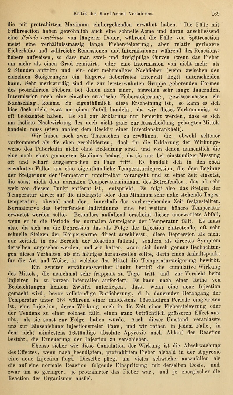 die mit protrahirtem Maximum einhergeliendeii erwähnt haben. Die Fälle mit Frühreaction haben gewöhnlich auch eine schnelle Acme und daran anschliessend eine Fehris continua von längerer Dauer, während die Fälle von Spätreaction meist eine verhältnissmässig lange Fiebersteigerung, aber relativ geringere Fieberhöhe und zahlreiche Remissionen und Intermissionen während des Reactions- fiebers aufweisen, so dass man zwei- und dreigipflige Curven (wenn das Fieber um mehr als einen Grad remittirt, oder eine Intermission von nicht mehr als 2 Stunden auftritt) und ein- oder mehrmaliges Nachfieber (wenn zwischen den einzelnen Steigerungen ein längeres fieberfreies Intervall liegt) unterscheiden kann. Sehr merkwürdig sind die zur letzterwähnten Gruppe gehörenden Formen des protrahirten Fiebers, bei denen nach einer, bisweilen sehr lange dauernden, Intermission noch eine einzelne erratische Fiebersteigerung, gewissermassen ein Nachschlag, kommt. So eigenthümlich diese Erscheinung ist, so kann es sich hier doch nicht etwa um einen Zufall handeln, da wir dieses Vorkommniss zu oft beobachtet haben. Es soll zur Erklärung nur bemerkt werden, dass es sich um isolirte Nachwirkung des noch nicht ganz zur Ausscheidung gelangten Mittels handeln muss (etwa analog dem Recidiv einer Infectionskrankheit). Wir haben noch zwei Thatsachen zu erwähnen, die, obwohl seltener vorkommend als die eben geschilderten, doch für die Erklärung der Wirkungs- weise des Tuberkulin nicht ohne Bedeutung sind, und von denen namentlich die eine noch eines genaueren Studiums bedarf, da sie nur bei einstündiger Messung oft und scharf ausgesprochen zu Tage tritt. Es handelt sich in den eben erwähnten Fällen um eine eigenthümliche Temperaturdepression, die dem Beginne der Steigerung der Temperatur unmittelbar vorangeht und zu einer Zeit einsetzt, die sonst nicht dem normalen Temperaturminimum des Betrefi'enden, das oft sehr weit von diesem Punkt entfernt ist, entspricht. Es folgt also das Steigen der Temperatur direct auf die niedrigste oder dem Minimum sehr nahe stehende Tages- temperatur, obwohl nach der, innerhalb der vorhergehenden Zeit festgestellten, Normalcurve des betreffenden Individuums eine bei weitem höhere Temperatur erwartet werden sollte. Besonders auffallend erscheint dieser unerwartete Abfall, wenn er in die Periode des normalen Ansteigens der Temperatur fällt. Es muss also, da sich an die Depression das als Folge der Injection eintretende, oft sehr schnelle Steigen der Körperwärme direct anschliesst, diese Depression als nicht nur zeitlich in das Bereich der Reaction fallend, sondern als directes Symptom derselben angesehen werden, und wir hätten, wenn sich durch genaue Beobachtun- gen dieses Verhalten als ein häufiges herausstellen sollte, darin einen Anhaltspunkt für die Art und Weise, in welcher das Mittel die Temperatursteigerung bewirkt. Ein zweiter erwähnenswerther Punkt betrifft die cumulative Wirkung des Mittels, die manchmal sehr frappant zu Tage tritt und zur Vorsicht beim Injiciren in zu kurzen Intervallen auffordert. Es kann nach einer Reihe von Beobachtungen keinem Zweifel unterliegen, dass, wenn eine neue Injection gemacht wird, bevor vollständige Entfieberung, d. h. dauernder Herabgang der Temperatur unter 38o während einer mindestens 16stündigen Periode eingetreten ist, eine Injection, deren Wirkung noch in die Zeit einer Fiebersteigerung oder der Tendenz zu einer solchen fällt, einen ganz beträchtlich grösseren Effect aus- übt, als sie sonst zur Folge haben würde. Auch dieser Umstand veranlasste uns zur Einschiebung injectionsfreier Tage, und wir rathen in jedem Falle, in dem nicht mindestens 16stündige absolute Apyrexie nach Ablauf der Reaction besteht, die Erneuerung der Injection zu verschieben. Ebenso sicher wie diese Cumulation der Wirkung ist die Abschwächung des Effectes, wenn nach beendigtem, protrahirtem Fieber alsbald in der Apyrexie eine neue Injection folgt. Dieselbe pflegt um vieles schwächer auszufallen als die auf eine normale Reaction folgende Einspritzung mit derselben Dosis, und zwar um so geringer, je protrahirter das Fieber war, und je energischer die Reaction des Organismus ausfiel.