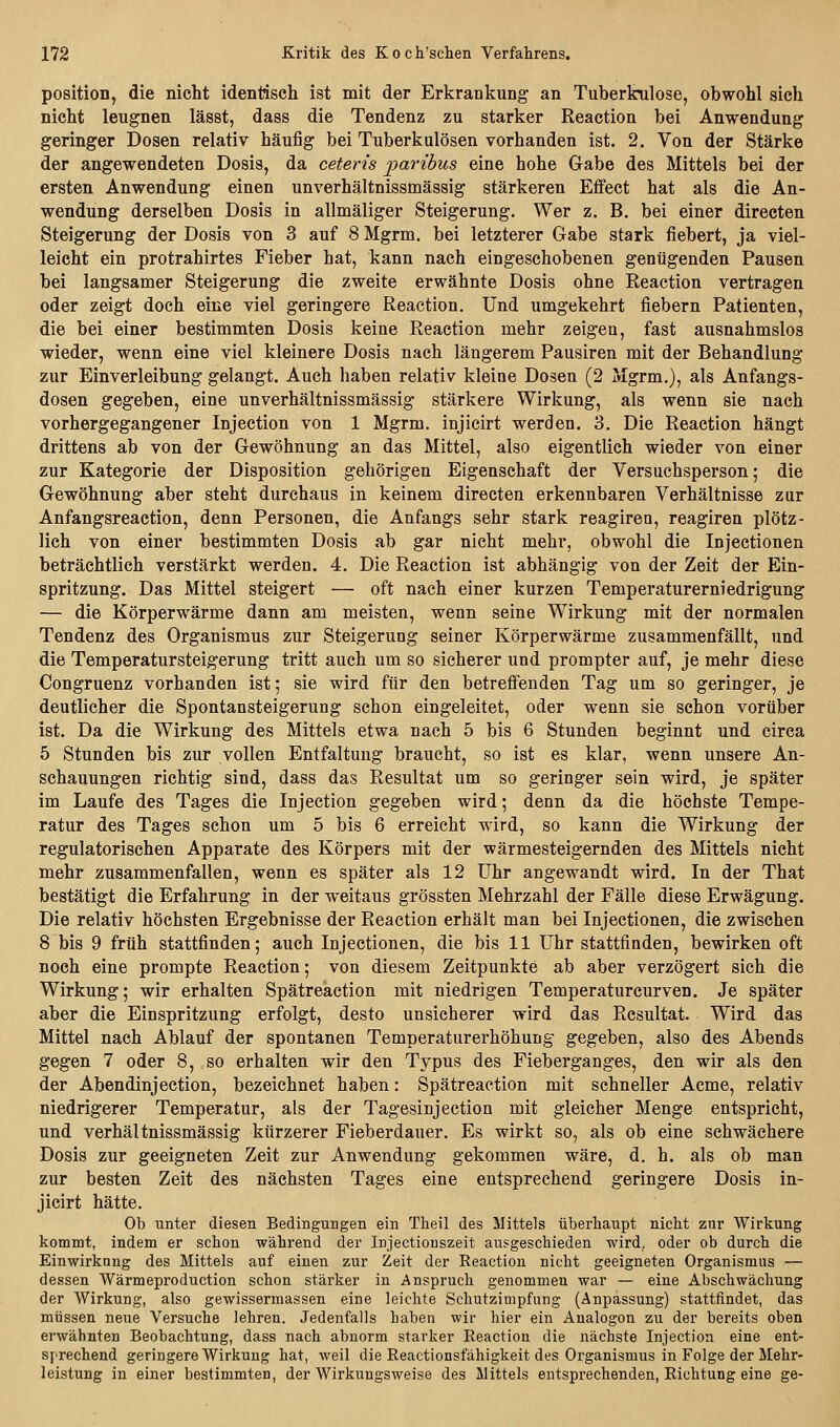 Position, die nicht identisch ist mit der Erkrankung an Tuberkulose, obwohl sich nicht leugnen lässt, dass die Tendenz zu starker Reaction bei Anwendung geringer Dosen relativ häufig bei Tuberkulösen vorhanden ist. 2. Von der Stärke der angewendeten Dosis, da ceteris paribus eine hohe Gabe des Mittels bei der ersten Anwendung einen unverhältnissmässig stärkeren EflPect hat als die An- wendung derselben Dosis in allmäliger Steigerung. Wer z. B. bei einer directen Steigerung der Dosis von 3 auf 8 Mgrm. bei letzterer Gabe stark fiebert, ja viel- leicht ein protrahirtes Fieber hat, kann nach eingeschobenen genügenden Pausen bei langsamer Steigerung die zweite erwähnte Dosis ohne Reaction vertragen oder zeigt doch eine viel geringere Reaction. Und umgekehrt fiebern Patienten, die bei einer bestimmten Dosis keine Reaction mehr zeigen, fast ausnahmslos wieder, wenn eine viel kleinere Dosis nach längerem Pausiren mit der Behandlung zur Einverleibung gelangt. Auch haben relativ kleine Dosen (2 Mgrm.), als Anfangs- dosen gegeben, eine unverhältnissmässig stärkere Wirkung, als wenn sie nach vorhergegangener Injection von 1 Mgrm. injicirt werden. 3. Die Reaction hängt drittens ab von der Gewöhnung an das Mittel, also eigentlich wieder von einer zur Kategorie der Disposition gehörigen Eigenschaft der Versuchsperson; die Gewöhnung aber steht durchaus in keinem directen erkennbaren Verhältnisse zur Anfangsreaction, denn Personen, die Anfangs sehr stark reagirea, reagiren plötz- lich von einer bestimmten Dosis ab gar nicht mehr, obwohl die Injectionen beträchtlich verstärkt werden. 4. Die Reaction ist abhängig von der Zeit der Ein- spritzung. Das Mittel steigert — oft nach einer kurzen Temperaturerniedrigung — die Körperwärme dann am meisten, wenn seine Wirkung mit der normalen Tendenz des Organismus zur Steigerung seiner Körperwärme zusammenfällt, und die Temperatursteigerung tritt auch um so sicherer und prompter auf, je mehr diese Congruenz vorhanden ist; sie wird für den betreffenden Tag um so geringer, je deutlicher die Spontansteigerung schon eingeleitet, oder wenn sie schon vorüber ist. Da die Wirkung des Mittels etwa nach 5 bis 6 Stunden beginnt und circa 5 Stunden bis zur vollen Entfaltung braucht, so ist es klar, wenn unsere An- schauungen richtig sind, dass das Resultat um so geringer sein wird, je später im Laufe des Tages die Injection gegeben wird; denn da die höchste Tempe- ratur des Tages schon um 5 bis 6 erreicht wird, so kann die Wirkung der regulatorischen Apparate des Körpers mit der wärmesteigernden des Mittels nicht mehr zusammenfallen, wenn es später als 12 Uhr angewandt wird. In der That bestätigt die Erfahrung in der weitaus grössten Mehrzahl der Fälle diese Erwägung. Die relativ höchsten Ergebnisse der Reaction erhält man bei Injectionen, die zwischen 8 bis 9 früh stattfinden; auch Injectionen, die bis 11 Uhr stattfinden, bewirken oft noch eine prompte Reaction; von diesem Zeitpunkte ab aber verzögert sich die Wirkung; wir erhalten Spätreaction mit niedrigen Temperaturcurven. Je später aber die Einspritzung erfolgt, desto unsicherer wird das Resultat. Wird das Mittel nach Ablauf der spontanen Temperaturerhöhung gegeben, also des Abends gegen 7 oder 8, so erhalten wir den Typus des Fieberganges, den wir als den der Abendinjection, bezeichnet haben: Spätreaction mit schneller Acme, relativ niedrigerer Temperatur, als der Tagesinjection mit gleicher Menge entspricht, und verhältnissmässig kürzerer Fieberdauer. Es wirkt so, als ob eine schwächere Dosis zur geeigneten Zeit zur Anwendung gekommen wäre, d. h. als ob man zur besten Zeit des nächsten Tages eine entsprechend geringere Dosis in- jicirt hätte. Ob unter diesen Bedingungen ein Theil des Mittels überhaupt nicht zur Wirkung kommt, indem er schon während der Injectionszeit ausgeschieden wird, oder ob durch die Einwirkung des Mittels auf einen zur Zeit der Reaction nicht geeigneten Organismus — dessen Wärmeproduction schon stärker in Anspruch genommen war — eine Abschwächung der Wirkung, also gewissermassen eine leichte Schutzimpfung (Anpassung) stattfindet, das müssen neue Versuche lehren. Jedenfalls haben wir hier ein Aualogon zu der bereits oben erwähnten Beobachtung, dass nach abnorm starker Reaction die nächste Injection eine ent- sprechend geringere Wirkung hat, weil die Reactionsfähigkeit des Organismus in Folge der Mehr- leistung in einer bestimmten, der Wirkungsweise des Mittels entsprechenden, Richtung eine ge-