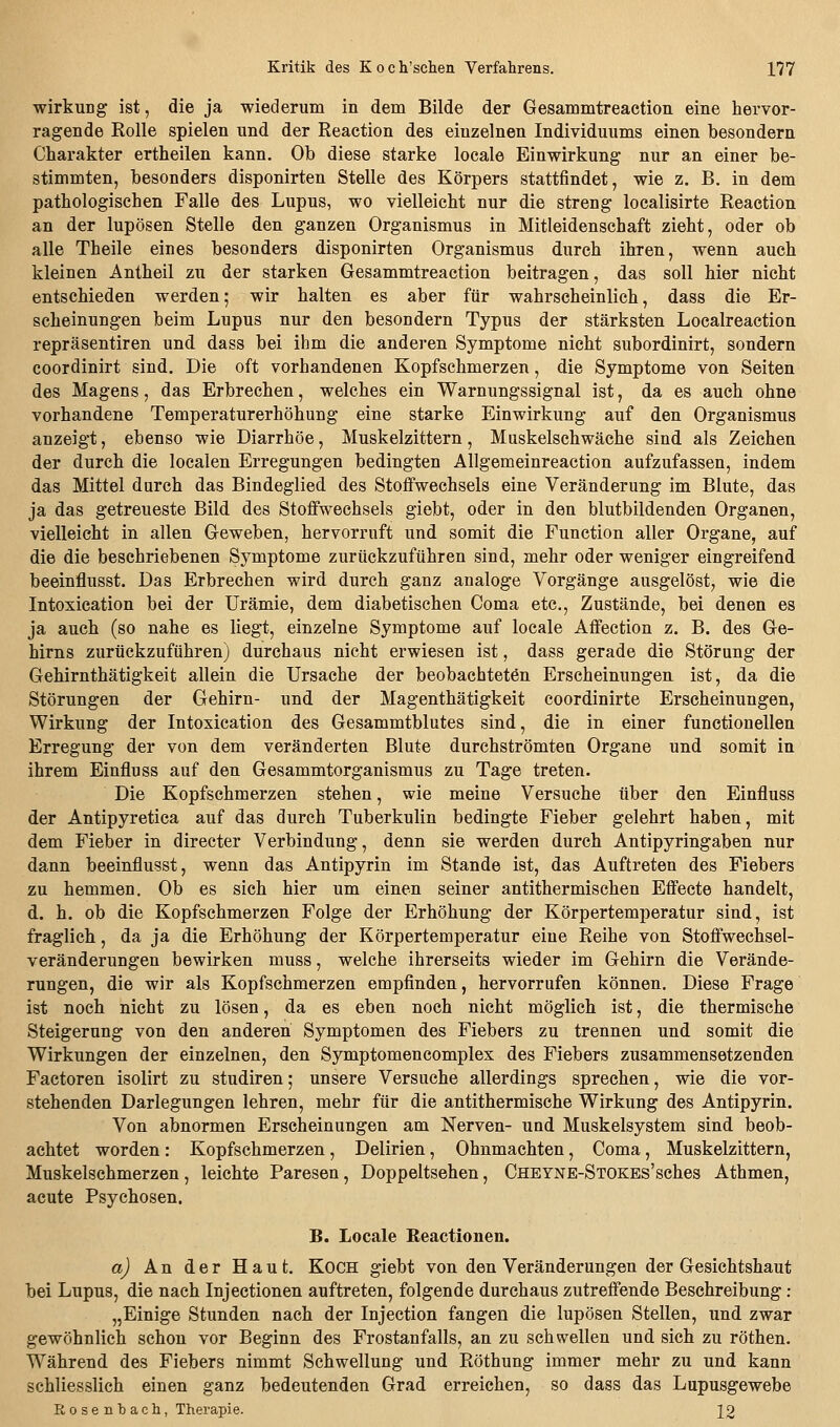 Wirkung ist, die ja wiederum in dem Bilde der Gesammtreaction eine hervor- ragende Rolle spielen und der Reaction des einzelnen Individuums einen besondern Charakter ertheilen kann. Ob diese starke locale Einwirkung nur an einer be- stimmten, besonders disponirten Stelle des Körpers stattfindet, wie z. B. in dem pathologischen Falle des Lupus, wo vielleicht nur die streng localisirte Reaction an der lupösen Stelle den ganzen Organismus in Mitleidenschaft zieht, oder ob alle Theile eines besonders disponirten Organismus durch ihren, wenn auch kleinen Antheil zu der starken Gesammtreaction beitragen, das soll hier nicht entschieden werden; wir halten es aber für wahrscheinlich, dass die Er- scheinungen beim Lupus nur den besondern Typus der stärksten Localreaction repräsentiren und dass bei ihm die anderen Symptome nicht subordinirt, sondern coordinirt sind. Die oft vorhandenen Kopfschmerzen, die Symptome von Seiten des Magens, das Erbrechen, welches ein Warnungssignal ist, da es auch ohne vorhandene Temperaturerhöhung eine starke Einwirkung auf den Organismus anzeigt, ebenso wie Diarrhöe, Muskelzittern, Muskelschwäche sind als Zeichen der durch die localen Erregungen bedingten Allgemeinreaction aufzufassen, indem das Mittel durch das Bindeglied des Stoffwechsels eine Veränderung im Blute, das ja das getreueste Bild des Stoffwechsels giebt, oder in den blutbildenden Organen, vielleicht in allen Geweben, hervorruft und somit die Function aller Organe, auf die die beschriebenen Symptome zurückzuführen sind, mehr oder weniger eingreifend beeinflusst. Das Erbrechen wird durch ganz analoge Vorgänge ausgelöst, wie die Intoxication bei der Urämie, dem diabetischen Coma etc., Zustände, bei denen es ja auch (so nahe es liegt, einzelne Symptome auf locale Affection z. B. des Ge- hirns zurückzuführen) durchaus nicht erwiesen ist, dass gerade die Störung der Gehirnthätigkeit allein die Ursache der beobachteten Erscheinungen ist, da die Störungen der Gehirn- und der Magenthätigkeit coordinirte Erscheinungen, Wirkung der Intoxication des Gesammtblutes sind, die in einer functionellen Erregung der von dem veränderten Blute durchströmten Organe und somit in ihrem Einfluss auf den Gesammtorganismus zu Tage treten. Die Kopfschmerzen stehen, wie meine Versuche über den Einfluss der Antipyretica auf das durch Tuberkulin bedingte Fieber gelehrt haben, mit dem Fieber in directer Verbindung, denn sie werden durch Antipyringaben nur dann beeinflusst, wenn das Antipyrin im Stande ist, das Auftreten des Fiebers zu hemmen. Ob es sich hier um einen seiner antithermischen Effecte handelt, d. h. ob die Kopfschmerzen Folge der Erhöhung der Körpertemperatur sind, ist fraglich, da ja die Erhöhung der Körpertemperatur eine Reihe von Stoffwechsel- veränderungen bewirken muss, welche ihrerseits wieder im Gehirn die Verände- rungen, die wir als Kopfschmerzen empfinden, hervorrufen können. Diese Frage ist noch nicht zu lösen, da es eben noch nicht möglich ist, die thermische Steigerung von den anderen Symptomen des Fiebers zu trennen und somit die Wirkungen der einzelnen, den Symptomencomplex des Fiebers zusammensetzenden Factoren isolirt zu studiren; unsere Versuche allerdings sprechen, wie die vor- stehenden Darlegungen lehren, mehr für die antithermische Wirkung des Antipyrin. Von abnormen Erscheinungen am Nerven- und Muskelsystem sind beob- achtet worden : Kopfschmerzen, Delirien, Ohnmächten, Coma, Muskelzittern, Muskelschmerzen, leichte Paresen, Doppeltsehen, CHEYNE-STOKEs'sches Athmen, acute Psychosen. B. Locale Reactionen. a) An der Haut. Koch giebt von den Veränderungen der Gesichtshaut bei Lupus, die nach Injectionen auftreten, folgende durchaus zutreffende Beschreibung : „Einige Stunden nach der Injection fangen die lupösen Stellen, und zwar gewöhnlich schon vor Beginn des Frostanfalls, an zu schwellen und sich zu röthen. Während des Fiebers nimmt Schwellung und Röthung immer mehr zu und kann schliesslich einen ganz bedeutenden Grad erreichen, so dass das Lupusgewebe Rosenbacli, Therapie. 12