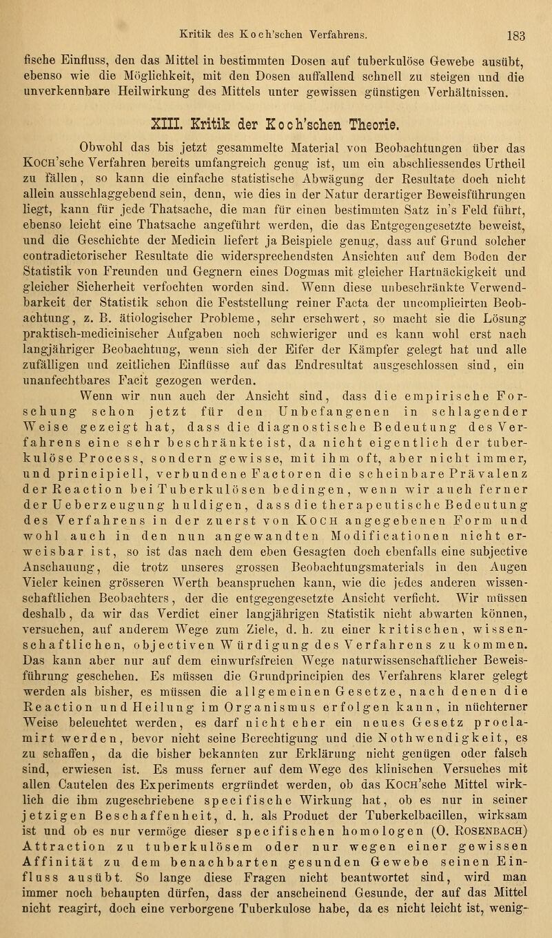fische Einfluss, den das Mittel in bestimmten Dosen auf tuberl?:ulöse Gewebe ausübt, ebenso wie die Mögliclikeit, mit den Dosen auftauend schnell zu steigen und die unverkennbare Heilwirkung des Mittels unter gewissen günstigen Verhältnissen. XIII. Kritik der Koch'schen Theorie. Obwohl das bis jetzt gesammelte Material von Beobachtungen über das KoCH'sche Verfahren bereits umfangreich genug ist, um ein abschliessendes Urtheil zu fällen, so kann die einfache statistische Abwägung der Resultate doch nicht allein ausschlaggebend sein, denn, wie dies in der Natur derartiger Beweisführungen liegt, kann für jede Thatsache, die man für einen bestimmten Satz in's Feld führt, ebenso leicht eine Thatsache angeführt werden, die das EntgegengesetsJte beweist, und die Geschichte der Medicin liefert ja Beispiele genug, dass auf Grund solcher contradictorischer Resultate die widersprechendsten Ansichten auf dem Boden der Statistik von Freunden und Gegnern eines Dogmas mit gleicher Hartnäckigkeit und gleicher Sicherheit verfochten worden sind. Wenn diese unbeschränkte Verwend- barkeit der Statistik schon die Feststellung reiner Facta der uncomplicirten Beob- achtung, z. B. ätiologischer Probleme, sehr erschwert, so macht sie die Lösung praktisch-medicinischer Aufgaben noch schwieriger und es kann wohl erst nach langjähriger Beobachtung, wenn sich der Eifer der Kämpfer gelegt hat und alle zufälligen und zeitlichen Einflüsse auf das Endresultat ausgeschlossen sind, ein unanfechtbares Facit gezogen werden. Wenn wir nun auch der Ansicht sind, dass die empirische For- schung schon jetzt für den Unbefangenen in schlagender Weise gezeigt hat, dass die diagnostische Bedeutung des Ver- fahrens eine sehr beschränkteist, da nicht eigentlich der tuber- kulöse Process, sondern gewisse, mit ihm oft, aber nicht immer, und principiell, verbundene Factoren die scheinbare Prävalenz derReaction bei Tuberkulösen bedingen, wenn wir auch ferner der Ueberzeugung huldigen, dass die therapeutische Bedeutung des Verfahrens in der zuerst von Koch angegebenen Form und wohl auch in den nun angewandten Modificationen nicht er- weisbar ist, so ist das nach dem eben Gesagten doch ebenfalls eine subjective Anschauung, die trotz unseres grossen Beobachtuugsmaterials in den Augen Vieler keinen grösseren Werth beanspruchen kann, wie die jedes anderen wissen- schaftliehen Beobachters, der die entgegengesetzte Ansicht verficht. Wir müssen deshalb, da wir das Verdict einer langjährigen Statistik nicht abwarten können, versuchen, auf anderem Wege zum Ziele, d. h. zu einer kritischen, wissen- schaftlichen, objectiven Würdigung des Verfahrens zu kommen. Das kann aber nur auf dem einwurfsfreien Wege naturwissenschaftlicher Beweis- führung geschehen. Es müssen die Grundprincipien des Verfahrens klarer gelegt werden als bisher, es müssen die allgemeinen Gesetze, nach denen die Reaction und Heilung im Organismus erfolgen kann, in nüchterner Weise beleuchtet werden, es darf nicht eher ein neues Gesetz procla- mirt werden, bevor nicht seine Berechtigung und die Nothwendigkeit, es zu schaiFen, da die bisher bekannten zur Erklärung nicht gentigen oder falsch sind, erwiesen ist. Es muss ferner auf dem Wege des klinischen Versuches mit allen Cautelen des Experiments ergründet werden, ob das Kocn'sche Mittel wirk- lich die ihm zugeschriebene speci fische Wirkung hat, ob es nur in seiner jetzigen Beschaffenheit, d.h. als Product der Tuberkelbacillen, wirksam ist und ob es nur vermöge dieser specifischen homologen (0. Rosenbach) Attraction zu tuberkulösem oder nur wegen einer gewissen Affinität zu dem benachbarten gesunden Gewebe seinen Ein- fluss ausübt. So lange diese Fragen nicht beantwortet sind, wird man immer noch behaupten dürfen, dass der anscheinend Gesunde, der auf das Mittel nicht reagirt, doch eine verborgene Tuberkulose habe, da es nicht leicht ist, wenige