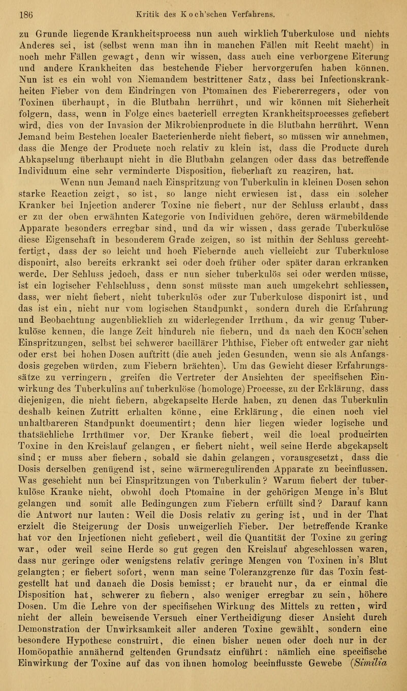 ZU Grunde liegende Krankheitsprocess nun auch wirklich Tuberkulose und nichts Anderes sei, ist (selbst wenn man ihn in manchen Fällen mit Recht macht) in noch mehr Fällen gewagt, denn wir wissen, dass auch eine verborgene Eiterung und andere Krankheiten das bestehende Fieber hervorgerufen haben können. Nun ist es ein wohl von Niemandem bestrittener Satz, dass bei Infectionskrank- heiten Fieber von dem Eindringen von Ptomainen des Fiebererregers, oder von Toxinen überhaupt, in die Blutbahn herrührt, und wir können mit Sicherheit folgern, dass, wenn in Folge eines bacteriell erregten Krankheitsprocesses gefiebert wird, dies von der Invasion der Mikrobienproducte in die Blutbahn herrührt. Wenn Jemand beim Bestehen localer Bacterienherde nicht fiebert, so müssen wir annehmen, dass die Menge der Producte noch relativ zu klein ist, dass die Producte durch Abkapselung überhaupt nicht in die Blutbahn gelangen oder dass das betreffende Individuum eine sehr verminderte Disposition, fieberhaft zu reagiren, hat. Wenn nun Jemand nach Einspritzung von Tuberkulin in kleinen Dosen schon starke Reactiou zeigt, so ist, so lange nicht erwiesen ist, dass ein solcher Kranker bei Injection anderer Toxine nie fiebert, nur der Schluss erlaubt, dass er zu der oben erwähnten Kategorie von Individuen gehöre, deren wärmebildende Apparate besonders erregbar sind, und da wir wissen, dass gerade Tuberkulöse diese Eigenschaft in besonderem Grade zeigen, so ist mithin der Schluss gerecht- fertigt, dass der so leicht und hoch Fiebernde auch vielleicht zur Tuberkulose disponirt, also bereits erkrankt sei oder doch früher oder später daran erkranken werde. Der Schluss jedoch, dass er nun sicher tuberkulös sei oder werden müsse, ist ein logischer Fehlschluss, denn sonst müsste man auch umgekehrt schliessen, dass, wer nicht fiebert, nicht tuberkulös oder zur Tuberkulose disponirt ist, und das ist ein, nicht nur vom logischen Standpunkt, sondern durch die Erfahrung und Beobachtung augenblicklich zu widerlegender Irrthum, da wir genug Tuber- kulöse kennen, die lange Zeit hindurch nie fiebern, und da nach den KoCH'schen Einspritzungen, selbst bei schwerer bacillärer Phthise, Fieber oft entweder gar nicht oder erst bei hohen Dosen auftritt (die auch jeden Gesunden, wenn sie als Anfangs- dosis gegeben würden, zum Fiebern brächten). Um das Gewicht dieser Erfahrungs- sätze zu verringern, greifen die Vertreter der Ansichten der speeifischen Ein- wirkung des Tuberkulins auf tuberkulöse (homologe) Processe, zu der Erklärung, dass diejenigen, die nicht fiebern, abgekapselte Herde haben, zu denen das Tuberkulin deshalb keinen Zutritt erhalten könne, eine Erklärung, die einen noch viel unhaltbareren Standpunkt documentirt; denn hier liegen wieder logische und thatsächliche Irrthümer vor. Der Kranke fiebert, weil die local producirten Toxine in den Kreislauf gelangen, er fiebert nicht, weil seine Herde abgekapselt sind; er muss aber fiebern , sobald sie dahin gelangen, vorausgesetzt, dass die Dosis derselben genügend ist, seine wärmeregulirenden Apparate zu beeinflussen. Was geschieht nun bei Einspritzungen von Tuberkulin ? Warum fiebert der tuber- kulöse Kranke nicht, obwohl doch Ptomaine in der gehörigen Menge in's Blut gelangen und somit alle Bedingungen zum Fiebern erfüllt sind ? Darauf kann die Antwort nur lauten: Weil die Dosis relativ zu gering ist, und in der That erzielt die Steigerung der Dosis unweigerlich Fieber. Der betreffende Kranke hat vor den lujectionen nicht gefiebert, weil die Quantität der Toxine zu gering war, oder weil seine Herde so gut gegen den Kreislauf abgeschlossen waren, dass nur geringe oder wenigstens relativ geringe Mengen von Toxinen in's Blut gelangten; er fiebert sofort, wenn man seine Toleranzgrenze für das Toxin fest- gestellt hat und danach die Dosis bemisst; er braucht nur, da er einmal die Disposition hat, schwerer zu fiebern, also weniger erregbar zu sein, höhere Dosen. Um die Lehre von der speeifischen Wirkung des Mittels zu retten, wird nicht der allein beweisende Versuch einer Vertheidigung dieser Ansicht durch Demonstration der Unwirksamkeit aller anderen Toxine gewählt, sondern eine besondere Hypothese construirt, die einen bisher neuen oder doch nur in der Homöopathie annähernd geltenden Grundsatz einführt: nämlich eine specifische Einwirkung der Toxine auf das von ihnen homolog beeinflusste Gewebe {SirniUa