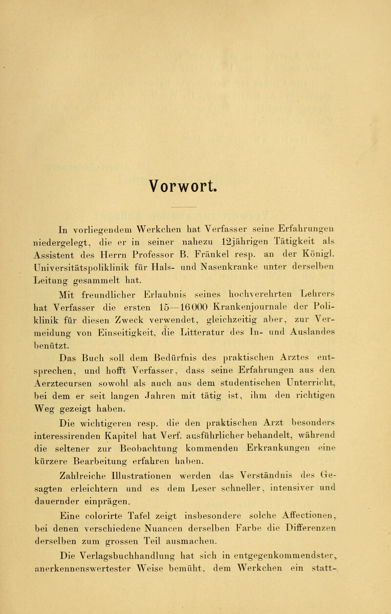 Vorwort. In vorliegendem Werkchen hat Verfasser seine Erfahrungen niedergelegt, die er in seiner nahezu 12jährigen Tätigkeit als Assistent des Herrn Professor B. Fränkel resp. an der Königl. Universitätspoliklinik für Hals- und Nasenkranke unter derselben Leitung gesammelt hat. Mit freundlicher Erlaubnis seines hochverehrten Lehrers hat Verfasser die ersten 15—16000 Krankenjournale, der Poli- klinik für diesen Zweck verwendet, gleichzeitig aber, zur Ver- meidung von Einseitigkeit, die Litteratur des In- und Auslandes benützt. Das Buch soll dem Bedürfnis des praktischen Arztes ent- sprechen, und hofft Verfasser, dass seine Erfahrungen aus den Aerztecursen sowohl als auch aus dem studentischen Unterricht, bei dem er seit langen Jahren mit tätig ist, ihm den richtigen Weg gezeigt haben. Die wichtigeren resp. die den praktischen Arzt besonders interessirenden Kapitel hat Verf. ausführlicher behandelt, während die seltener zur Beobachtung kommenden Erkrankungen eine küi-zere Bearbeitung erfahren haben. Zahlreiche Illustrationen werden das Verständnis des Ge- sagten erleichtern und es dem Leser schneller, intensiver und dauernder einprägen. Eine colorirte Tafel zeigt insbesondere solche Affectionen, bei denen verschiedene Nuancen derselben Farbe die Differenzen derselben zum grossen Teil ausmachen. Die Verlagsbuchhandlung hat sich in entgegenkommendster ^ anerkennenswertester Weise bemüht, dem Werkchen ein statt-