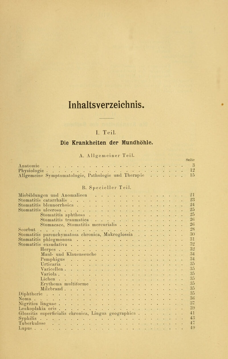 Inhaltsverzeichnis. I. Teil. Die Krankheiten der Mundhöhle. A. Allgemeiner Teil. Seite Anatomie 3 Physiologie 12 Allgemeine Symptomatologie, Pathologie und Therapie 15 B. Specieller T eil. Misbildungen und Anomalieen 21 Stomatitis catarrhalis 23 Stomatitis blennorrhoica 24 Stomatitis ulcerosa 25 Stomatitis aphthosa 25 Stomatitis traumatica 26 Stomacace, Stomatitis mercurialis 26 Scorbut 28 Stomatitis parenchymatosa chronica, Makroglossia 30 Stomatitis phlegmonosa 31 Stomatitis exsudativa 32 Herpes 32 Maul- und Klauenseuche 34 Pemphigus 34 Urticaria 35 Varicellen 35 Variola :- • • 35 Liehen 35 Erythema multiforme 35 Milzbrand 35 Diphtherie 35 Noma 36 Nigrities linguae 37 Leukoplakia oris 39 Glossitis superficialis chronica, Lingua geographica 41 Syphilis 43 Tuberkulose 47 Lupus 4M