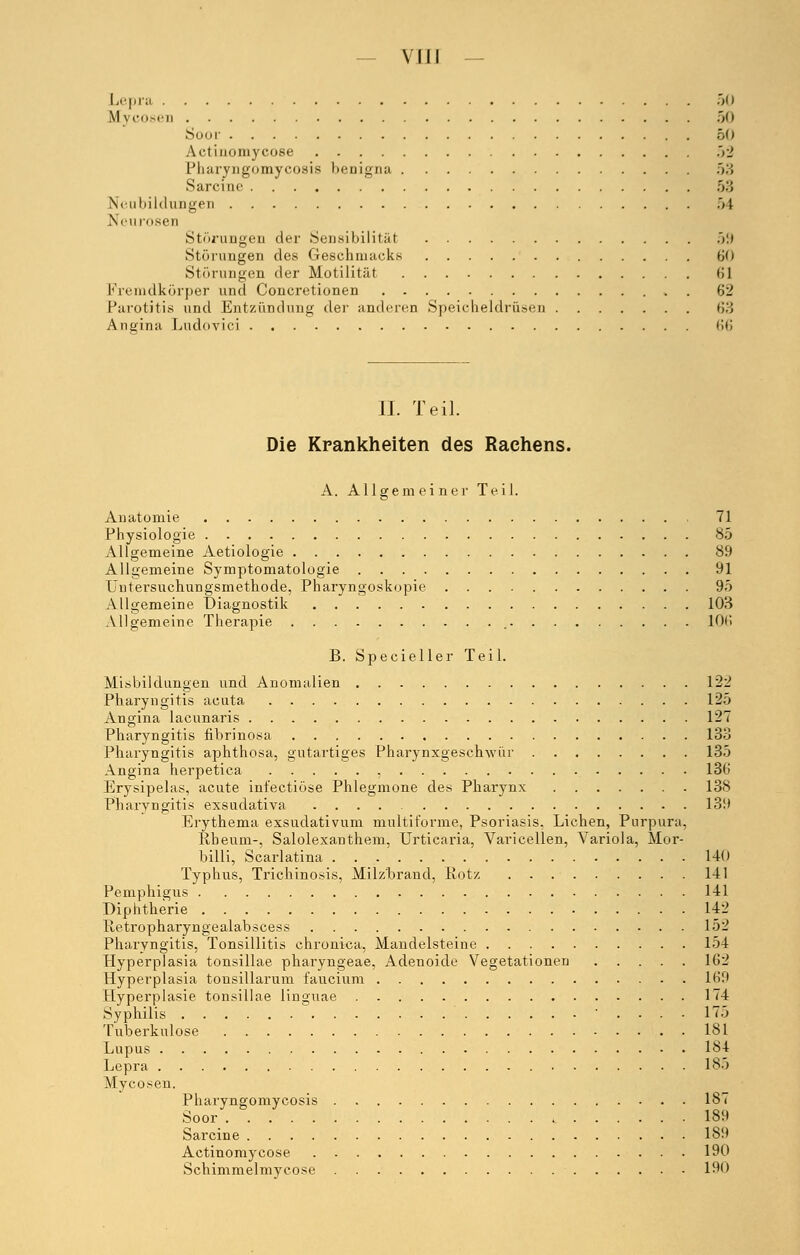 Lepra 50 Mycosen .>(> Soor 50 ,\<-t iiHUiiycose 52 Pharyngomycosis benigna 53 Sarcinc 53 Neubildungen 54 Neu losen Störungen der .Sensibilität 59 Störungen des Geschmacks 6<i Störungen der Motilität 61 Fremdkörper und Concretionen 62 Parotitis und Entzündung der anderen Speicheldrüsen 63 Angina Ludovici 66 II. Teil. Die Krankheiten des Rachens. A. Allgemeiner Teil. Anatomie 71 Physiologie 85 Allgemeine Aetiologie 89 Allgemeine Symptomatologie 91 Untersuchungsmethode, Pharyngoskopie 95 Allgemeine Diagnostik 103 Allgemeine Therapie 106 B. Specieller Teil. Ausbildungen und Anomalien 122 Pharyngitis acuta 125 Angina lacunaris 127 Pharyngitis fibrinosa 133 Pharyngitis aphthosa, gutartiges Pharynxgeschwür 135 Angina herpetica , 136 Erysipelas, acute infectiöse Phlegmone des Pharynx 138 Pharyngitis exsudativa 139 Erythema exsudativum multiforme, Psoriasis, Liehen, Purpura, Ivbeum-, Salolexanthem, Urticaria, Varicellen, Variola, Mor- billi, Scarlatina . 140 Typhus, Trichinosis, Milzbrand, Rotz 141 Pemphigus 141 Diphtherie 142 Itetropharyngealabscess 152 Pharyngitis, Tonsillitis chronica, Mandelsteine 154 Hyperplasia tonsillae pharyngeae, Adenoide Vegetationen 162 Hyperplasia tonsillarum faucium 169 Hyperplasie tonsillae linguae 174 Syphilis .... 17) Tuberkulose 181 Lupus 184 Lepra 185 Mycosen. Pharyngomycosis 187 Soor 189 Sarcine 189 Actinomycose 190 Schimmelmycose 190