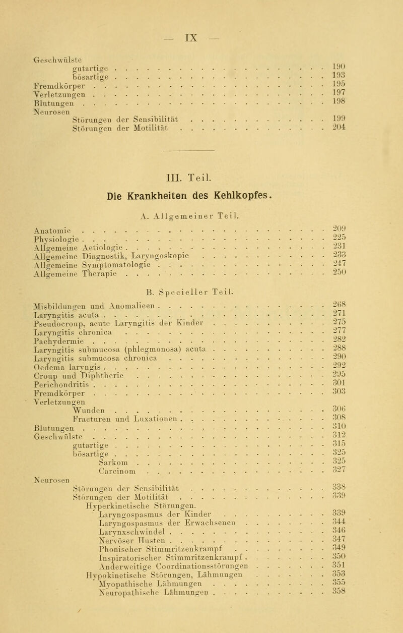 — rx Geschwülste gutartige 190 bösartige 193 Fremdkörper 195 Verletzungen 197 Blutungen ' ■' Neurosen Störungen der Sensibilität 199 Störungen der Motilität .204 III. Teil. Die Krankheiten des Kehlkopfes. A. Allgemeiner Teil. Anatomie 209 Physiologie ... 225 Allgemeine Aetiologie 231 Allgemeine Diagnostik, Laryngoskopie 233 Allgemeine Symptomatologie 247 Allgemeine Therapie 250 B. Specieller Teil. Misbildungen und Anomalieen 268 Laryngitis acuta ^~[] Pseudocroup, acute Laryngitis der Kinder 275 Laryngitis chronica 277 Pachydermie 282 Laryngitis submucosa (phlegmonosa) acuta 288 Laryngitis submucosa chronica 290 Oedema laryngis .'■•- ~ Croup und Diphtherie 295 Perichondritis ^01 Fremdkörper 303 Verletzungen Wunden 306 Fracturen und Luxationen . , 308 Blutungen 310 Geschwülste 312 gutartige 315 bösartige o£0 Sarkom 32o Carcinom 32*3 Neurosen Störungen der Sensibilität 338 Störungen der Motilität 339 Hyperkinetische Störungen. Laryngospasmus der Kinder 339 Laryngospasmus der Erwachsenen 344 Larynxscnwindel 346 Nervöser Husten 347 Phonischer Stimmritzenkrampf 349 Inspiratorischer Stimmritzenkrampf 350 Anderweitige Coordinationsstörungen 351 Hypokinetische Störungen, Lähmungen 353 Myopathische Lähmungen 355 Neuropathische Lähmungen 3o8