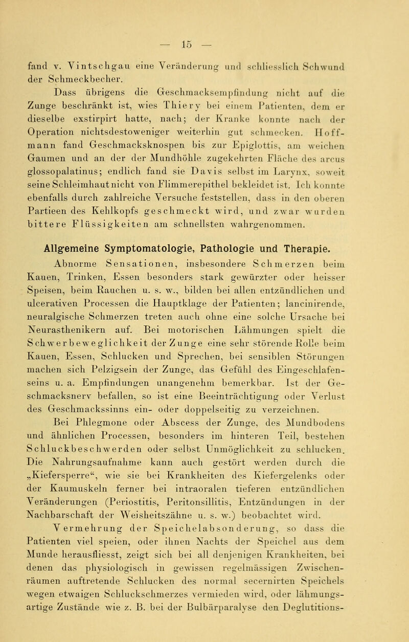 fand v. Yintschgau eine Veränderung und schliesslich Schwund der Schnieckbecher. Dass übrigens die Geschmacksempfindung nicht auf die Zunge beschränkt ist, wies Thiery bei einem Patienten, dem er dieselbe exstirpirt hatte, nach; der Kranke konnte nach der Operation nichtsdestoweniger weiterhin gut schmecken. Hof'f- mann fand Geschmacksknospen bis zur Epiglottis, am weichen Gaumen und an der der Mundhöhle zugekehrten Fläche des arcus glossopalatinus; endlich fand sie Davis selbst im Larynx, soweit seine Schleimhaut nicht von Flimmerepithel bekleidet ist. Ich konnte ebenfalls durch zahlreiche Versuche feststellen, dass in den oberen Partieendes Kehlkopfs geschmeckt wird, und zwar wurden bittere Flüssigkeiten am schnellsten wahrgenommen. Allgemeine Symptomatologie, Pathologie und Therapie. Abnorme Sensationen, insbesondere Schmerzen beim Kauen, Trinken, Essen besonders stark gewürzter oder heisser Speisen, beim Rauchen u. s. w., bilden bei allen entzündlichen und ulcerativen Processen die Hauptklage der Patienten; lancinirende, neuralgische Schmerzen treten auch ohne eine solche Ursache bei Neurasthenikern auf. Bei motorischen Lähmungen spielt die Schwerbeweglichkeit der Zunge eine sehr störende Rolle beim Kauen, Essen, Schlucken und Sprechen, bei sensiblen Störungen machen sich Pelzigsein der Zunge, das Gefühl des Eingeschlafen- seins u. a. Empfindungen unangenehm bemerkbar. Ist der Ge- schmacksnerv befallen, so ist eine Beeinträchtigung oder Verlust des Geschmackssinns ein- oder doppelseitig zu verzeichnen. Bei Phlegmone oder Abscess der Zunge, des Mundbodens und ähnlichen Processen, besonders im hinteren Teil, bestehen Schluckbeschwerden oder selbst Unmöglichkeit zu schlucken. Die Nahrungsaufnahme kann auch gestört werden durch die „Kiefersperre, wie sie bei Krankheiten des Kiefergelenks oder der Kaumuskeln ferner bei intraoralen tieferen entzündlichen Veränderungen (Periostitis, Peritonsillitis, Entzündungen in der Nachbarschaft der Weisheitszähne u. s. w.) beobachtet wird. Vermehrung der Speichelabsonderung, so dass die Patienten viel speien, oder ihnen Nachts der Speichel aus dem Munde herausfliesst, zeigt sich bei all denjenigen Krankheiten, bei denen das physiologisch in gewissen regelmässigen Zwischen- räumen auftretende Schlucken des normal secernirten Speichels wegen etwaigen Schluckschmerzes vermieden wird, oder lähmungs- artige Zustände wie z. B. bei der Bulbärparalyse den Deglutitions-