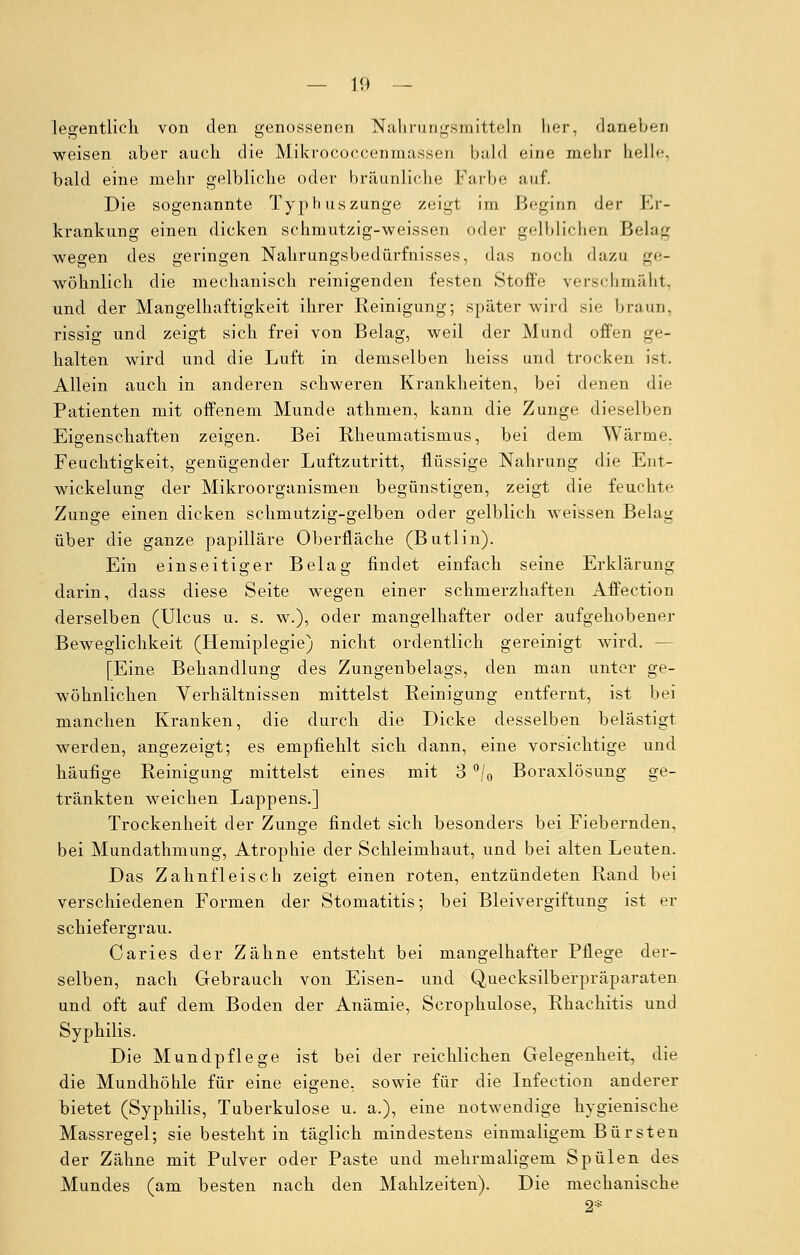 legentlich von den genossenen Nahrungsmitteln lier, daneben weisen aber auch die Mikrococcenmassen bald eine mehr belle, bald eine mehr gelbliche oder bräunliche Farbe auf. Die sogenannte Typhuszunge zeigt im Beginn der Er- krankung einen dicken schmutzig-weissen oder gelblichen Belag wegen des geringen Nahrungsbedürfnisses, das noch dazu ge- wöhnlich die mechanisch reinigenden festen Stoffe verschmäht, und der Mangelhaftigkeit ihrer Reinigung; später wird sie braun, rissig und zeigt sich frei von Belag, weil der Mund offen ge- halten wird und die Luft in demselben heiss und trocken ist. Allein auch in anderen schweren Krankheiten, bei denen die Patienten mit offenem Munde athmen, kann die Zunge dieselben Eigenschaften zeigen. Bei Rheumatismus, bei dem Wärme, Feuchtigkeit, genügender Luftzutritt, flüssige Nahrung die Ent- wickelung der Mikroorganismen begünstigen, zeigt die feuchte Zunge einen dicken schmutzig-gelben oder gelblich weissen Belag über die ganze papilläre Oberfläche (Butlin). Ein einseitiger Belag findet einfach seine Erklärung darin, dass diese Seite wegen einer schmerzhaften Affection derselben (Ulcus u. s. w.), oder mangelhafter oder aufgehobener Beweglichkeit (Hemiplegie) nicht ordentlich gereinigt wird. - [Eine Behandlung des Zungenbelags, den man unter ge- wöhnlichen Verhältnissen mittelst Reinigung entfernt, ist bei manchen Kranken, die durch die Dicke desselben belästigt werden, angezeigt; es empfiehlt sich dann, eine vorsichtige und häufige Reinigung mittelst eines mit 3 °/0 Boraxlösung ge- tränkten weichen Lappens.] Trockenheit der Zunge findet sich besonders bei Fiebernden, bei Mundathmung, Atrophie der Schleimhaut, und bei alten Leuten. Das Zahnfleisch zeigt einen roten, entzündeten Rand bei verschiedenen Formen der Stomatitis; bei Bleivergiftung ist er schiefergrau. Caries der Zähne entsteht bei mangelhafter Pflege der- selben, nach Gebrauch von Eisen- und Quecksilberpräparaten und oft auf dem Boden der Anämie, Scrophulose, Rhachitis und Syphilis. Die Mundpflege ist bei der reichlichen Gelegenheit, die die Mundhöhle für eine eigene, sowie für die Infection anderer bietet (Syphilis, Tuberkulose u. a.), eine notwendige hygienische Massregel; sie besteht in täglich mindestens einmaligem Bürsten der Zähne mit Pulver oder Paste und mehrmaligem Spülen des Mundes (am besten nach den Mahlzeiten). Die mechanische 2*