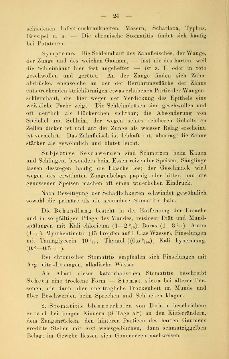 seh irdenen Jnfeotionskrankheiten, Masern, Scharlach, Typhus, Erysipel u. a. — Die chronische Stomatitis findet sich häufig bei Potatoren. Symptome. Die Schleimhaut des Zahnfleisches, der Wange, der Zunge und des weichen Gaumen, — fast nie des harten, weil die Schleimhaut hier fest angeheftet — ist z. T. oder in toto geschwollen und gerötet. An der Zunge finden sich Zahn- abdrücke, ebensolche an der der Berührungsfläche der Zähne entsprechenden strichförmigen etwas erhabenen Partie der Wangen- schleimhaut, die hier wegen der Verdickung des Epithels eine weissliche Farbe zeigt. Die Schleimdrüsen sind geschwollen und oft deutlich als Höckerchen sichtbar; die Absonderung von Speichel und Schleim, der wegen seines reicheren Gehalts an Zellen dicker ist und auf der Zunge als weisser Belag erscheint, ist vermehrt. Das Zahnfleisch ist lebhaft rot, überragt die Zähne stärker als gewöhnlich und blutet leicht. Subjective Beschwerden sind Schmerzen beim Kauen und Schlingen, besonders beim Essen reizender Speisen, Säuglinge lassen deswegen häufig die Flasche los; der Geschmack wird wegen des erwähnten Zungenbelags pappig oder bitter, und die genossenen Speisen machen oft einen widerlichen Eindruck. Nach Beseitigung der Schädlichkeiten schwindet gewöhnlich sowohl die primäre als die seeundäre Stomatitis bald. Die Behandlung besteht in der Entfernung der Ursache und in sorgfältiger Pflege des Mundes, reizloser Diät und Mund- spülungen mit Kali chloricum (1— 2 °/0), Borax (1—3°/0), Alaun (1 °/0), Myrrhentinctur (15 Tropfen auf 1 Glas Wasser), Pinselungen mit Taninglycerin 10°/0, Thymol [(0,5°/0o)? Kali hypermang. (0,2-0,5 o/00). Bei chronischer Stomatitis empfehlen sich Pinselungen mit Arg. nitr.-Lösungen, alkalische Wässer. Als Abart dieser katarrhalischen Stomatitis beschreibt Sehech eine trockene Form — Stomat. sicca bei älteren Per- sonen, die dann über unerträgliche Trockenheit im Munde und über Beschwerden beim Sprechen und Schlucken klagen. 2. Stomatitis blennorrhoica von Dohrn beschrieben; er fand bei jungen Kindern (8 Tage alt) an den Kieferrändern, dem Zungenrücken, den hinteren Partieen des harten Gaumens erodirte Stellen mit erst weissgelblichen, dann schmutziggelben Belag; im Gewebe Hessen sich Gonococcen nachweisen.
