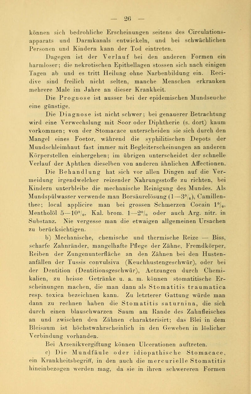 können sich bedrohliche Erscheinungen seitens des Circulations- apparats und Darmkanals entwickeln, und bei schwächlichen Personen und Kindern kann der Tod eintreten. Dagegen ist der Verlauf bei den anderen Formen ein harmloser; die nekrotischen Epithellagen stossen sich nach einigen Tagen ab und es tritt Heilung ohne Narbenbildung ein. Reci- dive sind freilich nicht selten, manche Menschen erkranken mehrere Male im Jahre an dieser Krankheit. Die Prognose ist ausser bei der epidemischen Mundseuche eine günstige. Die Diagnose ist nicht schwer; bei genauerer Betrachtung wird eine Verwechslung mit Soor oder Diphtherie (s. dort) kaum vorkommen; von der Stomacace unterscheiden sie sich durch den Mangel eines Foetor, während die syphilitischen Depots der Mundschleimhaut fast immer mit Begleiterscheinungen an anderen Körperstellen einhergehen; im übrigen unterscheidet der schnelle Verlauf der Aphthen dieselben von anderen ähnlichen Affectionem Die Behandlung hat sich vor allen Dingen auf die Ver- meidung irgendwelcher reizender Nahrungsstoffe zu richten, bei Kindern unterbleibe die mechanische Reinigung des Mundes. Als Mundspülwasser verwende man Borsäurelösung (1—3°/0), Camillen- thee; local applicire man bei grossen Schmerzen Cocain l°/0. Mentholöl 5—10°/0, Kai. brom. 1—2°/0 oder auch Arg. nitr. in Substanz. Nie vergesse man die etwaigen allgemeinen Ursachen zu berücksichtigen. b) Mechanische, chemische und thermische Reize — Biss, scharfe Zahnränder, mangelhafte Pflege der Zähne, Fremdkörper. Reiben der Zungenunterfläche an den Zähnen bei den Husten- anfällen der Tussis convulsiva (Keuchhustengeschwür), oder bei der Dentition (Deutitionsgeschwür), Aetzungen durch Chemi- kalien, zu heisse Getränke u. a. m. können stomatitische Er- scheinungen machen, die man dann als Stomatitis traumatica resp. toxica bezeichnen kann. Zu letzterer Gattung würde man dann zu rechnen haben die Stomatitis saturnina, die sich durch einen blauschwarzen Saum am Rande des Zahnfleisches an und zwischen den Zähnen charakterisirt; das Blei in dem Bleisaum ist höchstwahrscheinlich in den Geweben in löslicher Verbindung vorhanden. Bei Arsenikvergiftung können Ulcerationen auftreten. c) Die Mundfäule oder idiopathische Stomacace, ein Krankheitsbegriff, in den auch die mercurielle Stomatitis hineinbezogen werden mag, da sie in ihren schwereren Formen