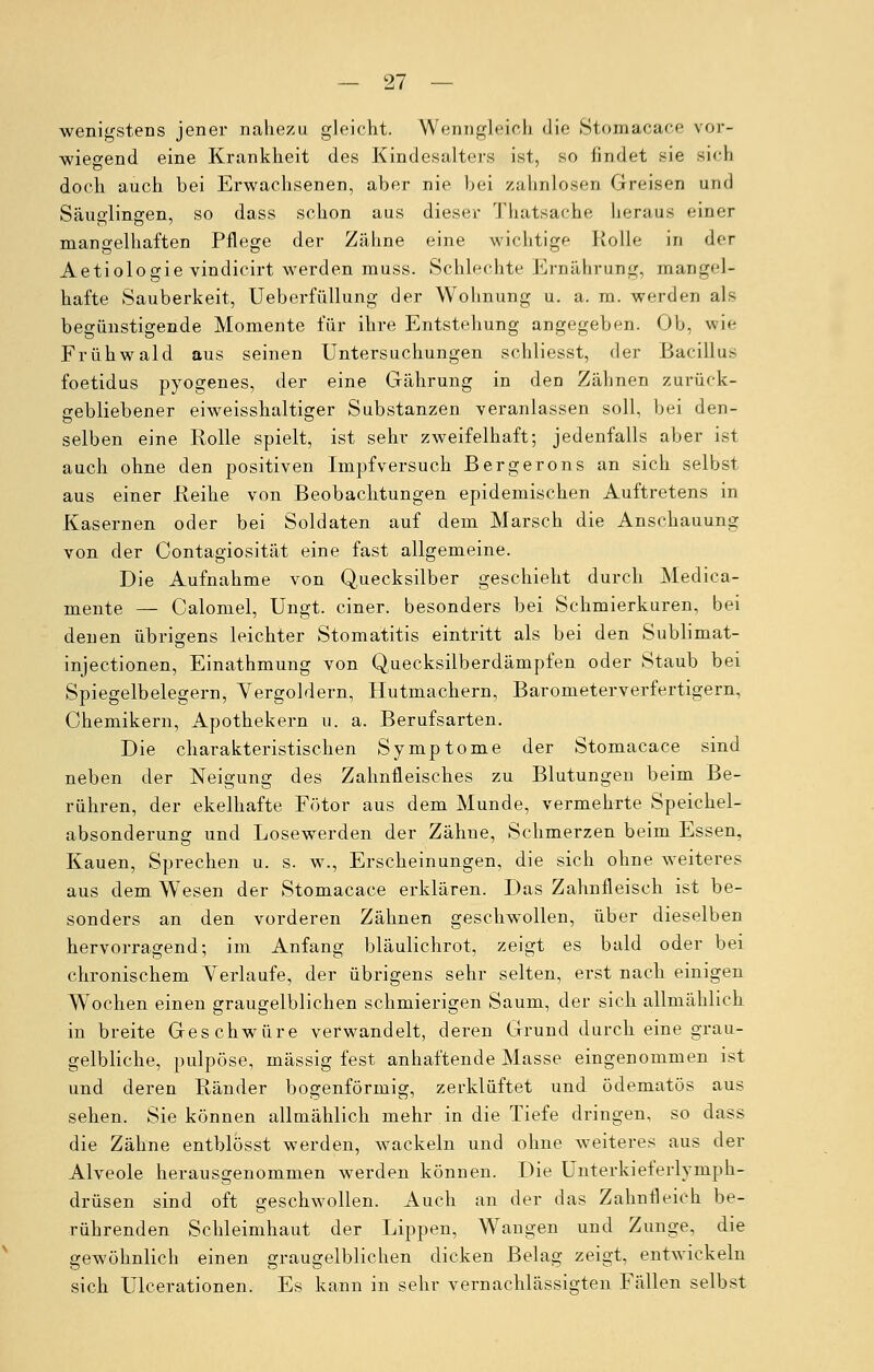 wenigstens jener nahezu gleicht. Wenngleich die Stomacace vor- wiegend eine Krankheit des Kindesalters ist, so findet sie sich doch auch bei Erwachsenen, aber nie bei zahnlosen Greisen und Säuglingen, so dass schon aus dieser Thatsache heraus einer mangelhaften Pflege der Zähne eine wichtige Rolle in der Aetiologie vindicirt werden muss. Schlechte Ernährung, mangel- hafte Sauberkeit, Ueberfüllung der Wohnung u. a. rn. werden als begünstigende Momente für ihre Entstehung angegeben. Ob, wie Frühwald aus seinen Untersuchungen schliesst, der Bacillus foetidus pyogenes, der eine Gährung in den Zähnen zurück- gebliebener eiweisshaltiger Substanzen veranlassen soll, bei den- selben eine Rolle spielt, ist sehr zweifelhaft; jedenfalls aber ist auch ohne den positiven Impf versuch Bergerons an sich selbst aus einer Reihe von Beobachtungen epidemischen Auftretens in Kasernen oder bei Soldaten auf dem Marsch die Anschauung von der Contagiosität eine fast allgemeine. Die Aufnahme von Quecksilber geschieht durch Medica- mente — Calomel, Ungt. einer, besonders bei Schmierkuren, bei denen übrigens leichter Stomatitis eintritt als bei den Sublimat- injeetionen, Einathmung von Quecksilberdämpfen oder Staub bei Spiegelbelegern, Vergoldern, Hutmachern, Barometerverfertigern, Chemikern, Apothekern u. a. Berufsarten. Die charakteristischen Symptome der Stomacace sind neben der Neigung des Zahnfleisches zu Blutungen beim Be- rühren, der ekelhafte Fötor aus dem Munde, vermehrte Speichel- absonderung und Losewerden der Zähne, Schmerzen beim Essen, Kauen, Sprechen u. s. w., Erscheinungen, die sich ohne weiteres aus dem Wesen der Stomacace erklären. Das Zahnfleisch ist be- sonders an den vorderen Zähnen geschwollen, über dieselben hervorragend; im Anfang bläulichrot, zeigt es bald oder bei chronischem Verlaufe, der übrigens sehr selten, erst nach einigen Wochen einen graugelblichen schmierigen Saum, der sich allmählich in breite Geschwüre verwandelt, deren Grund durch eine grau- gelbliche, pulpöse, massig fest anhaftende Masse eingenommen ist und deren Ränder bogenförmig, zerklüftet und ödematös aus sehen. Sie können allmählich mehr in die Tiefe dringen, so dass die Zähne entblosst werden, wackeln und ohne weiteres aus der Alveole herausgenommen werden können. Die Unterkieferlymph- drüsen sind oft geschwollen. Auch an der das Zahnfleich be- rührenden Schleimhaut der Lippen, Wangen und Zunge, die gewöhnlich einen graugelblichen dicken Belag zeigt, entwickeln sich Ulcerationen. Es kann in sehr vernachlässigten Fällen selbst