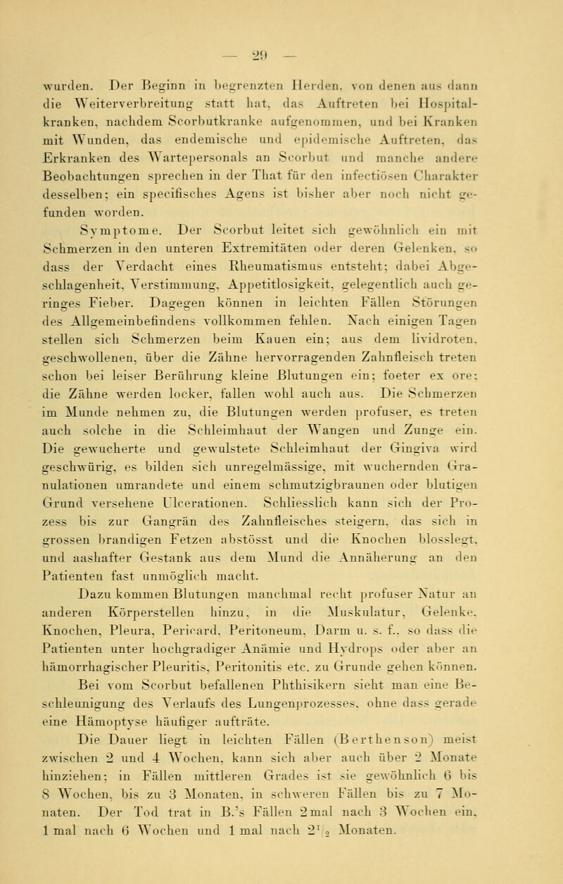 wurden. Der Beginn in begrenzten Herden, von denen aus dann die Weiterverbreitung statt hat, das Auftreten bei Hospital- kranken, nachdem Scorbutkranke aufgenommen, und bei Kranken mit Wunden, das endemische und epidemische Auftreten, das Erkranken des Wartepersonals an Scorbut und manche andere Beobachtungen sprechen in der That für den infectiösen Charakter desselben; ein specifisches Agnus ist bisher aber noch nicht ge- funden worden. Symptome. Der Scorbut leitet sich gewöhnlich ein mit Schmerzen in den unteren Extremitäten oder deren Gelenken, so dass der Verdacht eines Rheumatismus entsteht; dabei Abge- schlagenheit, Verstimmung, Appetitlosigkeit, gelegentlich auch ge- ringes Fieber. Dagegen können in leichten Fällen Störungen des Allgemeinbefindens vollkommen fehlen. Nach einigen Tagen stellen sich Schmerzen beim Kauen ein; aus dem lividroten. geschwollenen, über die Zähne hervorragenden Zahnfleisch treten schon bei leiser Berührung kleine Blutungen ein; foeter ex ore; die Zähne werden locker, fallen wohl auch aus. Die Schmerzen im Munde nehmen zu, die Blutungen werden profuser, es treten auch solche in die Schleimhaut der Wangen und Zunge ein. Die gewucherte und gewulstete Schleimhaut der Gingiva wird geschwürig, es bilden sich unregelmässige, mit wuchernden Gra- nulationen umrandete und einem sehnmtzigbraunen oder blutigen Grund versehene Ulcerationen. Schliesslich kann sich der Pro- zess bis zur Gangrän des Zahnfleisches steigern, das sich in grossen brandigen Fetzen abstösst und die Knochen blosslegt, und aashafter Gestank aus dem Mund die Annäherung an den Patienten fast unmöglich macht. Dazu kommen Blutungen manchmal recht profuser Natur an anderen Körperstellen hinzu, in die Muskulatur. Gelenke, Knochen, Pleura. Pericard, Peritoneum. Darm u. s. f.. so dass die Patienten unter hochgradiger Anämie und Hydrops oder aber an hämorrhagischer Pleuritis. Peritonitis etc. zu Grunde gehen könuen. Bei vom Scorbut befallenen Phthisikern sieht man eine Be- schleunigung des Verlaufs des Lungenprozesses, ohne dass gerade eine Hämoptyse häufiger aufträte. Die Dauer liegt in leichten Fällen (Berthenson) meist zwischen 2 und 4 Wochen, kann sich aber auch über '2 Monate hinziehen; in Fällen mittleren Grades ist >ie gewöhnlich 6 bis 8 Wochen, bis zu 3 Monaten, in schweren Fällen bis zu 7 Mo- naten. Der Tod trat in B.'s Fällen 2mal nach 3 Wochen ein. 1 mal nach 0 Wochen und 1 mal nach 2T .-> Monaten.