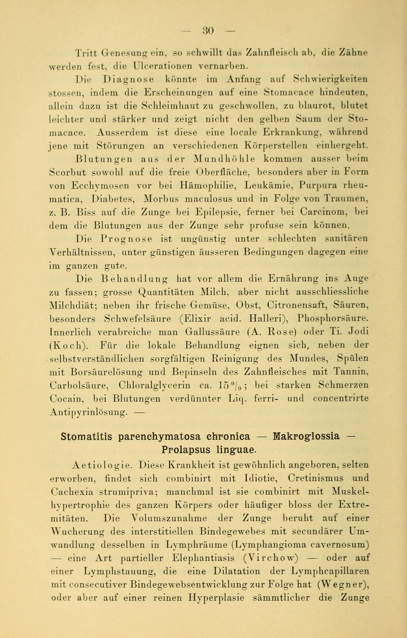 Tritt Genesung ein, so schwillt das Zahnfleisch ab, die Zähne werden fest, die Ulcerationen vernarben. Die Diagnose könnte im Anfang auf Schwierigkeiten stossen, indem die Erscheinungen auf eine Stomacace hindeuten, allein dazu ist die Schleimhaut zu geschwollen, zu blaurot, blutet leichter und stärker und zeigt nicht den gelben Saum der Sto- macace. Ausserdem ist diese eine locale Erkrankung, während jene mit Störungen an verschiedenen Körperstellen einhergeht. Blutungen aus der Mundhöhle kommen ausser beim Scorbut sowohl auf die freie Oberfläche, besonders aber in Form von Ecchymosen vor bei Hämophilie, Leukämie, Purpura rheu- matica, Diabetes, Morbus maculosus und in Folge von Traumen, z. B. Biss auf die Zunge bei Epilepsie, ferner bei Carcinom, bei dem die Blutungen aus der Zunge sehr profuse sein können. Die Prognose ist ungünstig unter schlechten sanitären Verhältnissen, unter günstigen äusseren Bedingungen dagegen eine im ganzen gute. Die Behandlung hat vor allem die Ernährung ins Auge zu fassen; grosse Quantitäten Milch, aber nicht ausschliessliche Milchdiät; neben ihr frische Gemüse, Obst, Citronensaft, Säuren, besonders Schwefelsäure (Elixir acid. Halleri), Phosphorsäure. Innerlich verabreiche mau Gallussäure (A. Rose) oder Ti. Jodi (Koch). Für die lokale Behandlung eignen sich, neben der selbstverständlichen sorgfältigen Reinigung des Mundes, Spülen mit Borsäurelösung und Bepinseln des Zahnfleisches mit Tannin, Carbolsäure, Chloralglycerin ca. 15 °/0; bei starken Schmerzen Cocain, bei Blutungen verdünnter Liq. ferri- und concentrirte Antipyrinlösung. — Stomatitis parenehymatosa chronica — Makroglossia — Prolapsus linguae. Aetiologie. Diese Krankheit ist gewöhnlich angeboren, selten erworben, findet sich combinirt mit Idiotie, Cretinismus und Cachexia strumipriva; manchmal ist sie combinirt mit Muskel- hypertrophie des ganzen Körpers oder häufiger bloss der Extre- mitäten. Die Volumszunahme der Zunge beruht auf einer Wucherung des interstitiellen Bindegewebes mit secundärer Um- wandlung desselben in Lymphräume (Lymphangioma cavernosum) — eine Art partieller Elephantiasis (VirchowT) — oder auf einer Lymphstauung, die eine Dilatation der Lymphcapillaren mit consecutiver Bindegewrebsentwricklung zur Folge hat (Wegner), oder aber auf einer reinen Hyperplasie sämmtlicher die Zunge