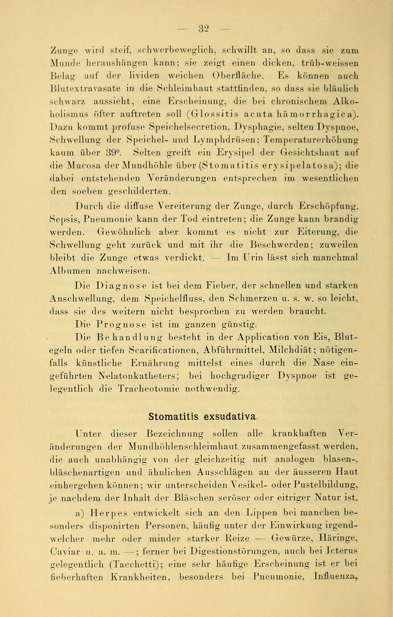Zunge wird steif, schwerbaweglich, schwillt an, so dass sie zum Munde heraushängen kann; sie zeigt einen dicken, trüb-weissen Belag auf der lividen weichen Oberfläche. Es können auch Blutextravasate in die Schleimhaut stattfinden, so dass sie bläulich schwarz aussieht, eine Erscheinung, die bei chronischem Alko- holismus öfter auftreten soll (Glossitis acuta hämorrhagica). Dazu kommt profuse Speichelsecretion, Dysphagie, selten Dyspnoe, Schwellung der Speichel- und Lymphdrüsen; Temperaturerhöhung kaum über 39°. Selten greift ein Erysipel der Gesichtshaut auf die Mucosa der Mundhöhle über (Stomatitis ery sipelatosa); die dabei entstehenden Veränderungen entsprechen im wesentlichen den soeben geschilderten. Durch die diffuse Vereiterung der Zunge, durch Erschöpfung. Sepsis, Pneumonie kann der Tod eintreten; die Zunge kann brandig werden. Gewöhnlich aber kommt es nicht zur Eiterung, die Schwellung geht zurück und mit ihr die Beschwerden; zuw7eilen bleibt die Zunge etwas verdickt. — Im Urin lässt sich manchmal Albumen nachweisen. Die Diagnose ist bei dem Fieber, der schnellen und starken Anschwellung, dem Speichelfluss, den Schmerzen u. s. w. so leicht, dass sie des weitern nicht besprochen zu werden braucht. Die Prognose ist im ganzen günstig. Die Behandlung besteht in der Application von Eis, Blut- egeln oder tiefen Scarificationen, Abführmittel, Milchdiät; nötigen- falls künstliche Ernährung mittelst eines durch die Nase ein- geführten Nelatonkatheters; bei hochgradiger Dyspnoe ist ge- legentlich die Tracheotomie nothwendig. Stomatitis exsudativa. Unter dieser Bezeichnung sollen alle krankhaften Ver- änderungen der Mundhöhlenschleimhaut zusammengefasst werden, die auch unabhängig von der gleichzeitig mit analogen blasen-, bläschenartigen und ähnlichen Ausschlägen an der äusseren Haut einhergehen können; wir unterscheiden Vesikel- oder Pustelbildung, je nachdem der Inhalt der Bläschen seröser oder eitriger Natur ist. a) Herpes entwickelt sich an den Lippen bei manchen be- sonders disponirten Personen, häufig unter der Einwirkung irgend- welcher mehr oder minder starker Reize — Gewürze, Häringe, Caviar u. a. m. —; ferner bei Digestionstörungen, auch bei Icterus gelegentlich (Tacchetti); eine sehr häufige Erscheinung ist er bei fieberhaften Krankheiten, besonders bei Pneumonie, Influenza,