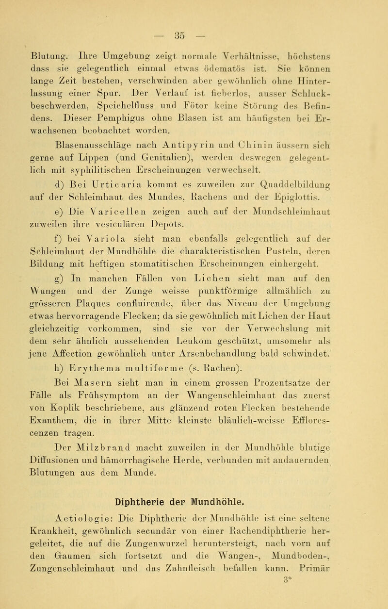 Blutung. Ihre Umgebung zeigt normale Verhältnisse, höchstens dass sie gelegentlich einmal etwas ödematös ist. Sie können lange Zeit bestehen, verschwinden aber gewöhnlich ohne Hinter- lassung einer Spur. Der Verlauf ist fieberlos, ausser Schluck- beschwerden, Speiehelfluss und Fötor keine Störung des Befin- dens. Dieser Pemphigus ohne Blasen ist am häufigsten bei Er- wachsenen beobachtet worden. Blasenausschläge nach Antipyrin und Chinin äussern sich gerne auf Lippen (und Genitalien), werden deswegen gelegent- lich mit syphilitischen Erscheinungen verwechselt. d) Bei Urticaria kommt es zuweilen zur Quaddelbildung auf der Schleimhaut des Mundes, Rachens und der Epiglottis. e) Die Varicellen zeigen auch auf der Mundschleimhaut zuweilen ihre vesiculären Depots. f) bei Variola sieht man ebenfalls gelegentlich auf der Schleimhaut der Mundhöhle die charakteristischen Pusteln, deren Bildung mit heftigen stomatitischen Erscheinungen einhergeht. g) In manchen Fällen von Liehen sieht man auf den Wungen und der Zunge weisse punktförmige allmählich zu grösseren Plaques connuirende, über das Niveau der Umgebung etwas hervorragende Flecken; da sie gewöhnlich mit Liehen der Haut gleichzeitig vorkommen, sind sie vor der Verwechslung mit dem sehr ähnlich aussehenden Leukoni geschützt, umsomehr als jene Affection gewöhnlich unter Arsenbehandlung bald schwindet. h) Erythema multiforme (s. Rachen). Bei Masern sieht man in einem grossen Prozentsatze der Fälle als Frühsymptom an der Wangenschleimhaut das zuerst von Koplik beschriebene, aus glänzend roten Flecken bestehende Exanthem, die in ihrer Mitte kleinste bläulich-wreisse Efflores- cenzen tragen. Der Milzbrand macht zuweilen in der Mundhöhle blutige Diffusionen und hämorrhagische Herde, verbunden mit andauernden Blutungen aus dem Munde. Diphtherie der Mundhöhle. Aetiologie: Die Diphtherie der Mundhöhle ist eine seltene Krankheit, gewöhnlich seeundär von einer Rachendiphtherie her- geleitet, die auf die Zungenwurzel heruntersteigt, nach vorn auf den Graumen sich fortsetzt und die Wangen-, Mundboden-, Zungenschleimhaut und das Zahnfleisch befallen kann. Primär