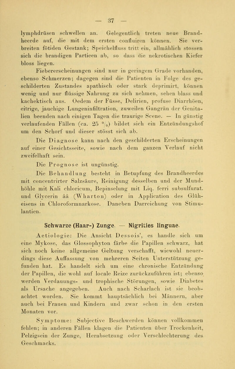 Lymphdrüsen schwellen an. Gelegentlich treten neue Brand- heerde auf, die mit dem ersten confluiren können. »Sie ver- breiten fötiden Gestank; Speichelfluss tritt ein, allmählich stosses sich die brandigen Partieen ab, so class die nekrotischen Kiefer bloss liegen. Fiebererscheinungen sind nur in geringem Grade vorhanden, ebenso Schmerzen; dagegen sind die Patienten in Folge des ge- schilderten Zustandes apathisch oder stark deprimirt, können wenig und nur flüssige Nahrung zu sich nehmen, sehen blase und kachektisch aus. Oedem der Füsse, Delirien, profuse Diarrhöen, eitrige, jauchige Lungeninfiltration, zuweilen Gangrän der Genita- lien beenden nach einigen Tagen die traurige Scene. — In günstig verlaufenden Fällen (ca. 25 °/0) bildet sich ein Entzündungshof um den Schorf und dieser stösst sich ab. Die Diagnose kann nach den geschilderten Erscheinungen auf einer Gesichtsseite, sowie nach dem ganzen Verlauf nicht zweifelhaft sein. Die Prognose ist ungünstig. Die Behandlung besteht in Betupfung des Brandheerdes mit concentrirter Salzsäure, Reinigung desselben und der Mund- höhle mit Kali chloricum, Bepinselung mit Liq. ferri subsulfurat. und Glycerin ää (Wharton) oder in Application des Glüh- eisens in Chloroformnarkose. Daneben Darreichung von Stimu- lantien. Schwarze (Haar-) Zunge. — Nigriües linguae. Aetiologie: Die Ansicht Dessois', es handle sich um eine Mykose, das Glossophyton färbe die Papillen schwarz, hat sich noch keine allgemeine Geltung verschafft, wiewohl neuer- dings diese Auffassung von mehreren Seiten Unterstützung ge- funden hat. Es handelt sich um eine chronische Entzündung der Papillen, die wohl auf locale Reize zurückzuführen ist; ebenso werden Verdauungs- und trophische Störungen, sowie Diabetes als Ursache angegeben. Auch nach Scharlach ist sie beob- achtet worden. Sie kommt hauptsächlich bei Männern, aber auch bei Frauen und Kindern und zwar schon in den ersten Monaten vor. Symptome: Subjective Beschwerden können vollkommen fehlen; in anderen Fällen klagen die Patienten über Trockenheit. Pelzigsein der Zunge, Herabsetzung oder Verschlechterung des Geschmacks.