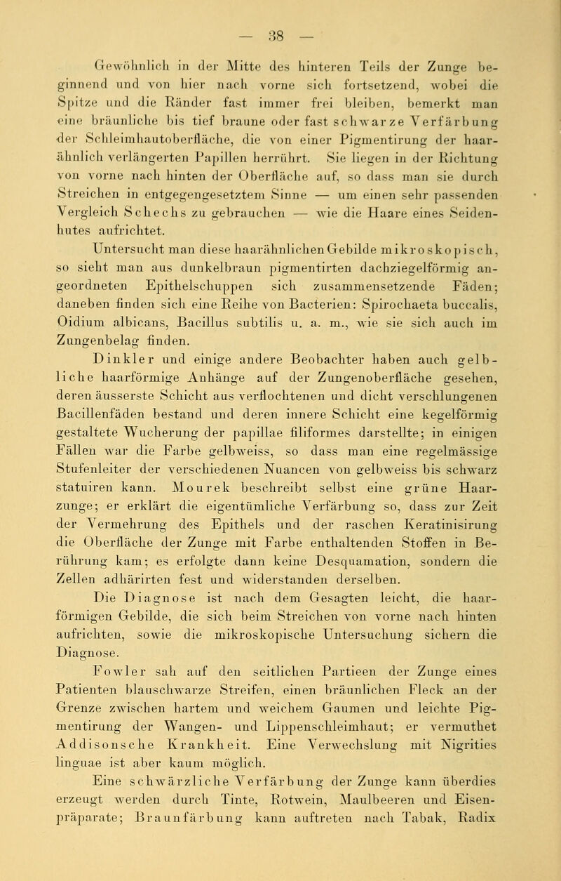 — 88 — Gewöhnlich in der Mitte des hinteren Teils der Zunge be- ginnend und von hier nach vorne sich fortsetzend, wobei die Spitze und die Ränder fast immer frei bleiben, bemerkt man eine bräunliche bis tief braune oder fast schwär ze Verfärb un g •der Schleimhautoberfläche, die von einer Pigmentirung der haar- ähnlich verlängerten Papillen herrührt. Sie liegen in der Richtung von vorne nach hinten der Oberfläche auf, so dass man sie durch Streichen in entgegengesetztem Sinne — um einen sehr passenden Vergleich Schechs zu gebrauchen — wie die Haare eines Seiden- hutes aufrichtet. Untersucht man diese haarähnlichen Gebilde mikroskopisch, so sieht man aus dunkelbraun pignientirten dachziegelförmig an- geordneten Epithelschuppen sich zusammensetzende Fäden; daneben finden sich eine Reihe von Bacterien: Spirochaeta buccalis, Oidium albicans, Bacillus subtilis u. a. m., wie sie sich auch im Zungenbelag finden. Dinkler und einige andere Beobachter haben auch gelb- liche haarförmige Anhänge auf der Zungenoberfläche gesehen, deren äusserste Schicht aus verflochtenen und dicht verschlungenen Bacillenfäden bestand und deren innere Schicht eine kegelförmig gestaltete Wucherung der papillae filiformes darstellte; in einigen Fällen war die Farbe gelbweiss, so dass man eine regelmässige Stufenleiter der verschiedenen Nuancen von gelbweiss bis schwarz statuiren kann. Mourek beschreibt selbst eine grüne Haar- zunge; er erklärt die eigentümliche Verfärbung so, dass zur Zeit der Vermehrung des Epithels und der raschen Keratinisirung die Oberfläche der Zunge mit Farbe enthaltenden Stoffen in Be- rührung kam; es erfolgte dann keine Desquamation, sondern die Zellen adhärirten fest und widerstanden derselben. Die Diagnose ist nach dem Gesagten leicht, die haar- förmigen Gebilde, die sich beim Streichen von vorne nach hinten aufrichten, sowie die mikroskopische Untersuchung sichern die Diagnose. Fowler sah auf den seitlichen Partieen der Zunge eines Patienten blauschwarze Streifen, einen bräunlichen Fleck an der Grenze zwischen hartem und weichem Gaumen und leichte Pig- mentirung der Wangen- und Lippenschleimhaut; er \rerniuthet Addisonsche Krankheit. Eine Verwechslung mit Nigrities linguae ist aber kaum möglich. Eine schwärzliche Verfärbung der Zunge kann überdies erzeugt werden durch Tinte, Rotwein, Maulbeeren und Eisen- präparate; Braunfärbung kann auftreten nach Tabak, Radix