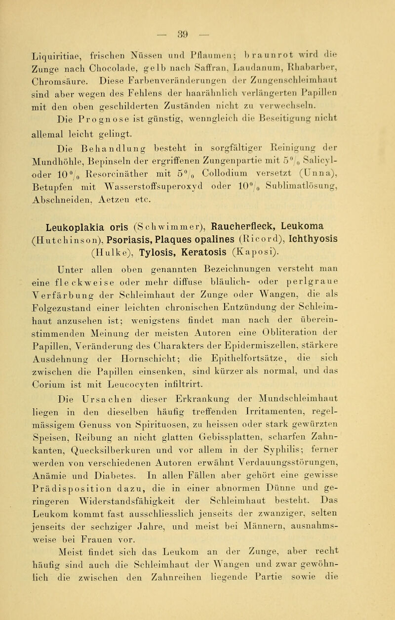 Liquiritiae, frischen Nüssen und Pflaumen; braunrot wird die Zunge nach. Chocolade, gelb nach Saffran, Laudanum, Rhabarber, Chromsäure. Diese Farbenveränderungen der Zungenschleimhaut sind aber wegen des Fehlens der haarähnlich verlängerten Papillen mit den oben geschilderten Zuständen nicht zu verwechseln. Die Prognose ist günstig, wenngleich die Beseitigung nichl allemal leicht gelingt. Die Behandlung besteht in sorgfältiger Reinigung der Mundhöhle, Bepinseln der ergriffenen Zungenpartie mit 5% Salicyl- oder 10% Resorcinäther mit 5% Collodium versetzt (Unna), Betupfen mit Wasserstoffsuperoxyd oder 10% Sublimatlösung, Abschneiden, Aetzen etc. Leukoplakia oris (Schwimmer), Raueherfleck, Leukoma (Hutchinson), Psoriasis, Plaques opalines (Ricord), Ichthyosis (Hulke), Tylosis, Keratosis (Kaposi). Unter allen oben genannten Bezeichnungen versteht man eine fleckweise oder mehr diffuse bläulich- oder perlgraue Verfärbung der Schleimhaut der Zunge oder Wangen, die als Folgezustand einer leichten chronischen Entzündung der Schleim- haut anzusehen ist; wenigstens findet man nach der überein- stimmenden Meinung der meisten Autoren eine Obliteration der Papillen, Veränderung des Charakters der Epidermiszellen, stärkere Ausdehnung der Hornschicht; die Epithelfortsätze, die sich zwischen die Papillen einsenken, sind kürzer als normal, und das Corium ist mit Leucocyten infiltrirt. Die Ursachen dieser Erkrankung der Mundschleimhaut liegen in den dieselben häufig treffenden Irritamenten, regel- mässigem Genuss von Spirituosen, zu heissen oder stark gewürzten Speisen, Reibung an nicht glatten Gebissplatten, scharfen Zahn- kanten, Quecksilberkuren und vor allem in der Syphilis; ferner werden von verschiedenen Autoren erwähnt Verdauungsstörungen, Anämie und Diabetes. In allen Fällen aber gehört eine gewisse Prädisposition dazu, die in einer abnormen Dünne und ge- ringeren Widerstandsfähigkeit der Schleimhaut besteht. Das Leukom kommt fast ausschliesslich jenseits der zwanziger, selten jenseits der sechziger Jahre, und meist bei Männern, ausnahms- weise bei Frauen vor. Meist findet sich das Leukom an der Zunge, aber recht häufig sind auch die Schleimhaut der Wangen und zwar gewöhn- lich die zwischen den Zahnreihen liegende Partie sowie die