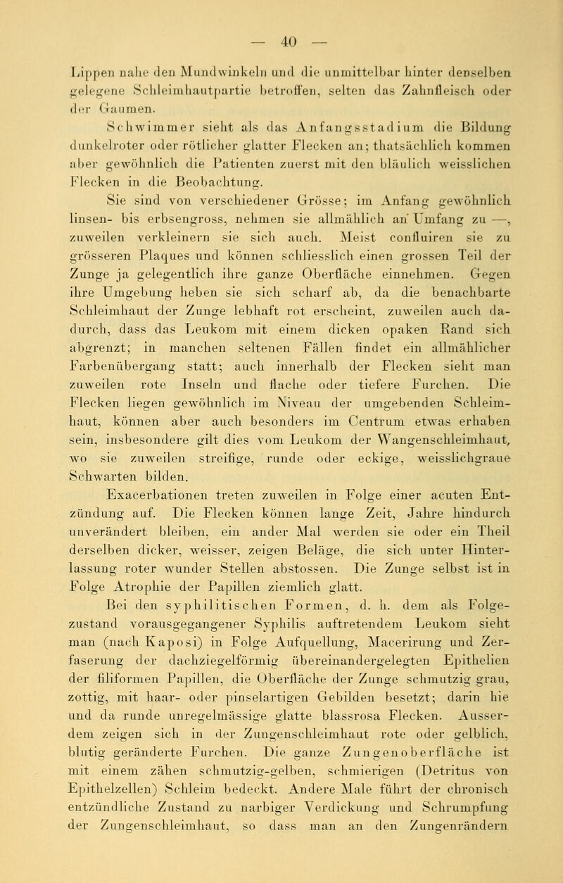 Lippen nahe den Mundwinkeln und die anmittelbar hinter denselben gelegene Sclileimhautpartie betroffen, selten das Zahnfleisch oder der Gaumen. Schwimmer sieht als das Anfangsstadium die Bildung dunkelroter oder rötlicher glatter Flecken an; ^tatsächlich kommen aber gewöhnlich die Patienten zuerst mit den bläulich weisslichen Flecken in die Beobachtung. Sie sind von verschiedener Grösse; im Anfang gewöhnlich linsen- bis erbsengross, nehmen sie allmählich an Umfang zu —, zuweilen verkleinern sie sich auch. Meist confluiren sie zu grösseren Plaques und können schliesslich einen grossen Teil der Zunge ja gelegentlich ihre ganze Oberfläche einnehmen. Gegen ihre Umgebung heben sie sich scharf ab, da die benachbarte Schleimhaut der Zunge lebhaft rot erscheint, zuweilen auch da- durch, dass das Leukom mit einem dicken opaken Rand sich abgrenzt; in manchen seltenen Fällen findet ein allmählicher Farbenübergang statt; auch innerhalb der Flecken sieht man zuweilen rote Inseln und flache oder tiefere Furchen. Die Flecken liegen gewöhnlich im Niveau der umgebenden Schleim- haut, können aber auch besonders im Centrum etwas erhaben sein, insbesondere gilt dies vom Leukom der Wangenschleimhaut, wo sie zuweilen streifige, runde oder eckige, weisslichgraue Schwarten bilden. Exacerbationen treten zuweilen in Folge einer acuten Ent- zündung auf. Die Flecken können lange Zeit, Jahre hindurch unverändert bleiben, ein ander Mal werden sie oder ein Theil derselben dicker, weisser, zeigen Beläge, die sich unter Hinter- lassung roter wunder Stellen abstossen. Die Zunge selbst ist in Folge Atrophie der Papillen ziemlich glatt. Bei den syphilitischen Formen, d. h. dem als Folge- zustand vorausgegangener Syphilis auftretendem Leukom sieht man (nach Kaposi) in Folge Aufquellung, Macerirung und Zer- faserung der dachziegelförmig übereinandergelegten Epithelien der filiformen Papillen, die Oberfläche der Zunge schmutzig grau, zottig, mit haar- oder pinselartigen Gebilden besetzt; darin hie und da runde unregelmässige glatte blassrosa Flecken. Ausser- dem zeigen sich in der Zungenschleimhaut rote oder gelblich, blutig geränderte Furchen. Die ganze Zungenoberfläche ist mit einem zähen schmutzig-gelben, schmierigen (Detritus von Epithelzellen) Schleim bedeckt. Andere Male führt der chronisch entzündliche Zustand zu narbiger Verdickung und Schrumpfung der Zungenschleimhaut, so dass man an den Zungenrändern