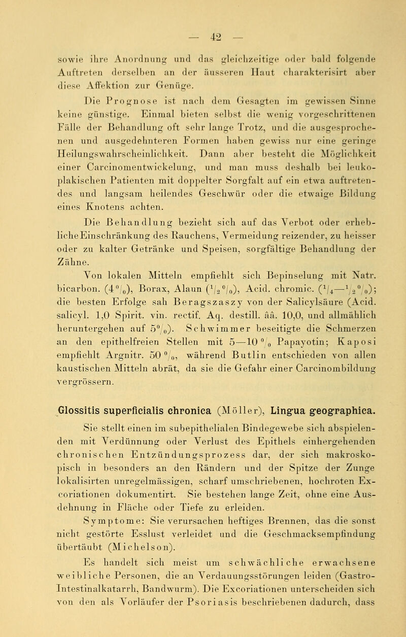 sowie ihre Anordnung und das gleichzeitige oder bald folgende Auftreten derselben an der äusseren Haut charakterisirt aber diese Affektion zur Genüge. Die Prognose ist nach dem Gesagten im gewissen Sinne keine günstige. Einmal bieten selbst die wenig vorgeschrittenen Fälle der Behandlung oft sehr lange Trotz, und die ausgesproche- nen und ausgedehnteren Formen haben gewiss nur eine geringe Heilungswahrscheinlichkeit. Dann aber besteht die Möglichkeit einer Carcinomentwickelung, und man muss deshalb bei leuko- plakischen Patienten mit doppelter Sorgfalt auf ein etwa auftreten- des und langsam heilendes Geschwür oder die etwaige Bildung eines Knotens achten. Die Behandlung bezieht sich auf das Verbot oder erheb- liche Einschränkung des Rauchens, Vermeidung reizender, zu heisser oder zu kalter Getränke und Speisen, sorgfältige Behandlung der Zähne. Von lokalen Mitteln empfiehlt sich Bepinselung mit Natr. bicarbon. (4°/0), Borax, Alaun (1/2°/o)? Acid. chromic. (x/4—^s0 0); die besten Erfolge sah Beragszaszy von der Salicylsäure (Acid. salicyl. 1,0 Spirit. vin. rectif. Aq. destill, ää. 10,0, und allmählich heruntergehen auf 50/0). Schwimmer beseitigte die Schmerzen an den epithelfreien Stellen mit 5—10 °0 Papayotin; Kaposi empfiehlt Argnitr. 50 °/0, während Butlin entschieden von allen kaustischen Mitteln abrät, da sie die Gefahr einer Carcinombildung vergrössern. Glossitis superficialis chronica (Möller), Lingua geographica. Sie stellt einen im subepithelialen Bindegewebe sich abspielen- den mit Verdünnung oder Verlust des Epithels einhergehenden chronischen Entzündungsprozess dar, der sich makrosko- pisch in besonders an den Rändern und der Spitze der Zunge lokalisirten unregelmässigen, scharf umschriebenen, hochroten Ex- coriationen dokumentirt. Sie bestehen lange Zeit, ohne eine Aus- dehnung in Fläche oder Tiefe zu erleiden. Symptome: Sie verursachen heftiges Brennen, das die sonst nicht gestörte Esslust verleidet und die Geschmacksempfindung übertäubt (Michelson). Es handelt sich meist um schwächliche erwachsene weibliche Personen, die an Verdauungsstörungen leiden (Gastro- Intestinalkatarrh, Bandwurm). Die Excoriationen unterscheiden sich von den als Vorläufer der Psoriasis beschriebenen dadurch, dass