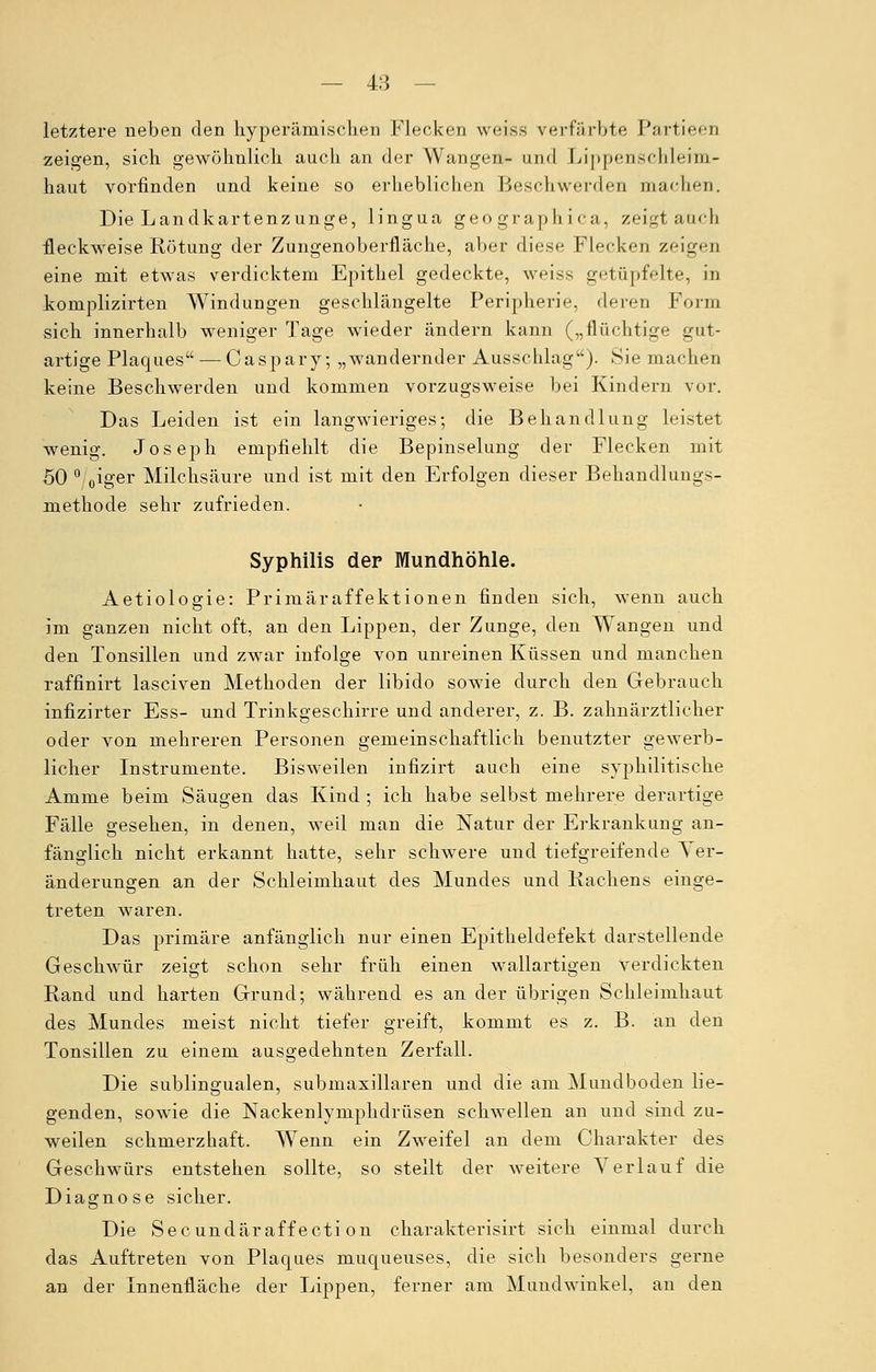 letztere neben den hyperämischen Flecken weiss verfärbte Partieen zeigen, sich gewöhnlich auch an der Wangen- und LippenscMeim- haut vorfinden und keine so erheblichen Beschwerden um'heu. Die Landkartenzunge, lingua geographica, zeigt am-h fleckweise Rötung der Zungenoberfläche, aber diese Flecken zeigen eine mit etwas verdicktem Epithel gedeckte, weiss getüpfelte, in komplizirten Windungen geschlängelte Peripherie, deren Form sich innerhalb weniger Tage wieder ändern kann („flüchtige gut- artige Plaques — Caspary; „wandernder Ausschlag). Sie machen keine Beschwerden und kommen vorzugsweise bei Kindern vor. Das Leiden ist ein langwieriges; die Behandlung leistet wenig. Joseph empfiehlt die Bepinselung der Flecken mit 50 0/0iger Milchsäure und ist mit den Erfolgen dieser Behandlungs- methode sehr zufrieden. Syphilis der Mundhöhle. Aetiologie: Primäraffektionen finden sich, wenn auch im ganzen nicht oft, an den Lippen, der Zunge, den Wangen und den Tonsillen und zwar infolge von unreinen Küssen und manchen raffinirt laseiven Methoden der libido sowie durch den Gebrauch infizirter Ess- und Trinkgeschirre und anderer, z. B. zahnärztlicher oder von mehreren Personen gemeinschaftlich benutzter gewerb- licher Instrumente. Bisweilen infizirt auch eine syphilitische Amme beim Säugen das Kind ; ich habe selbst mehrere derartige Fälle gesehen, in denen, weil man die Natur der Erkrankung an- fänglich nicht erkannt hatte, sehr schwere und tiefgreifende Ver- änderungen an der Schleimhaut des Mundes und Rachens einge- treten waren. Das primäre anfänglich nur einen Epitheldefekt darstellende Geschwür zeigt schon sehr früh einen wallartigen verdickten Rand und harten Grund; während es an der übrigen Schleimhaut des Mundes meist nicht tiefer greift, kommt es z. B. an den Tonsillen zu einem ausgedehnten Zerfall. Die sublingualen, submaxillaren und die am Mundboden lie- genden, sowie die Nackenlymphdrüsen schwellen an und sind zu- weilen schmerzhaft. Wenn ein Zweifel an dem Charakter des Geschwürs entstehen sollte, so stellt der weitere Verlauf die Diagnose sicher. Die Secundäraffecti on charakterisirt sich einmal durch das Auftreten von Plaques muqueuses, die sich besonders gerne an der Innenfläche der Lippen, ferner am Mundwinkel, an den