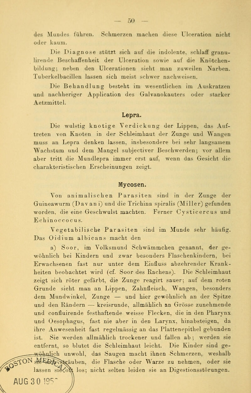 — Sü- des Mundes führen. Schmerzen machen diese Ulceration nicht oder kaum. Die Diagnose stützt sich auf die indolente, schlaff granu- lirende Beschaffenheit der Ulceration sowie auf die Knötchen- bildung; neben den Ulcerationen sieht man zuweilen Narben. Tuberkelbacillen lassen sich meist schwer nachweisen. Die Behandlung besteht im wesentlichen im Auskratzen und nachheriger Application des Galvanokauters oder starker Aetzmittel. Lepra. Die wulstig knotige Verdickung der Lippen, das Auf- treten von Knoten in der Schleimhaut der Zunge und Wangen muss an Lepra denken lassen, insbesondere bei sehr langsamem Wachstum und dem Mangel subjectiver Beschwerden; vor allem aber tritt die Mundlepra immer erst auf, wenn das Gesicht die charakteristischen Erscheinungen zeigt. Mycosen. Von animalischen Parasiten sind in der Zunge der Guineawurm (Davani) und die Trichina spiralis (Miller) gefunden worden, die eine Geschwulst machten. Ferner Cysticercus und Echinoccocus. Vegetabilische Parasiten sind im Munde sehr häufig. Das Oidium albicans macht den a) Soor, im Volksmund Schwämmchen genannt, der ge- wöhnlich bei Kindern und zwar besonders Flaschenkindern, bei Erwachsenen fast nur unter dem Eiufluss abzehrender Krank- heiten beobachtet wird (cf. Soor des Rachens). Die Schleimhaut zeigt sich röter gefärbt, die Zunge reagirt sauer; auf dem roten Grunde sieht man an Lippen, Zahnfleisch, Wangen, besonders dem Mundwinkel, Zunge — und hier gewöhnlich an der Spitze und den Rändern — kreisrunde, allmählich an Grösse zunehmende und confluirende festhaftende weisse Flecken, die in den Pharynx und Oesophagus, fast nie aber in den Larynx, hinabsteigen, da ihre Anwesenheit fast regelmässig an das Plattenepithel gebunden ist. Sie werden allmählich trockener und fallen ab ; werden sie entfernt, so blutet die Schleimhaut leicht. Die Kinder sind ge- lich unwohl, das Saugen macht ihnen Schmerzen, weshalb sro^sE^^s^äuben, die Flasche oder Warze zu nehmen, oder sie lassen siexot^ los; nicht selten leiden sie an Digestionsstörungen. AUG30195