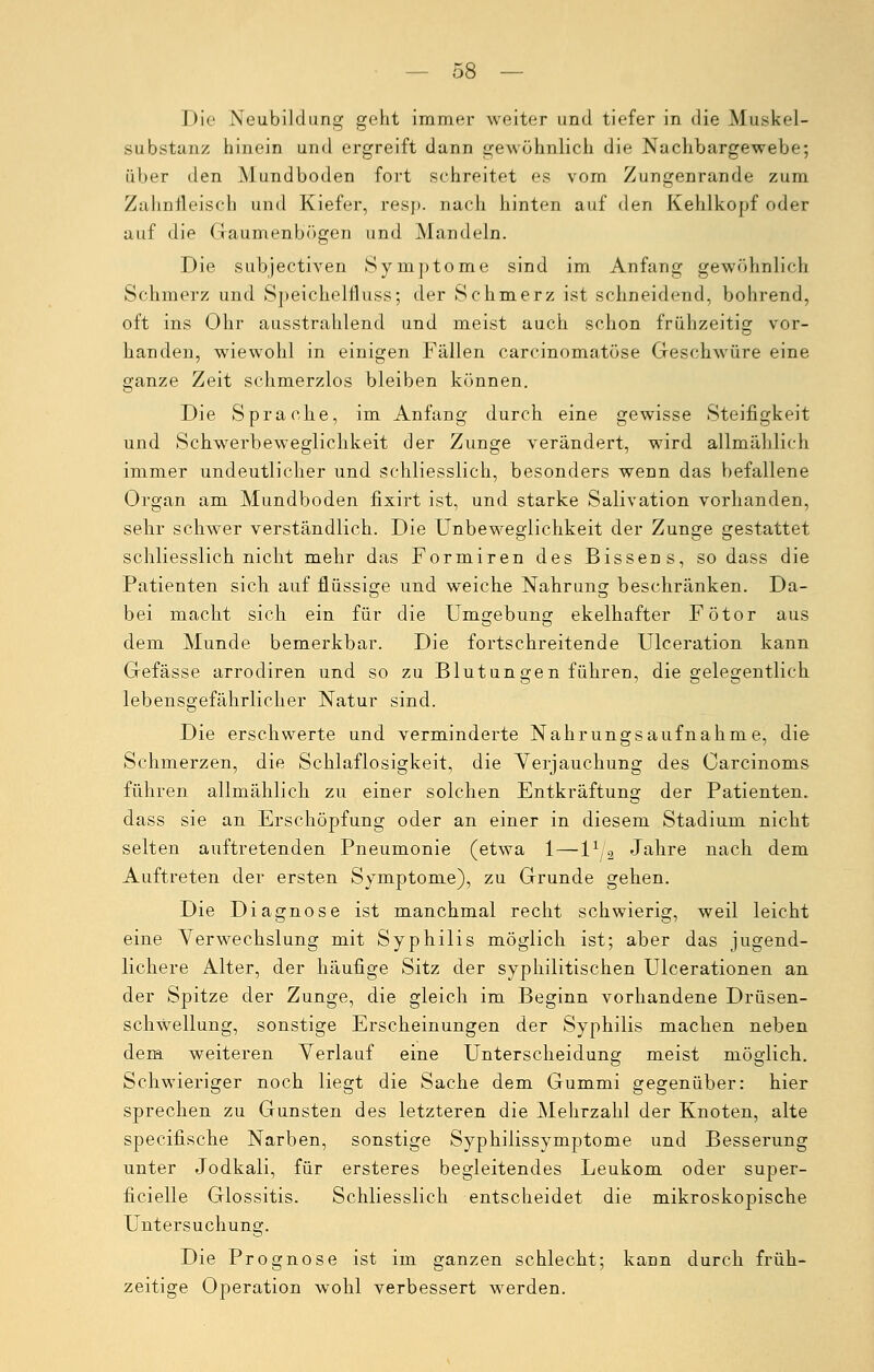 Die Neubildung geht immer weiter und tiefer in die Muskel- substanz hinein und ergreift dann gewöhnlich die Nachbargewebe; über den Mundboden fort schreitet es vom Zungenrande zum Zahnfleisch und Kiefer, resp. nach hinten auf den Kehlkopf oder auf die Gaumenbögen und Mandeln. Die subjectiven Symptome sind im Anfang gewöhnlich Schmerz und Speichelfluss; der Schmerz ist schneidend, bohrend, oft ins Ohr ausstrahlend und meist auch schon frühzeitig vor- handen, wiewohl in einigen Fällen carcinomatöse Geschwüre eine ganze Zeit schmerzlos bleiben können. Die Sprache, im Anfang durch eine gewisse Steifigkeit und Schwerbeweglichkeit der Zunge verändert, wird allmählich immer undeutlicher und schliesslich, besonders wenn das befallene Organ am Mundboden fixirt ist, und starke Salivation vorhanden, sehr schwer verständlich. Die Unbeweglichkeit der Zunge gestattet schliesslich nicht mehr das Formiren des Bissens, so dass die Patienten sich auf flüssige und weiche Nahrung beschränken. Da- bei macht sich ein für die Umgebung ekelhafter Fötor aus dem Munde bemerkbar. Die fortschreitende Ulceration kann Gefässe arrodiren und so zu Blutungen führen, die gelegentlich lebensgefährlicher Natur sind. Die erschwerte und verminderte Nahrungsaufnahme, die Schmerzen, die Schlaflosigkeit, die Verjauchung des Oarcinoms führen allmählich zu einer solchen Entkräftung der Patienten, dass sie an Erschöpfung oder an einer in diesem Stadium nicht selten auftretenden Pneumonie (etwa 1—V-L Jahre nach dem Auftreten der ersten Symptome), zu Grunde gehen. Die Diagnose ist manchmal recht schwierig, weil leicht eine Verwechslung mit Syphilis möglich ist; aber das jugend- lichere Alter, der häufige Sitz der syphilitischen Ulcerationen an der Spitze der Zunge, die gleich im Beginn vorhandene Drüsen- schwellung, sonstige Erscheinungen der Syphilis machen neben dem weiteren Verlauf eine Unterscheidung meist möglich. Schwieriger noch liegt die Sache dem Gummi gegenüber: hier sprechen zu Gunsten des letzteren die Mehrzahl der Knoten, alte specifische Narben, sonstige Syphilissymptome und Besserung unter Jodkali, für ersteres begleitendes Leukom oder super- ficielle Glossitis. Schliesslich entscheidet die mikroskopische Untersuchung. Die Prognose ist im ganzen schlecht; kann durch früh- zeitige Operation wohl verbessert werden.