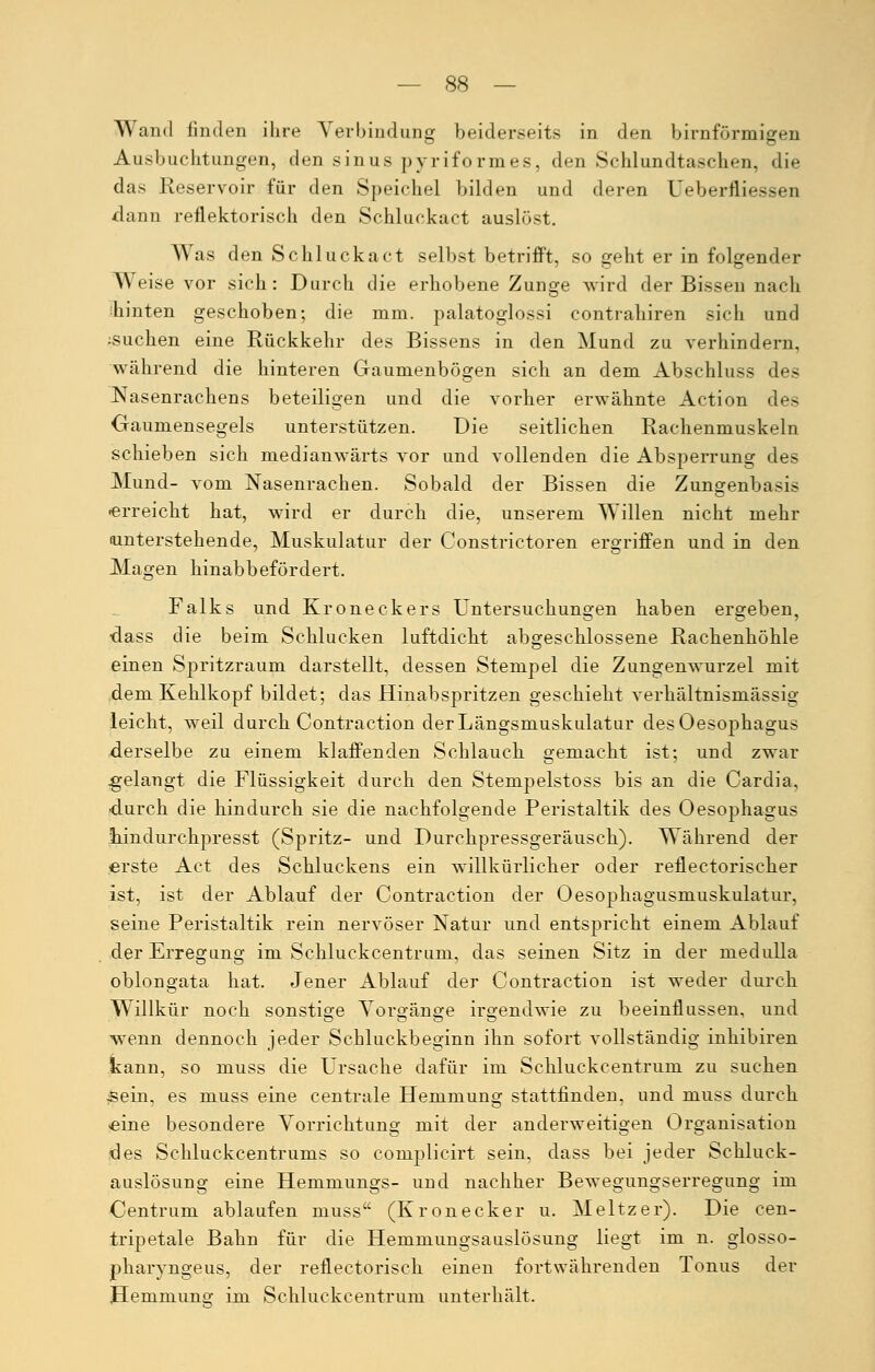 Wand linden ihre Verbindung beiderseits in den birnförmigen Ausbuchtungen, den sinus pyriformes, den Schlundtaschen, die das Reservoir für den Speichel bilden und deren Ueberfliessen dann reflektorisch den Schluckact auslöst. Was den Schluckact selbst betrifft, so geht er in folgender Weise vor sich: Durch die erhobene Zunge wird der Bissen nach hinten geschoben; die mm. palatoglossi contrahiren sich und •suchen eine Rückkehr des Bissens in den Mund zu verhindern, während die hinteren Gaumenbögen sich an dem Abschluss des Nasenrachens beteiligen und die vorher erwähnte Action des Gaumensegels unterstützen. Die seitlichen Rachenmuskeln schieben sich rnedianwärts vor und vollenden die Absperrung des Mund- vom Nasenrachen. Sobald der Bissen die Zungenbasi- •erreicht hat, wird er durch, die, unserem Willen nicht mehr unterstehende, Muskulatur der Constrictoren ergriffen und in den Magen hinabbefördert. Falks und Kroneckers Untersuchungen haben ergeben, dass die beim Schlucken luftdient abgeschlossene Rachenhöhle einen Spritzraum darstellt, dessen Stempel die Zungenwurzel mit dem Kehlkopf bildet; das Hinabspritzen geschieht verhältnismässig leicht, weil durch Contraction der Längsmuskulatur des Oesophagus derselbe zu einem klaffenden Schlauch gemacht ist; und zwar .gelangt die Flüssigkeit durch den Stempelstoss bis an die Cardia, durch die hindurch sie die nachfolgende Peristaltik des Oesophagus tindurchpresst (Spritz- und Durchpressgeräusch). Während der erste Act des Schluckens ein willkürlicher oder retlectorischer ist, ist der Ablauf der Contraction der Oesophagusmuskulatur, seine Peristaltik rein nervöser Natur und entspricht einem Ablauf der Erregung im Schluckcentrum, das seinen Sitz in der medulla oblongata hat. Jener Ablauf der Contraction ist weder durch Willkür noch sonstige Vorgänge irgendwie zu beeinflussen, und wenn dennoch jeder Schluckbeginn ihn sofort vollständig inhibiren kann, so muss die Ursache dafür im Schluckcentrum zu suchen sein, es muss eine centrale Hemmung stattfinden, und muss durch «eine besondere Vorrichtung mit der anderweitigen Organisation des Schluckcentrums so complicirt sein, dass bei jeder Schluck- auslösung eine Hemmungs- und nachher Bewegungserregung im Centrum ablaufen muss (Kronecker u. Meltzer). Die cen- tripetale Bahn für die Hemmungsauslösung liegt im n. glosso- pharyngeus, der reflectorisch einen fortwährenden Tonus der Hemmung im Schluckcentrum unterhält.
