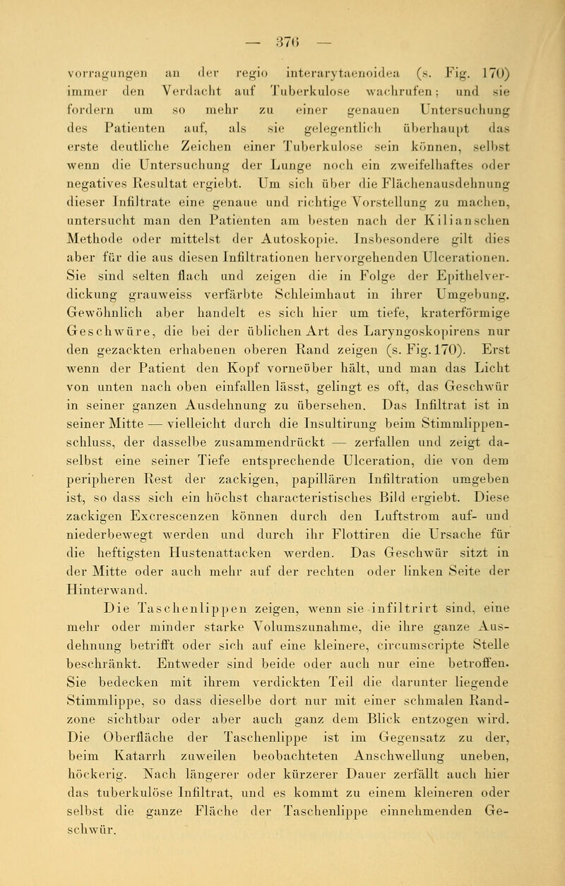 vorragungen an der regio interarytaenoidea (s. Fig. 170) immer den Verdacht auf Tuberkulose wachrufen; und sie fordern um so mehr zu einer genauen Untersuchung des Patienten auf, als sie gelegentlich überhaupt das erste deutliche Zeichen einer Tuberkulose sein können, selbst wenn die Untersuchung der Lunge noch ein zweifelhaftes oder negatives Resultat ergiebt. Um sich über die Flächenausdehnung dieser Infiltrate eine genaue und richtige Vorstellung zu machen, untersucht man den Patienten am besten nach der Kili an sehen Methode oder mittelst der Autoskopie. Insbesondere gilt dies aber für die aus diesen Infiltrationen hervorgehenden Ulcerationen. Sie sind selten flach und zeigen die in Folge der Epithelver- dickung grauweiss verfärbte Schleimhaut in ihrer Umgebung. Gewöhnlich aber handelt es sich hier um tiefe, kraterförmige Geschwüre, die bei der üblichen Art des Laryngoskopirens nur den gezackten erhabenen oberen Rand zeigen (s. Fig. 170). Erst wenn der Patient den Kopf vorneüber hält, und man das Licht von unten nach oben einfallen lässt, gelingt es oft, das Geschwür in seiner ganzen Ausdehnung zu übersehen. Das Infiltrat ist in seiner Mitte — vielleicht durch die Insultirung beim Stimnilippen- schluss, der dasselbe zusammendrückt — zerfallen und zeigt da- selbst eine seiner Tiefe entsprechende Ulceration, die von dem peripheren Rest der zackigen, papillären Infiltration umgeben ist, so dass sich ein höchst characteristisches Bild ergiebt. Diese zackigen Excrescenzen können durch den Luftstrom auf- und niederbewegt werden und durch ihr Flottiren die Ursache für die heftigsten Hustenattacken werden. Das Geschwür sitzt in der Mitte oder auch mehr auf der rechten oder linken Seite der Hinterwand. Die Taschenlippen zeigen, wenn sie infiltrirt sind, eine mehr oder minder starke Volumszunahme, die ihre ganze Aus- dehnung betrifft oder sich auf eine kleinere, circumscripte Stelle beschränkt. Entweder sind beide oder auch nur eine betroffen. Sie bedecken mit ihrem verdickten Teil die darunter liegende Stimmlippe, so dass dieselbe dort nur mit einer schmalen Rand- zone sichtbar oder aber auch ganz dem Blick entzogen wird. Die Oberfläche der Taschenlippe ist im Gegensatz zu der, beim Katarrh zuweilen beobachteten Anschwellung uneben, höckerig. Nach längerer oder kürzerer Dauer zerfällt auch hier das tuberkulöse Infiltrat, und es kommt zu einem kleineren oder selbst die ganze Fläche der Taschenlippe einnehmenden Ge- schwür.