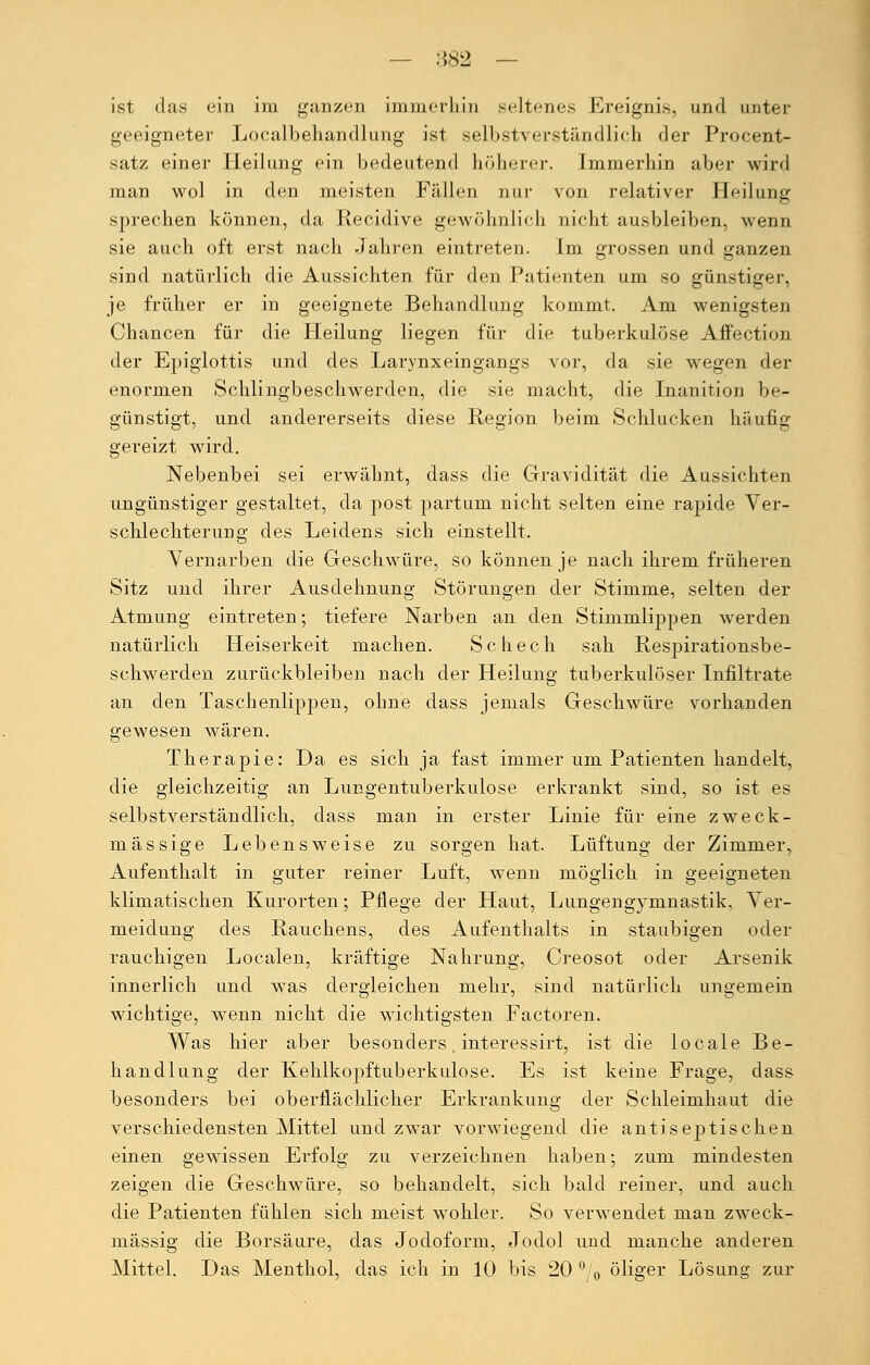 ist das ein im ganzen immerhin seltenes Ereignis, und unter geeigneter Localbehandlung ist selbstverständlich der Procent- satz einer Heilung ein bedeutend höherer. Immerhin aber wird man wol in den meisten Fällen nur von relativer Heilung sprechen können, da Recidive gewöhnlich nicht ausbleiben, wenn sie auch oft erst nach Jahren eintreten. Im grossen und ganzen sind natürlich die Aussichten für den Patienten um so günstiger, je früher er in geeignete Behandlung kommt. Am wenigsten Chancen für die Heilung liegen für die tuberkulöse Aff'ection der Epiglottis und des Larynxeingangs vor, da sie wegen der enormen Schlingbeschwerden, die sie macht, die Inanition be- günstigt, und andererseits diese Region beim Schlucken häufig gereizt wird. Nebenbei sei erwähnt, dass die Gravidität die Aussichten ungünstiger gestaltet, da post partum nicht selten eine rapide Ver- schlechterung des Leidens sich einstellt. Vernarben die Geschwüre, so können je nach ihrem früheren Sitz und ihrer Ausdehnung Störungen der Stimme, selten der Atmung eintreten; tiefere Narben an den Stimmlippen werden natürlich Heiserkeit machen. Schech sah Respirationsbe- schwerden zurückbleiben nach der Heilung tuberkulöser Infiltrate an den Taschenlippen, ohne dass jemals Geschwüre vorhanden gewesen wären. Therapie: Da es sich ja fast immer um Patienten handelt, die gleichzeitig an Lungentuberkulose erkrankt sind, so ist es selbstverständlich, dass man in erster Linie für eine zweck- mässige Lebensweise zu sorgen hat. Lüftung der Zimmer, Aufenthalt in guter reiner Luft, wenn möglich in geeigneten klimatischen Kurorten; Pflege der Haut, Lungengymnastik, Ver- meidung des Rauchens, des Aufenthalts in staubigen oder rauchigen Localen, kräftige Nahrung, Creosot oder Arsenik innerlich und was dergleichen mehr, sind natürlich ungemein wichtige, wenn nicht die wichtigsten Factoren. Was hier aber besonders. interessirt, ist die locale Be- handlung der Kehlkopftuberkulose. Es ist keine Frage, dass besonders bei oberflächlicher Erkrankung der Schleimhaut die verschiedensten Mittel und zwar vorwiegend die antiseptischen einen gewissen Erfolg zu verzeichnen haben; zum mindesten zeigen die Geschwüre, so behandelt, sich bald reiner, und auch die Patienten fühlen sich meist wohler. So verwendet man zweck- mässig die Borsäure, das Jodoform, Jodol und manche anderen Mittel. Das Menthol, das ich in 10 bis 20 ° 0 öliger Lösung zur