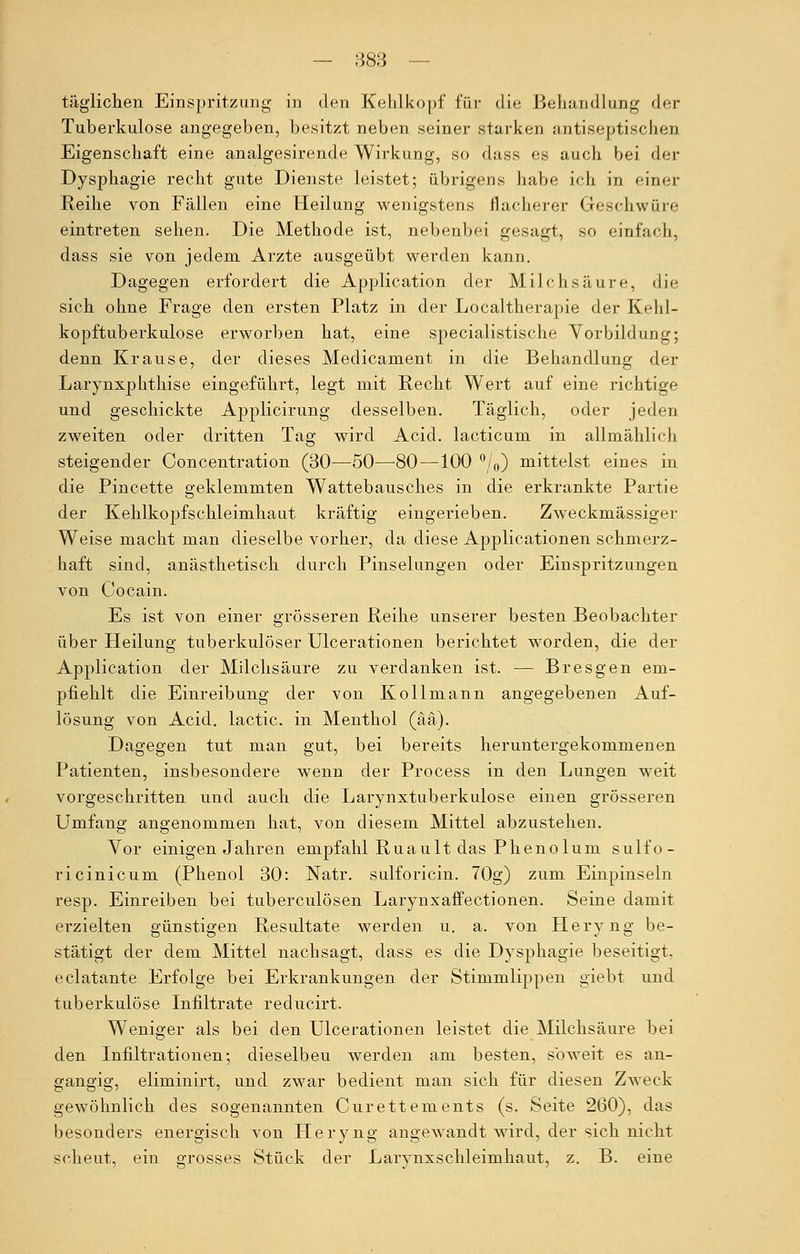 täglichen Einspritzung in den Kehlkopf für die Behandlung der Tuberkulose angegeben, besitzt neben seiner starken antiseptischeu Eigenschaft eine analgesirende Wirkung, so dass es auch bei der Dysphagie recht gute Dienste leistet; übrigens habe ich in einer Reihe von Fällen eine Heilung wenigstens flacherer Geschwüre eintreten sehen. Die Methode ist, nebenbei gesagt, so einfach, dass sie von jedem Arzte ausgeübt werden kann. Dagegen erfordert die Application der Milchsäure, die sich ohne Frage den ersten Platz in der Localtherapie der Kehl- kopftuberkulose erworben hat, eine specialistische Vorbildung; denn Krause, der dieses Medicament in die Behandlung der Larynxphthise eingeführt, legt mit Recht Wert auf eine richtige und geschickte Applicirung desselben. Täglich, oder jeden zweiten oder dritten Tag wird Acid. lacticum in allmählich steigender Concentration (30—50—-80—100 °/0) mittelst eines in die Pincette geklemmten Wattebausches in die erkrankte Partie der Kehlkopfschleimhaut kräftig eingerieben. Zweckmässiger Weise macht man dieselbe vorher, da diese Applicationen schmerz- haft sind, anästhetisch durch Pinselungen oder Einspritzungen von Cocain. Es ist von einer grösseren Reihe unserer besten Beobachter über Heilung tuberkulöser Ulcerationen berichtet worden, die der Application der Milchsäure zu verdanken ist. — Bresgen em- pfiehlt die Einreibung der von Kollmann angegebenen Auf- lösung von Acid. lactic. in Menthol (ää). Dagegen tut man gut, bei bereits heruntergekommenen Patienten, insbesondere wenn der Process in den Lungen weit vorgeschritten und auch die Larynxtuberkulose einen grösseren Umfang angenommen hat, von diesem Mittel abzustehen. Yor einigen Jahren empfahl Ruault das Phenolum sulfo- ricinicum (Phenol 30: Natr. sulforicin. 70g) zum Einpinseln resp. Einreiben bei tuberculösen Larynxaffectionen. Seine damit ei-zielten günstigen Resultate werden u. a. von Heryng be- stätigt der dem Mittel nachsagt, dass es die Dysphagie beseitigt, eclatante Erfolge bei Erkrankungen der Stimmlippen giebt und tuberkulöse Infiltrate reducirt. Weniger als bei den Ulcerationen leistet die Milchsäure bei den Infiltrationen; dieselbeu werden am besten, soweit es an- gängig, eliminirt, und zwar bedient man sich für diesen Zweck gewöhnlich des sogenannten Curettements (s. Seite 260), das besonders energisch von Heryng angewandt wird, der sich nicht scheut, ein grosses Stück der Larynxschleimhaut, z. B. eine