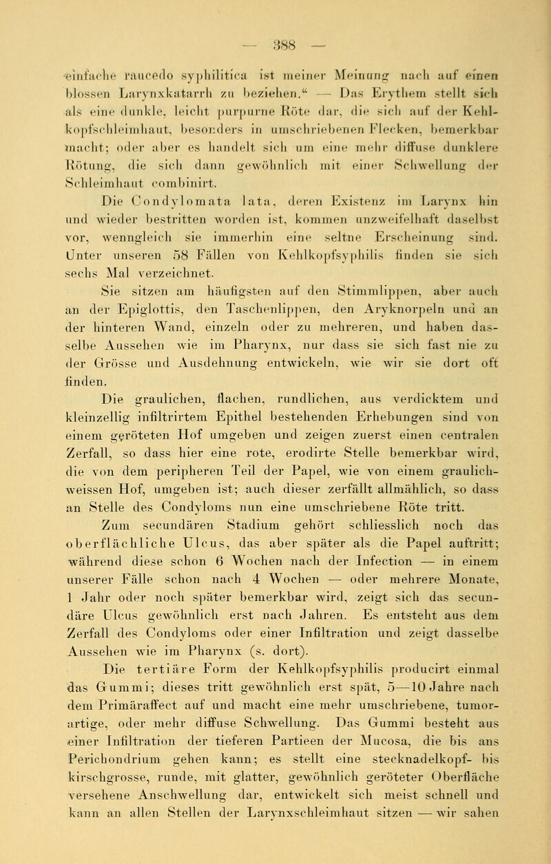 i'iut'arlie raucedo syphilitica ist meiner Meinung nach auf einen blossen Larynxkatarrh zu beziehen. — Das Erythem stellt sieh als eine dunkle, leicht purpurne Röte dar, die sich auf der Kehl- kopfs chleimhaut, besonders in umschriebenen Flecken, bemerkbar macht; oder aber es handelt sich um eine mehr diffuse dunklere Rötung, die sich dann gewöhnlich mit einer Schwellung der »Schleimhaut combinirt. Die Condylom ata lata, deren Existenz im Laryrix hin und wieder bestritten worden ist, kommen unzweifelhaft daselbst vor, wenngleich sie immerhin eine seltne Erscheinung sind. Unter unseren 58 Fällen von Kehlkopfsyphilis finden sie sich sechs Mal verzeichnet. Sie sitzen am häufigsten auf den Stimmlippen, aber auch an der Epiglottis, den Taschenlippen, den Aryknorpeln und an der hinteren Wand, einzeln oder zu mehreren, und haben das- selbe Aussehen wie im Pharynx, nur dass sie sich fast nie zu der Grösse und Ausdehnung entwickeln, wie wir sie dort off finden. Die graulichen, flachen, rundlichen, aus verdicktem und kleinzellig infiltrirtem Epithel bestehenden Erhebungen sind von einem geröteten Hof umgeben und zeigen zuerst einen centralen Zerfall, so dass hier eine rote, erodirte Stelle bemerkbar wird, die von dem peripheren Teil der Papel, wie von einem graulich- weissen Hof, umgeben ist; auch dieser zerfällt allmählich, so dass an Stelle des Condyloms nun eine umschriebene Röte tritt. Zum secundären Stadium gehört schliesslich noch das oberflächliche Ulcus, das aber später als die Papel auftritt; während diese schon 6 Wochen nach der Infection — in einem unserer Fälle schon nach 4 Wochen — oder mehrere Monate, 1 Jahr oder noch später bemerkbar wird, zeigt sich das secun- däre Ulcus gewöhnlich erst nach Jahren. Es entsteht aus dem Zerfall des Condyloms oder einer Infiltration und zeigt dasselbe Aussehen wie im Pharynx (s. dort). Die tertiäre Form der Kehlkopfsyphilis producirt einmal das Gummi; dieses tritt gewöhnlich erst spät, 5—10 Jahre nach dem Primäraffect auf und macht eine mehr umschriebene, tumor- artige, oder mehr diffuse Schwellung. Das Gummi besteht aus einer Infiltration der tieferen Partieen der Mucosa, die bis ans Perichondrium gehen kann; es stellt eine Stecknadelkopf- bis kirschgrosse, runde, mit glatter, gewöhnlich geröteter Oberfläche versehene Anschwellung dar, entwickelt sich meist schnell und kann an allen Stellen der Larynxschleimhaut sitzen—wir sahen