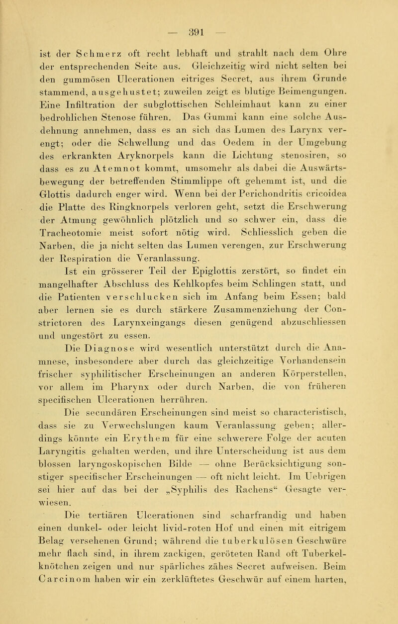 ist der Schmerz oft recht lebhaft und strahlt nach dem Ohre der entsprechenden Seite aus. Gleichzeitig wird nicht selten bei den gummösen Ulcerationen eitriges Secret, aus ihrem Grunde stammend, ausgehustet; zuweilen zeigt es blutige Beimengungen. Eine Infiltration der subglottischen Schleimhaut kann zu einer bedrohlichen Stenose führen. Das Gummi kann eine solche Aus- dehnung annehmen, dass es an sich das Lumen des Larynx ver- engt; oder die Schwellung und das Oedem in der Umgebung des erkrankten Aryknorpels kann die Lichtung stenosiren, so dass es zu Atemnot kommt, umsomehr als dabei die Auswärts- bewegung der betreffenden Stimmlippe oft gehemmt ist, und die Glottis dadurch enger wird. Wenn bei der Perichondritis cricoidea die Platte des Kingknorpels verloren geht, setzt die Erschwerung der Atmung gewöhnlich plötzlich und so schwer ein, dass die Tracheotomie meist sofort nötig wird. Schliesslich geben die Narben, die ja nicht selten das Lumen verengen, zur Erschwerung der Respiration die Veranlassung. Ist ein grösserer Teil der Epiglottis zerstört, so findet ein mangelhafter Abschluss des Kehlkopfes beim Schlingen statt, und die Patienten verschlucken sich im Anfang beim Essen; bald aber lernen sie es durch stärkere Zusammenziehung der Con- strictoren des Larynxeingangs diesen genügend abzuschliessen und ungestört zu essen. Die Diagnose wird wesentlich unterstützt durch die Ana- mnese, insbesondere aber durch das gleichzeitige Vorhandensein frischer syphilitischer Erscheinungen an anderen Körperstellen, vor allem im Pharynx oder durch Narben, die von früheren specifischen Ulcerationen herrühren. Die secundären Erscheinungen sind meist so characteristisch, dass sie zu Verwechslungen kaum Veranlassung geben; aller- dings könnte ein Erythem für eine schwerere Folge der acuten Laryngitis gehalten werden, und ihre Unterscheidung ist aus dem blossen laryngoskopischen Bilde — ohne Berücksichtigung son- stiger specifischer Erscheinungen — oft nicht leicht. Im Uebrigen sei hier auf das bei der „Syphilis des Rachens Gesagte ver- wiesen. Die tertiären Ulcerationen sind scharfrandig und haben einen dunkel- oder leicht livid-roten Hof und einen mit eitrigem Belag versehenen Grund; während die tuberkulösen Geschwüre mehr flach sind, in ihrem zackigen, geröteten Rand oft Tuberkel- knötchen zeigen und nur spärliches zähes Secret aufweisen. Beim Carcinom haben wir ein zerklüftetes Geschwür auf einem harten.