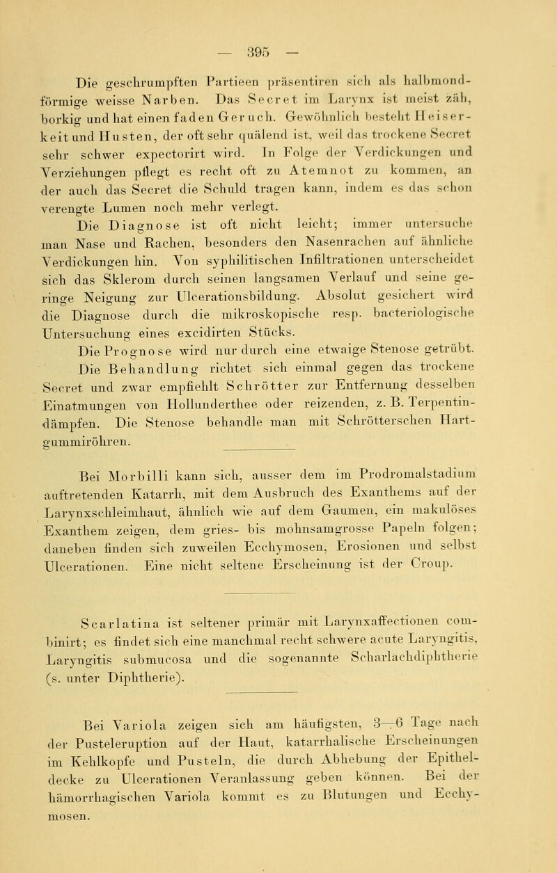 Die geschrumpften Partieen präsentiren sich als halbmond- förmige weisse Narben. Das Secret im Larynx ist meist zäh, borkig und hat einen faden Ger uch. Gewöhnlich besteht Heiser- keit und Husten, der oft sehr quälend ist, weil das trockene Secret sehr schwer expectorirt wird. In Folge der Verdickungen und Verziehungen pflegt es recht oft zu Atemnot zu kommen, an der auch das Secret die Schuld tragen kann, indem es das schon verengte Lumen noch mehr verlegt. Die Diagnose ist oft nicht leicht; immer untersuche man Nase und Rachen, besonders den Nasenrachen auf ähnliche Verdickungen hin. Von syphilitischen Infiltrationen unterscheidet sich das Sklerom durch seinen langsamen Verlauf und seine ge- ringe Neigung zur Ulcerationsbildung. Absolut gesichert wird die Diagnose durch die mikroskopische resp. bacteriologische Untersuchung eines excidirten Stücks. Die Prognose wird nur durch eine etwaige Stenose getrübt. Die Behandlung richtet sich einmal gegen das trockene Secret und zwar empfiehlt Schrötter zur Entfernung desselben Einatmungen von Hollunderthee oder reizenden, z. B. Terpentin- dämpfen. Die Stenose behandle man mit Schrötterschen Hart- gummiröhren. Bei Morbilli kann sich, ausser dem im Prodromalstadium auftretenden Katarrh, mit dem Ausbruch des Exanthems auf der Larynxschleimhaut, ähnlich wie auf dem Gaumen, ein makulöses Exanthem zeigen, dem gries- bis mohnsamgrosse Papeln folgen; daneben finden sich zuweilen Ecchymosen, Erosionen und selbst Ulcerationen. Eine nicht seltene Erscheinung ist der Croup. Scarlatina ist seltener primär mit Larynxaffectionen com- binirt; es findet sich eine manchmal recht schwere acute Laryngitis. Laryngitis submucosa und die sogenannte Scharlachdiphtherie (s. unter Diphtherie). Bei Variola zeigen sich am häufigsten, 3—6 Tage nach der Pusteleruption auf der Haut, katarrhalische Erscheinungen im Kehlkopfe und Pusteln, die durch Abhebung der Epithel- decke zu Ulcerationen Veranlassung geben können. Bei der hämorrhagischen Variola kommt es zu Blutungen und Ecchy- mosen.