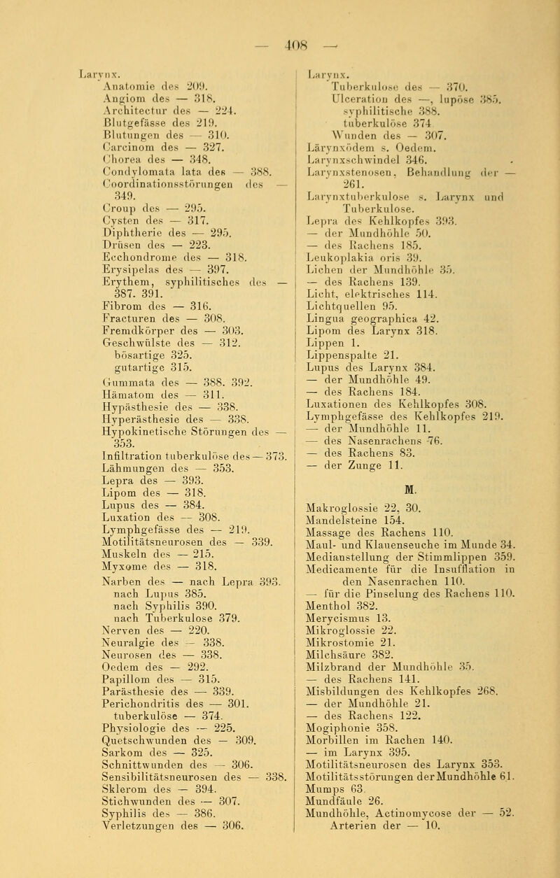 los Larynx. Anatomie des 209. Angiom des — 318. Architectur des — 224. Blutgefässe des 219. Blutungen des — 310. Carcinom des — 327. ('horea des — 348. Condyloraata lata des — 388. Coordinationsstörungen des 349. Croup des — 295. Cysten des — 317. Diphtherie des — 295. Drüsen des — 223. Ecchondrome des — 318. Erysipelas des — 397. Erythem, syphilitisches des — 387. 391. Fibrom des — 316. Fracturen des — 308. Fremdkörper des — 303. Geschwülste des — 312. bösartige 325. gutartige 315. G-ummata des — 388. 392. Hämatom des — 311. Hypästhesie des — 338. Hyperästhesie des — 338. Hypokinetische Störungen des — 353. Infiltration tuberkulöse des — 373. Lähmungen des — 353. Lepra des — 393. Lipom des — 318. Lupus des — 384. Luxation des — 308. Lymphgefässe des — 219. Motilitätsneurosen des — 339. Muskeln des — 215. Myxome des — 318. Narben des — nach Lepra 393. nach Lupus 385. nach Syphilis 390. nach Tuberkulose 379. Nerven des — 220. Neuralgie des — 338. Neurosen des — 338. Oedem des - 292. Papillom des — 315. Parästhesie des — 339. Perichondritis des — 301. tuberkulöse — 374. Physiologie des — 225. Quetschwunden des — 309. Sarkom des — 325. Schnittwunden des — 306. Sensibilitätsneurosen des — 338. Sklerom des — 394. Stichwunden des — 307. Syphilis des — 386. Verletzungen des — 306. Larynx. Tuberkulose des — 370. Ulceration des —, lupöse 385. -\ philitieche 388. tuberkulöse 374 Wunden des — 307. Lärynxödem s. Oedem. Larynx8chwindel 346. Larynxstenosen, Behandlung der — 261. Larynxtuberkulose s. Larynx und Tuberkulose. Lepra des Kehlkopfes 393. — der Mundhöhle 50. — des Rachens 185. Leukoplakia oris 39. Liehen der Mundhöhle 35. — des Rachens 139. Licht, elektrisches 114. Lichtquellen 95. Lingua geographica 42. Lipom des Larynx 318. Lippen 1. Lippenspalte 21. Lupus des Larynx 384. — der Mundhöhle 49. — des Rachens 184. Luxationen des Kehlkopfes 308. Lymphgefässe des Kehlkopfes 219. — der Mundhöhle 11. — des Nasenrachens -76. — des Rachens 83. — der Zunge 11. M. Makroglossie 22, 30. Mandelsteine 154. Massage des Rachens 110. Maul- und Klauenseuche im Munde 34. Mediausteilung der Stimmlippen 359. Medicamente für die Insufflation in den Nasenrachen 110. — für die Pinselung des Rachens 110. Menthol 382. Merycismus 13. Mikroglossie 22. Mikrostomie 21. Milchsäure 382. Milzbrand der Mundhöhle 35. — des Rachens 141. Misbildungen des Kehlkopfes 268. — der Mundhöhle 21. — des Rachens 122. Mogiphonie 358. Morbillen im Rachen 140. — im Larynx 395. Motilitätsneurosen des Larynx 353. Motilitätsstörungen der Mundhöhle 6.1. Mumps 63. Mundfäule 26. Mundhöhle, Actinomycose der — 52. Arterien der — 10.