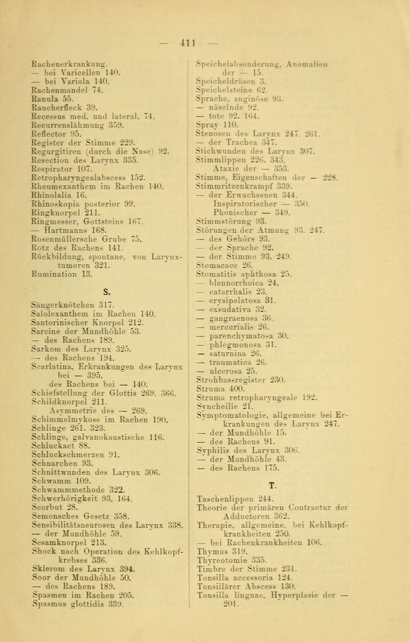 Rachenerkrankung. — bei Varicellen 14. — bei Variola 140. Rachenmandel 74. Ranula 55. Raucherfleck 39. Reeessus med. und lateral. 74. Recurrenslähmung 359. Reflector 95. Register der Stimme 229. Regurgitiren durch die Nase 12. Resection des Larvnx 335. Respirator 107. Retropharyngealabscess 152. Rheumexanthem im Rachen 140. Rhinolalia 16. Rhinoskopia posterior 99. Ringknorpel 211. Ringinesser. Gottsteins 1<>7. — Hartmanns 168. Rosenmüllersche Grube 75. Rotz des Rachen? 141. Rückbildung, spontane, von Larvnx- tumoren 321. Runiination 13. S. Säugerkuötchen 317. Salolexanthem im Rachen 140. Santorinischer Knorpel 212. Sarcine der Mundhöhle 53. — des Rachens 189. Sarkom des Larvnx 325. — des Rachens 194. Searlatina. Erkrankungen des Larvnx bei — 395. des Rachens bei — 140. Schiefstellung der Glottis 2^. 366. Schildknorpel 211. Asymmetrie des — 269. Schimmelmvkose im Rachen 190. Schlinge 261. 323. Schlinge, galvanokaustische 11»S. Schluckact 88. Scliluckschmerzen 91. Schnarchen 93. Schnittwunden des Larvnx 306. Schwamm 109. Schwammmethode 322. Schwerhörigkeit 93. 164. Scorbut 2S. Semonsches Gesetz 358. Sensibilitätsneurosen des Larvnx 338. — der Mundhöhle 59. >--amknorpel 213. Shock nach Operation des Kehlkopf- krebses 336. Sklerom des Larvnx 394. Soor der Mundhöhle 50. — des Rachens 189. Spasmen im Rachen 205. Spasmus glottidis 339. omalien der — 1.'). . 3. 3 Sprache, angi:. — näselnd — tote 92. 164. Spray 110. Stenosen de- Larvnx 247. 261. — der Trachea 347. Stichwunden des Larvnx 307. Stimmlippen 226. 343. Ataxie der — 353. Stimme. Eigenschaften der — --- Stimmritzenkrampf 339- — der Erwachsenen 344. Inspiratorischer — 350. Phonischer — 349. Stimmstörung Störungen der Atmung 93. 247. — des Gehörs 93. — der Sprach- - — der Stimme 93. 249. Stomacace 26. Stomatitis aphthosa 25. — blennorrhoica 24. — catarrhalis 23. — erysipelatosa 31. — exsudativa 32. — gangraenosa — mercnriali; 26. — parenchvmatosa 30. — phlegmonosa 31. — saturnina 26. — traumatica 26. — ulcerosa 25. Strohbassregister 230. Struma 400. Struma retropharyngeale 192. Svncheilie 21. Svinptomatologie. allgemeine bei Er- krankungen des Larynx 247. — der Mundhöhle 15. — des Rachens 91. Syphilis des Larynx 306. — der Mundhöhle 43. — des Rachens 175. Taschenlippen 244. Theorie der primären Contractur der Adductoren 362. Therapie, allgemeine, bei Kehlkopf- krankheiten 250. — bei Rachenkrankheiten 106. Thymus 31H. Thyreotomie 335. Timbre der Stimme 231. Tonsilla accessoria 124. Tonsiilärer Abscess 130. Tonsilla linguae. Hyperplasie der — 201.