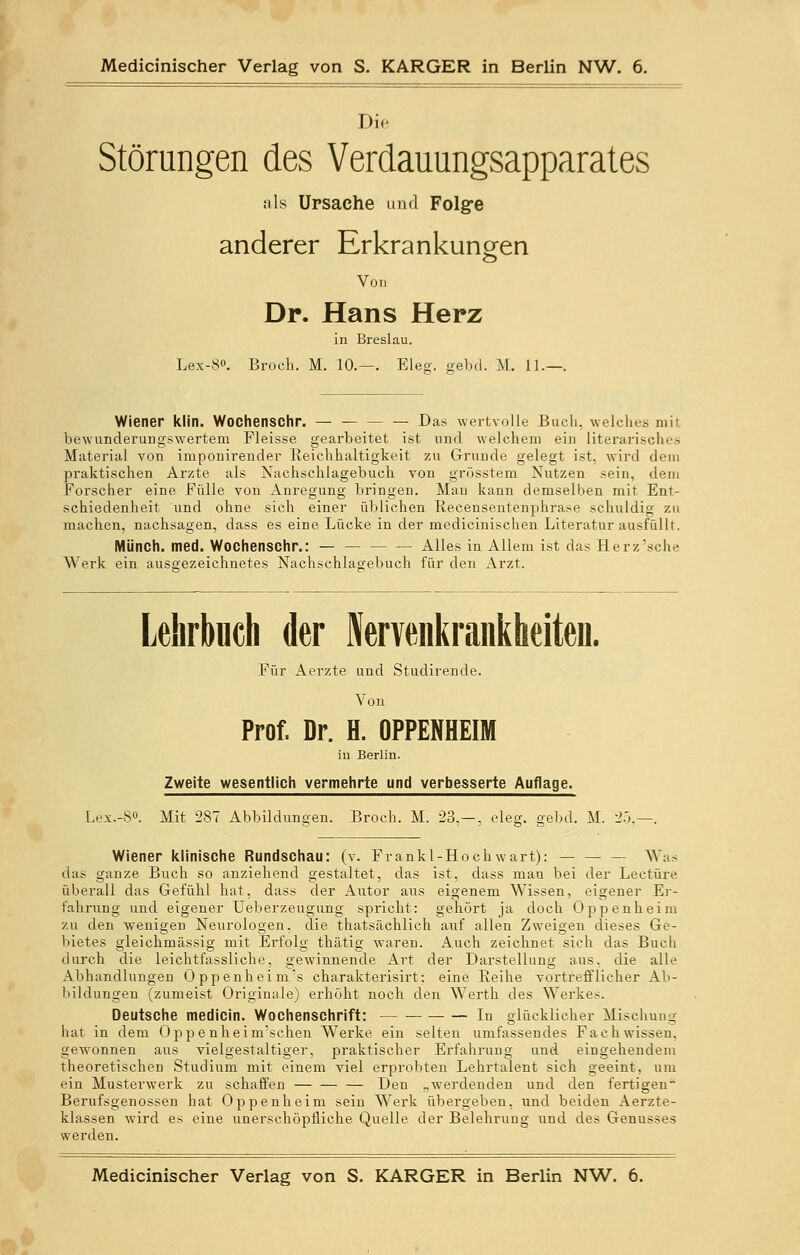 Die Störungen des Verdauungsapparates als Ursache und Folge anderer Erkrankungen Von Dr. Hans Herz in Breslau. Wiener klin. Wochenschr. — Das wertvolle Buch, welches mit bewunderungswerteru Fleisse gearbeitet ist und welchem ein literarisches Material von imponirender Reichhaltigkeit zu Grunde gelegt ist, wird dem praktischen Arzte als Nachschlagebuch von grösstem Nutzen sein, dem Forscher eine Fülle von Anregung bringen. Man kann demselben mit Ent- schiedenheit und ohne sich einer üblichen Recensentenphrase schuldig zu machen, nachsagen, dass es eine Lücke in der medicinischen Literatur ausfüllt. Münch. med. Wochenschr.: Alles in Allem ist das Herz'sche Werk ein ausgezeichnetes Nachschlagebuch für den Arzt. Lehrbuch der Nervenkrankheiten. Für Aerzte und Studirende. Von Prof. Dr. H. OPPENHEIM in Berlin. Zweite wesentlich vermehrte und verbesserte Auflage. Lex.-S°. Mit 287 Abbildungen. Broch. M. 23.—, eleg. gebd. M. 25. Wiener klinische Rundschau: (v. Frankl-Hochwart): Was das ganze Buch so anziehend gestaltet, das ist, dass man bei der Leetüre überall das Gefühl hat, dass der Autor aus eigenem Wissen, eigener Er- fahrung und eigener Ueberzeugung spricht: gehört ja doch Oppenheim zu den wenigen Neurologen, die thatsächlich auf allen Zweigen dieses Ge- bietes gleichmässig mit Erfolg thätig waren. Auch zeichnet sich das Buch durch die leichtfassliche, gewinnende Art der Darstellung aus, die alle Abhandhingen Oppenheim's charakterisirt: eine Reihe vortrefflicher Ab- bildungen (zumeist Originale) erhöht noch den Werth des Werkes. Deutsche medicin. Wochenschrift: In glücklicher Mischung hat in dem Oppenheim'schen Werke ein selten umfassendes Fachwissen, gewonnen aus vielgestaltiger, praktischer Erfahrung und eingehendem theoretischen Studium mit einem viel erprobten Lehrtalent sich geeint, um ein Musterwerk zu schaffen — Den „werdenden und den fertigen Berufsgenossen hat Oppenheim sein Werk übergeben, und beiden Aerzte- klassen wird es eine unerschöpfliche Quelle der Belehrung und des Genusses werden. Medicinischer Verlag von S. KARGER in Berlin NW. 6.