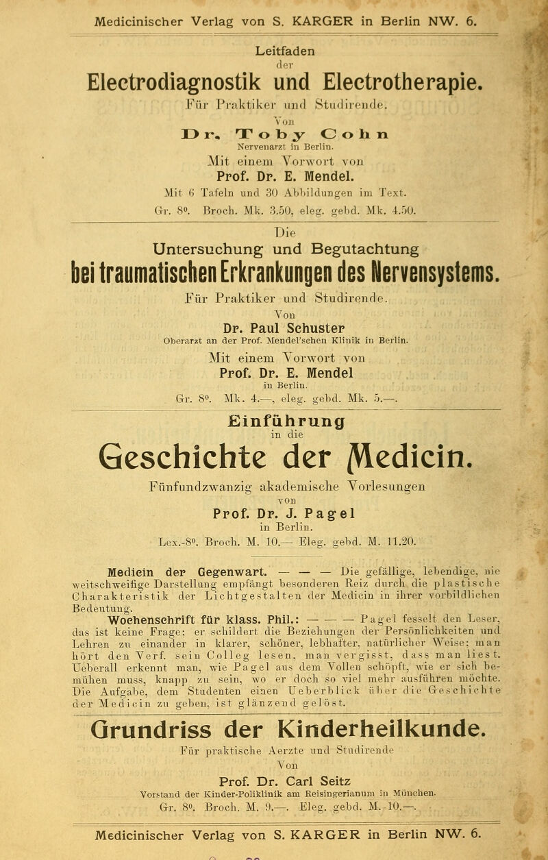 Leitfaden der Electrodiagnostik und Electrotherapie. Für Praktiker und Stüdirende', Voji D *•• T o t> y C o h n Nervenarzt in Berlin. Mit einem Vorwort von Prof. Dr. E. Mendel. Mit 6 Tafeln und 30 Abbildungen im Text. Gr. 8°. Broch. Mk. 3.50, eleg. gebd. Mk. 4.50. Die Untersuchung und Begutachtung bei traumatischen Erkrankungen des Nervensystems. Für Praktiker und Stüdirende. Von Dr. Paul Schuster Oberarzt an der Prof. Mendel'schen Klinik in Berlin. Mit einem Vorwort von Prof. Dr. E. Mendel in Berlin. Gr. 8°. Mk. 4.—, eleg. gebd. Mk. 5.—. Einführung in die Geschichte der /VLedicin Fünfundzwanzig akademische Vorlesungen von Prof. Dr. J. Pagel in Berlin. Lex.-8<>. Broch. M. 10.— Eleg. gebd. M. 11.20. Mediein der Gegenwart. — — — Die gefällige, lebendige, nie weitschweifige Darstellung empfängt besonderen Reiz durch die plastische Charakteristik der Lichtgestalten der Mediein in ihrer vorbildlichen Bedeutung. Woeh.enseh.rift für klass. Phil.: — • Pagel fesselt den Leser, das ist keine Frage; er schildert die Beziehungen der Persönlichkeiten und Lehren zu einander in klarer, schöner, lebhafter, natürlicher Weise; man hört den Verf. sein Colleg lesen, man vergisst, dass man liest. TJeberall erkennt man, wie Pagel aus dem Vollen schöpft, wie er sich be- mühen muss, knapp zu sein, wo er doch so viel mehr ausführen möchte. Die Aufgabe, dem Studenten einen Ueberblick über die Geschichte der Mediein zu geben, ist glänzend gelöst. Grundriss der Kinderheilkunde. Für praktische Aerzte und Stüdirende Von Prof. Dr. Carl Seitz Vorstand der Kinder-Poliklinik am Reisingerianum in München. Gr. 8«. Broch. M. 9.—. Eleg. gebd. M. 10.—. Medicinischer Verlag von S. KARGER in Berlin NW. 6.