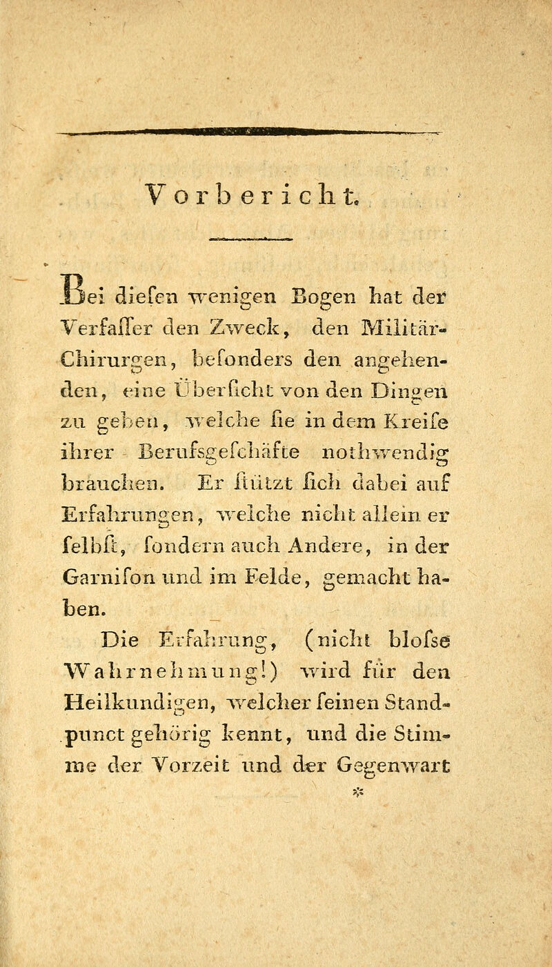 Ijei dlefcn wenigen Bogen hat der VerfalTer den Zweck, den Militär- Chirurgen, befonders den angehen- den, eine Überficht von den Dingen zu geben, welche he in dem Kreife ihrer BerufsgeFchäfte nothwendig brauchen. Er liülzt fich dabei auf Erfahrungen, v/eiche nichfc allein er felbft, fondern auch Andere, in der Garnifon und im Felde, gemacht ha- ben. Die ErFalr/ung, (nicht blofse Wahrnehmung!) -vvird für den Heilkundigen, welcher feinen Stand- punct gehörig kennt, imd die Stim- me der Vorzeit und der Gegenwart