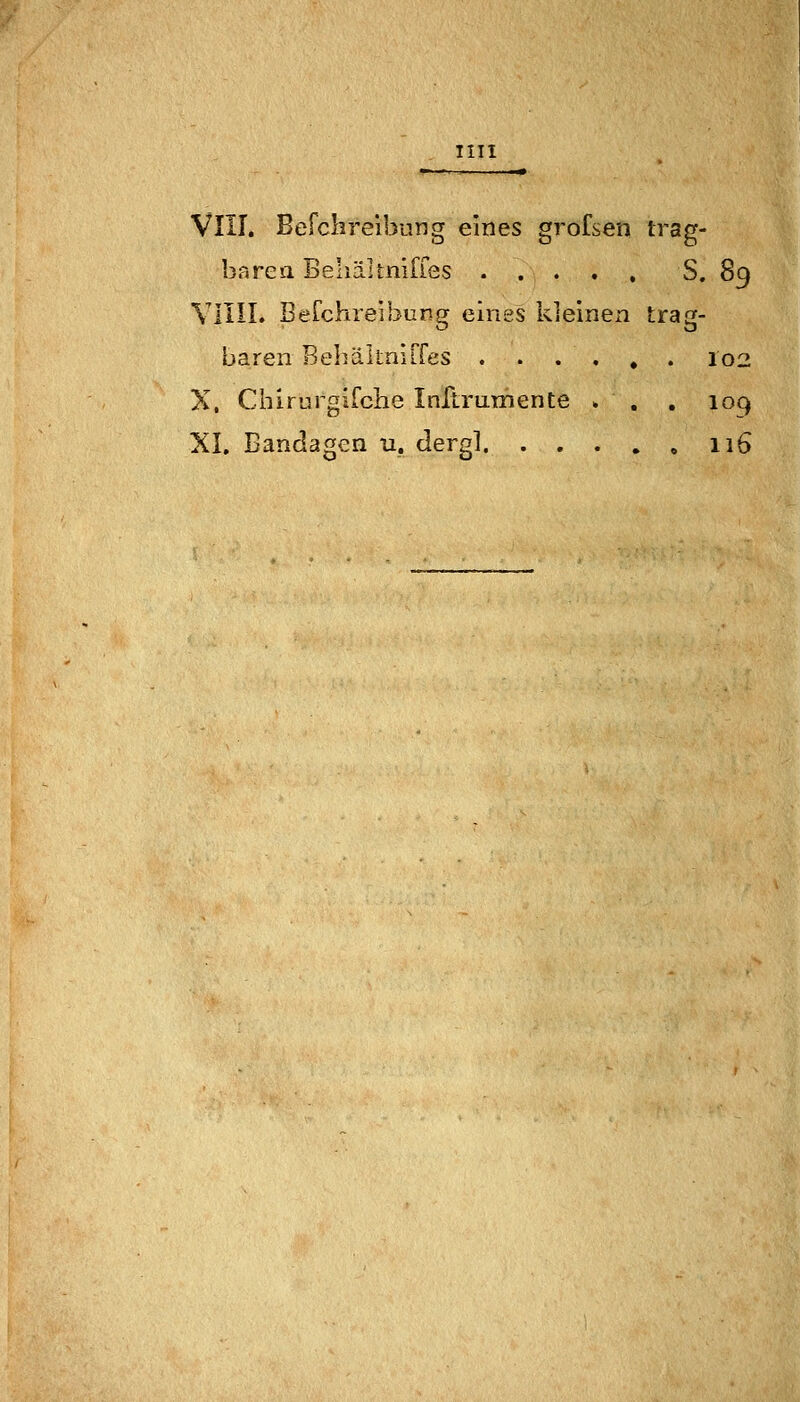 IUI VIII. Befclireibung eines grofsen irag- barea BehäUniffes S. 89 Villi. Berchreibcng eines kleinen trag- baren Bebältnirfes 102 X, Chirurgifcbe Inflrumente . . . 109 XI. Bandagen u. dergl 116