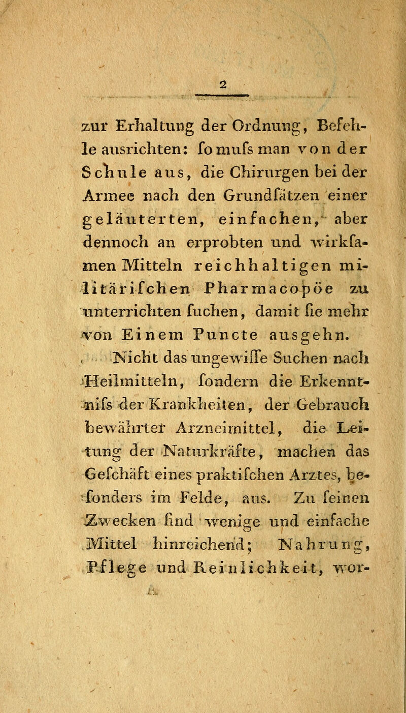 zur Erhaltung der Ordnung, Befeh- le ausrichten: fomufs man von der Schule aus, die Chirurgen bei der Armee nach den Grundfätzen einer geläuterten, einfachen,' aber dennoch an erprobten und wirkfa- men Mitteln reichhaltigen mi- litärifchen Pharmacopöe zu unterrichten fuchen, damit (ie mehr von Einem Puncte ausgehn. Nicht das ungewiffe Suchen nach •Heilmitteln, fondern die Erkennt- nifs der Krankheiten, der Gebrauch bewährtet Arzneimittel, die Lei- tung der Naturkräfte, machen das Gefchäft eines praktifchen Arztes, be- ^fonders im Felde, aus. Zu feinen \Zwecken lind v/enige und einfache . Mittel hinreichend; Nahrung, Pflege und Reinlichkeit, wor-